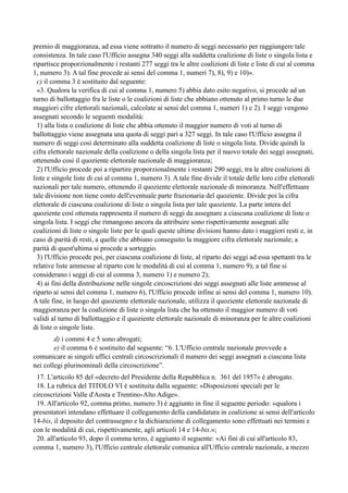 premio di maggioranza, ad essa viene sottratto il numero di seggi necessario per raggiungere tale
consistenza. In tale caso l'Ufficio assegna 340 seggi alla suddetta coalizione di liste o singola lista e
ripartisce proporzionalmente i restanti 277 seggi tra le altre coalizioni di liste e liste di cui al comma
1, numero 3). A tal fine procede ai sensi del comma 1, numeri 7), 8), 9) e 10)».  
 c) il comma 3 è sostituito dal seguente:  
 «3. Qualora la verifica di cui al comma 1, numero 5) abbia dato esito negativo, si procede ad un
turno di ballottaggio fra le liste o le coalizioni di liste che abbiano ottenuto al primo turno le due
maggiori cifre elettorali nazionali, calcolate ai sensi del comma 1, numeri 1) e 2). I seggi vengono
assegnati secondo le seguenti modalità:  
 1) alla lista o coalizione di liste che abbia ottenuto il maggior numero di voti al turno di
ballottaggio viene assegnata una quota di seggi pari a 327 seggi. In tale caso l'Ufficio assegna il
numero di seggi così determinato alla suddetta coalizione di liste o singola lista. Divide quindi la
cifra elettorale nazionale della coalizione o della singola lista per il nuovo totale dei seggi assegnati,
ottenendo così il quoziente elettorale nazionale di maggioranza;  
 2) l'Ufficio procede poi a ripartire proporzionalmente i restanti 290 seggi, tra le altre coalizioni di
liste e singole liste di cui al comma 1, numero 3). A tale fine divide il totale delle loro cifre elettorali
nazionali per tale numero, ottenendo il quoziente elettorale nazionale di minoranza. Nell'effettuare
tale divisione non tiene conto dell'eventuale parte frazionaria del quoziente. Divide poi la cifra
elettorale di ciascuna coalizione di liste o singola lista per tale quoziente. La parte intera del
quoziente così ottenuta rappresenta il numero di seggi da assegnare a ciascuna coalizione di liste o
singola lista. I seggi che rimangono ancora da attribuire sono rispettivamente assegnati alle
coalizioni di liste o singole liste per le quali queste ultime divisioni hanno dato i maggiori resti e, in
caso di parità di resti, a quelle che abbiano conseguito la maggiore cifra elettorale nazionale; a
parità di quest'ultima si procede a sorteggio.  
 3) l'Ufficio procede poi, per ciascuna coalizione di liste, al riparto dei seggi ad essa spettanti tra le
relative liste ammesse al riparto con le modalità di cui al comma 1, numero 9); a tal fine si
considerano i seggi di cui al comma 3, numero 1) e numero 2);  
 4) ai fini della distribuzione nelle singole circoscrizioni dei seggi assegnati alle liste ammesse al
riparto ai sensi del comma 1, numero 6), l'Ufficio procede infine ai sensi del comma 1, numero 10).
A tale fine, in luogo del quoziente elettorale nazionale, utilizza il quoziente elettorale nazionale di
maggioranza per la coalizione di liste o singola lista che ha ottenuto il maggior numero di voti
validi al turno di ballottaggio e il quoziente elettorale nazionale di minoranza per le altre coalizioni
di liste o singole liste.
d) i commi 4 e 5 sono abrogati; 
e) il comma 6 è sostituito dal seguente: “6. L'Ufficio centrale nazionale provvede a
comunicare ai singoli uffici centrali circoscrizionali il numero dei seggi assegnati a ciascuna lista
nei collegi plurinominali della circoscrizione”.
 17. L'articolo 85 del «decreto del Presidente della Repubblica n. 361 del 1957» è abrogato.  
 18. La rubrica del TITOLO VI è sostituita dalla seguente: «Disposizioni speciali per le
circoscrizioni Valle d'Aosta e Trentino-Alto Adige».  
 19. All'articolo 92, comma primo, numero 3) è aggiunto in fine il seguente periodo: «qualora i
presentatori intendano effettuare il collegamento della candidatura in coalizione ai sensi dell'articolo
14-bis, il deposito del contrassegno e la dichiarazione di collegamento sono effettuati nei termini e
con le modalità di cui, rispettivamente, agli articoli 14 e 14-bis.»;  
 20. all'articolo 93, dopo il comma terzo, è aggiunto il seguente: «Ai fini di cui all'articolo 83,
comma 1, numero 3), l'Ufficio centrale elettorale comunica all'Ufficio centrale nazionale, a mezzo

 