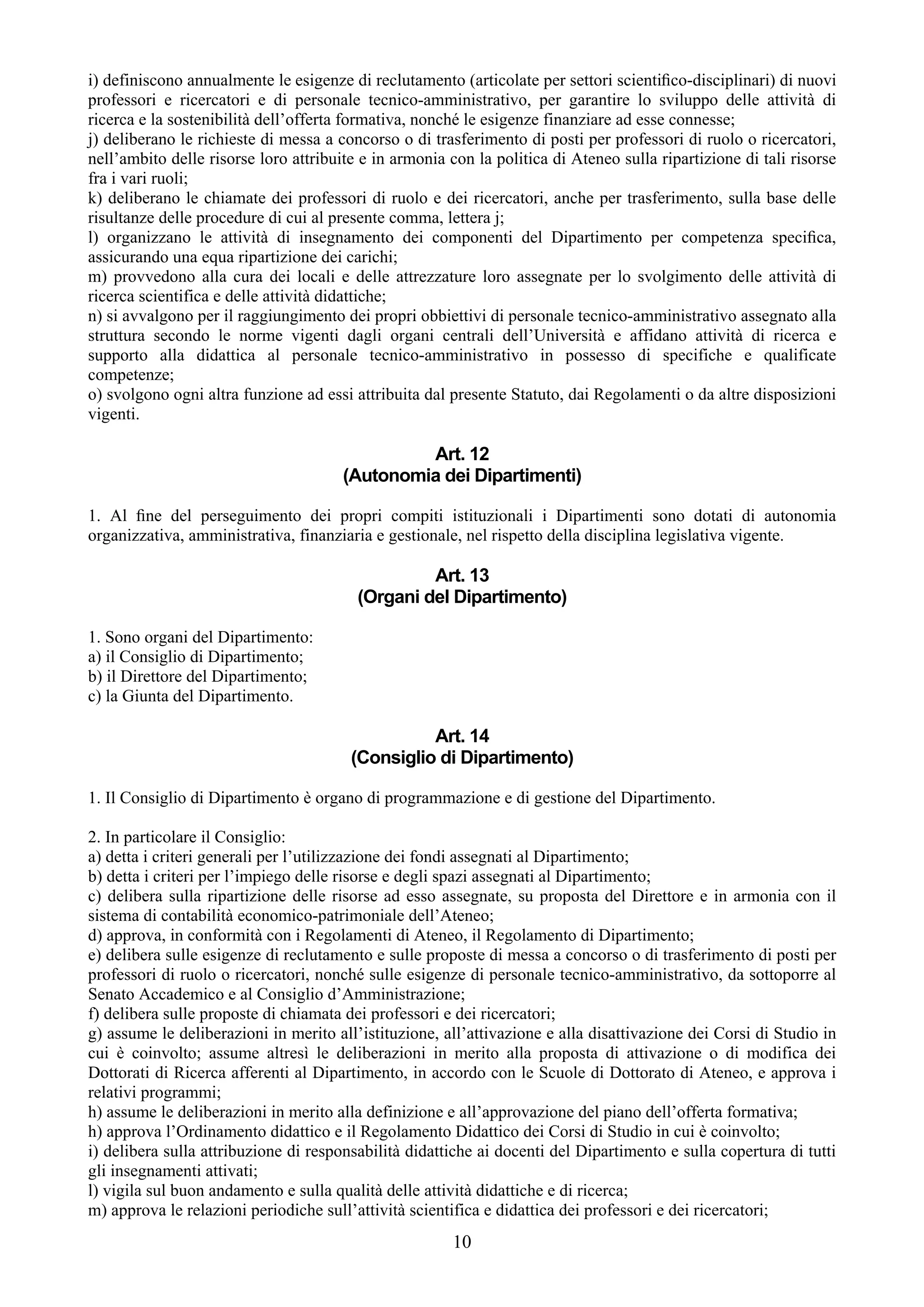 i) definiscono annualmente le esigenze di reclutamento (articolate per settori scientiﬁco-disciplinari) di nuovi
professori e ricercatori e di personale tecnico-amministrativo, per garantire lo sviluppo delle attività di
ricerca e la sostenibilità dell’offerta formativa, nonché le esigenze finanziare ad esse connesse;
j) deliberano le richieste di messa a concorso o di trasferimento di posti per professori di ruolo o ricercatori,
nell’ambito delle risorse loro attribuite e in armonia con la politica di Ateneo sulla ripartizione di tali risorse
fra i vari ruoli;
k) deliberano le chiamate dei professori di ruolo e dei ricercatori, anche per trasferimento, sulla base delle
risultanze delle procedure di cui al presente comma, lettera j;
l) organizzano le attività di insegnamento dei componenti del Dipartimento per competenza speciﬁca,
assicurando una equa ripartizione dei carichi;
m) provvedono alla cura dei locali e delle attrezzature loro assegnate per lo svolgimento delle attività di
ricerca scientifica e delle attività didattiche;
n) si avvalgono per il raggiungimento dei propri obbiettivi di personale tecnico-amministrativo assegnato alla
struttura secondo le norme vigenti dagli organi centrali dell’Università e affidano attività di ricerca e
supporto alla didattica al personale tecnico-amministrativo in possesso di specifiche e qualificate
competenze;
o) svolgono ogni altra funzione ad essi attribuita dal presente Statuto, dai Regolamenti o da altre disposizioni
vigenti.

                                                Art. 12
                                       (Autonomia dei Dipartimenti)

1. Al ﬁne del perseguimento dei propri compiti istituzionali i Dipartimenti sono dotati di autonomia
organizzativa, amministrativa, finanziaria e gestionale, nel rispetto della disciplina legislativa vigente.

                                                  Art. 13
                                         (Organi del Dipartimento)

1. Sono organi del Dipartimento:
a) il Consiglio di Dipartimento;
b) il Direttore del Dipartimento;
c) la Giunta del Dipartimento.

                                                  Art. 14
                                        (Consiglio di Dipartimento)

1. Il Consiglio di Dipartimento è organo di programmazione e di gestione del Dipartimento.

2. In particolare il Consiglio:
a) detta i criteri generali per l’utilizzazione dei fondi assegnati al Dipartimento;
b) detta i criteri per l’impiego delle risorse e degli spazi assegnati al Dipartimento;
c) delibera sulla ripartizione delle risorse ad esso assegnate, su proposta del Direttore e in armonia con il
sistema di contabilità economico-patrimoniale dell’Ateneo;
d) approva, in conformità con i Regolamenti di Ateneo, il Regolamento di Dipartimento;
e) delibera sulle esigenze di reclutamento e sulle proposte di messa a concorso o di trasferimento di posti per
professori di ruolo o ricercatori, nonché sulle esigenze di personale tecnico-amministrativo, da sottoporre al
Senato Accademico e al Consiglio d’Amministrazione;
f) delibera sulle proposte di chiamata dei professori e dei ricercatori;
g) assume le deliberazioni in merito all’istituzione, all’attivazione e alla disattivazione dei Corsi di Studio in
cui è coinvolto; assume altresì le deliberazioni in merito alla proposta di attivazione o di modifica dei
Dottorati di Ricerca afferenti al Dipartimento, in accordo con le Scuole di Dottorato di Ateneo, e approva i
relativi programmi;
h) assume le deliberazioni in merito alla definizione e all’approvazione del piano dell’offerta formativa;
h) approva l’Ordinamento didattico e il Regolamento Didattico dei Corsi di Studio in cui è coinvolto;
i) delibera sulla attribuzione di responsabilità didattiche ai docenti del Dipartimento e sulla copertura di tutti
gli insegnamenti attivati;
l) vigila sul buon andamento e sulla qualità delle attività didattiche e di ricerca;
m) approva le relazioni periodiche sull’attività scientifica e didattica dei professori e dei ricercatori;
                                                        10
 