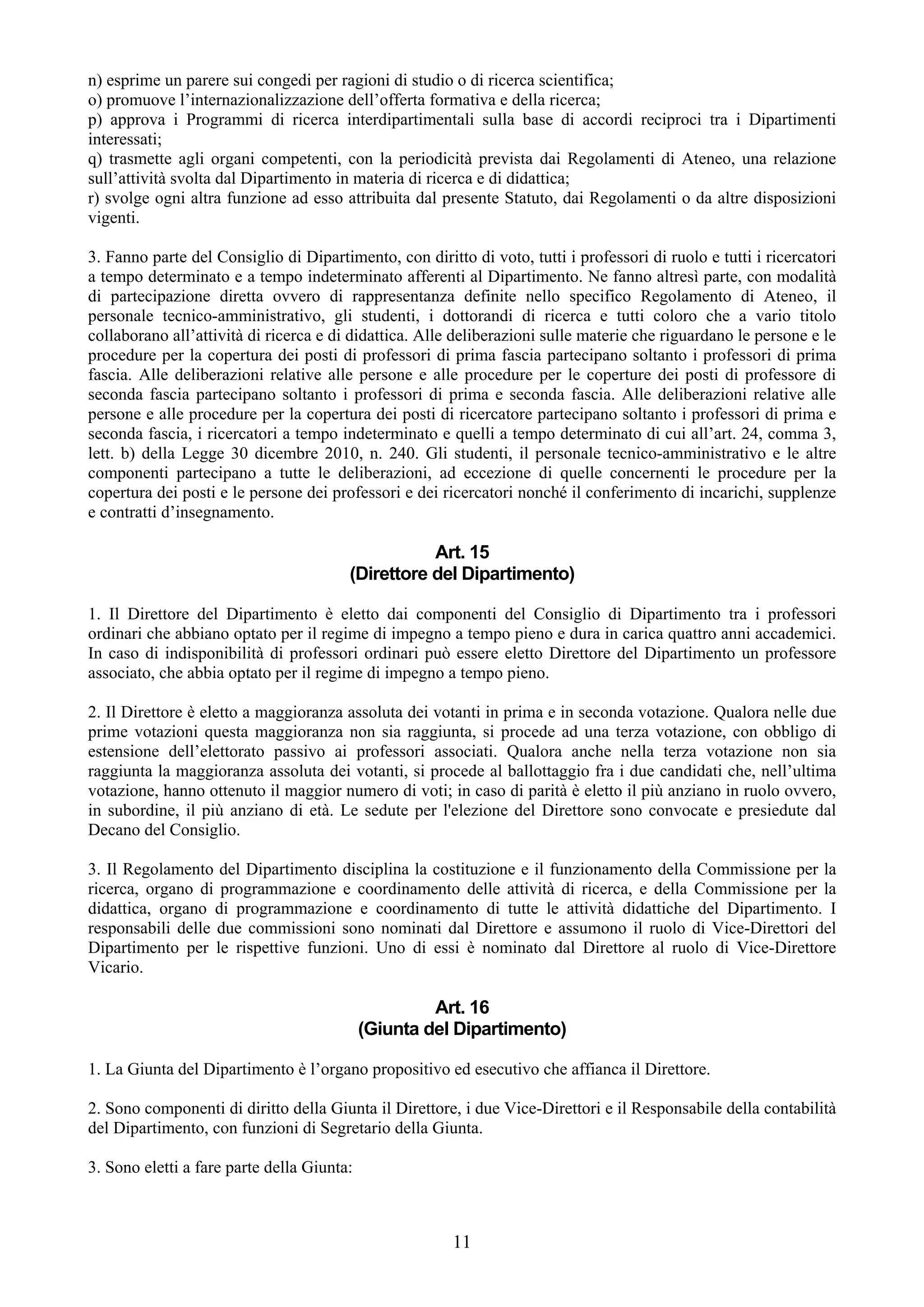 n) esprime un parere sui congedi per ragioni di studio o di ricerca scientifica;
o) promuove l’internazionalizzazione dell’offerta formativa e della ricerca;
p) approva i Programmi di ricerca interdipartimentali sulla base di accordi reciproci tra i Dipartimenti
interessati;
q) trasmette agli organi competenti, con la periodicità prevista dai Regolamenti di Ateneo, una relazione
sull’attività svolta dal Dipartimento in materia di ricerca e di didattica;
r) svolge ogni altra funzione ad esso attribuita dal presente Statuto, dai Regolamenti o da altre disposizioni
vigenti.

3. Fanno parte del Consiglio di Dipartimento, con diritto di voto, tutti i professori di ruolo e tutti i ricercatori
a tempo determinato e a tempo indeterminato afferenti al Dipartimento. Ne fanno altresì parte, con modalità
di partecipazione diretta ovvero di rappresentanza definite nello specifico Regolamento di Ateneo, il
personale tecnico-amministrativo, gli studenti, i dottorandi di ricerca e tutti coloro che a vario titolo
collaborano all’attività di ricerca e di didattica. Alle deliberazioni sulle materie che riguardano le persone e le
procedure per la copertura dei posti di professori di prima fascia partecipano soltanto i professori di prima
fascia. Alle deliberazioni relative alle persone e alle procedure per le coperture dei posti di professore di
seconda fascia partecipano soltanto i professori di prima e seconda fascia. Alle deliberazioni relative alle
persone e alle procedure per la copertura dei posti di ricercatore partecipano soltanto i professori di prima e
seconda fascia, i ricercatori a tempo indeterminato e quelli a tempo determinato di cui all’art. 24, comma 3,
lett. b) della Legge 30 dicembre 2010, n. 240. Gli studenti, il personale tecnico-amministrativo e le altre
componenti partecipano a tutte le deliberazioni, ad eccezione di quelle concernenti le procedure per la
copertura dei posti e le persone dei professori e dei ricercatori nonché il conferimento di incarichi, supplenze
e contratti d’insegnamento.

                                                   Art. 15
                                        (Direttore del Dipartimento)

1. Il Direttore del Dipartimento è eletto dai componenti del Consiglio di Dipartimento tra i professori
ordinari che abbiano optato per il regime di impegno a tempo pieno e dura in carica quattro anni accademici.
In caso di indisponibilità di professori ordinari può essere eletto Direttore del Dipartimento un professore
associato, che abbia optato per il regime di impegno a tempo pieno.

2. Il Direttore è eletto a maggioranza assoluta dei votanti in prima e in seconda votazione. Qualora nelle due
prime votazioni questa maggioranza non sia raggiunta, si procede ad una terza votazione, con obbligo di
estensione dell’elettorato passivo ai professori associati. Qualora anche nella terza votazione non sia
raggiunta la maggioranza assoluta dei votanti, si procede al ballottaggio fra i due candidati che, nell’ultima
votazione, hanno ottenuto il maggior numero di voti; in caso di parità è eletto il più anziano in ruolo ovvero,
in subordine, il più anziano di età. Le sedute per l'elezione del Direttore sono convocate e presiedute dal
Decano del Consiglio.

3. Il Regolamento del Dipartimento disciplina la costituzione e il funzionamento della Commissione per la
ricerca, organo di programmazione e coordinamento delle attività di ricerca, e della Commissione per la
didattica, organo di programmazione e coordinamento di tutte le attività didattiche del Dipartimento. I
responsabili delle due commissioni sono nominati dal Direttore e assumono il ruolo di Vice-Direttori del
Dipartimento per le rispettive funzioni. Uno di essi è nominato dal Direttore al ruolo di Vice-Direttore
Vicario.

                                                     Art. 16
                                            (Giunta del Dipartimento)

1. La Giunta del Dipartimento è l’organo propositivo ed esecutivo che affianca il Direttore.

2. Sono componenti di diritto della Giunta il Direttore, i due Vice-Direttori e il Responsabile della contabilità
del Dipartimento, con funzioni di Segretario della Giunta.

3. Sono eletti a fare parte della Giunta:



                                                        11
 