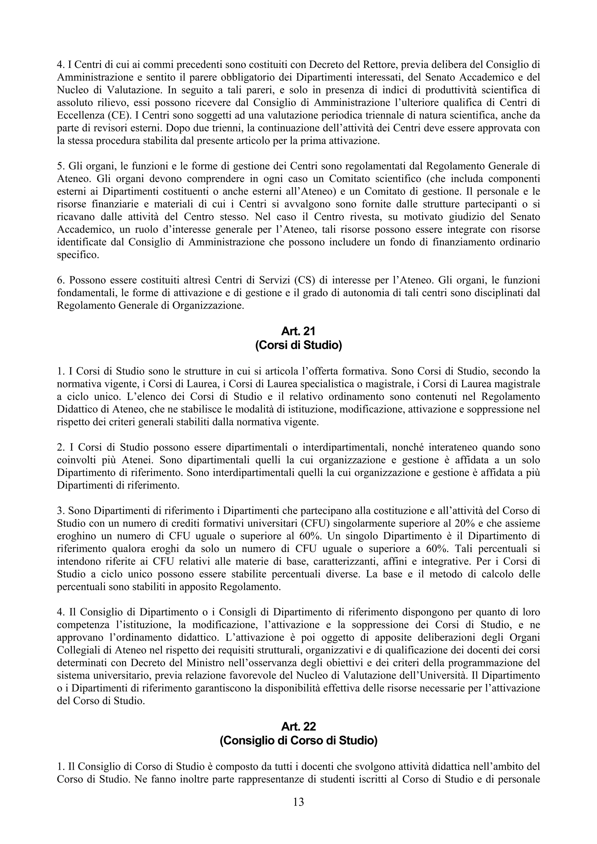 4. I Centri di cui ai commi precedenti sono costituiti con Decreto del Rettore, previa delibera del Consiglio di
Amministrazione e sentito il parere obbligatorio dei Dipartimenti interessati, del Senato Accademico e del
Nucleo di Valutazione. In seguito a tali pareri, e solo in presenza di indici di produttività scientifica di
assoluto rilievo, essi possono ricevere dal Consiglio di Amministrazione l’ulteriore qualifica di Centri di
Eccellenza (CE). I Centri sono soggetti ad una valutazione periodica triennale di natura scientifica, anche da
parte di revisori esterni. Dopo due trienni, la continuazione dell’attività dei Centri deve essere approvata con
la stessa procedura stabilita dal presente articolo per la prima attivazione.

5. Gli organi, le funzioni e le forme di gestione dei Centri sono regolamentati dal Regolamento Generale di
Ateneo. Gli organi devono comprendere in ogni caso un Comitato scientifico (che includa componenti
esterni ai Dipartimenti costituenti o anche esterni all’Ateneo) e un Comitato di gestione. Il personale e le
risorse finanziarie e materiali di cui i Centri si avvalgono sono fornite dalle strutture partecipanti o si
ricavano dalle attività del Centro stesso. Nel caso il Centro rivesta, su motivato giudizio del Senato
Accademico, un ruolo d’interesse generale per l’Ateneo, tali risorse possono essere integrate con risorse
identificate dal Consiglio di Amministrazione che possono includere un fondo di finanziamento ordinario
specifico.

6. Possono essere costituiti altresì Centri di Servizi (CS) di interesse per l’Ateneo. Gli organi, le funzioni
fondamentali, le forme di attivazione e di gestione e il grado di autonomia di tali centri sono disciplinati dal
Regolamento Generale di Organizzazione.

                                                   Art. 21
                                               (Corsi di Studio)

1. I Corsi di Studio sono le strutture in cui si articola l’offerta formativa. Sono Corsi di Studio, secondo la
normativa vigente, i Corsi di Laurea, i Corsi di Laurea specialistica o magistrale, i Corsi di Laurea magistrale
a ciclo unico. L’elenco dei Corsi di Studio e il relativo ordinamento sono contenuti nel Regolamento
Didattico di Ateneo, che ne stabilisce le modalità di istituzione, modificazione, attivazione e soppressione nel
rispetto dei criteri generali stabiliti dalla normativa vigente.

2. I Corsi di Studio possono essere dipartimentali o interdipartimentali, nonché interateneo quando sono
coinvolti più Atenei. Sono dipartimentali quelli la cui organizzazione e gestione è affidata a un solo
Dipartimento di riferimento. Sono interdipartimentali quelli la cui organizzazione e gestione è affidata a più
Dipartimenti di riferimento.

3. Sono Dipartimenti di riferimento i Dipartimenti che partecipano alla costituzione e all’attività del Corso di
Studio con un numero di crediti formativi universitari (CFU) singolarmente superiore al 20% e che assieme
eroghino un numero di CFU uguale o superiore al 60%. Un singolo Dipartimento è il Dipartimento di
riferimento qualora eroghi da solo un numero di CFU uguale o superiore a 60%. Tali percentuali si
intendono riferite ai CFU relativi alle materie di base, caratterizzanti, affini e integrative. Per i Corsi di
Studio a ciclo unico possono essere stabilite percentuali diverse. La base e il metodo di calcolo delle
percentuali sono stabiliti in apposito Regolamento.

4. Il Consiglio di Dipartimento o i Consigli di Dipartimento di riferimento dispongono per quanto di loro
competenza l’istituzione, la modificazione, l’attivazione e la soppressione dei Corsi di Studio, e ne
approvano l’ordinamento didattico. L’attivazione è poi oggetto di apposite deliberazioni degli Organi
Collegiali di Ateneo nel rispetto dei requisiti strutturali, organizzativi e di qualificazione dei docenti dei corsi
determinati con Decreto del Ministro nell’osservanza degli obiettivi e dei criteri della programmazione del
sistema universitario, previa relazione favorevole del Nucleo di Valutazione dell’Università. Il Dipartimento
o i Dipartimenti di riferimento garantiscono la disponibilità effettiva delle risorse necessarie per l’attivazione
del Corso di Studio.

                                                   Art. 22
                                       (Consiglio di Corso di Studio)

1. Il Consiglio di Corso di Studio è composto da tutti i docenti che svolgono attività didattica nell’ambito del
Corso di Studio. Ne fanno inoltre parte rappresentanze di studenti iscritti al Corso di Studio e di personale

                                                        13
 