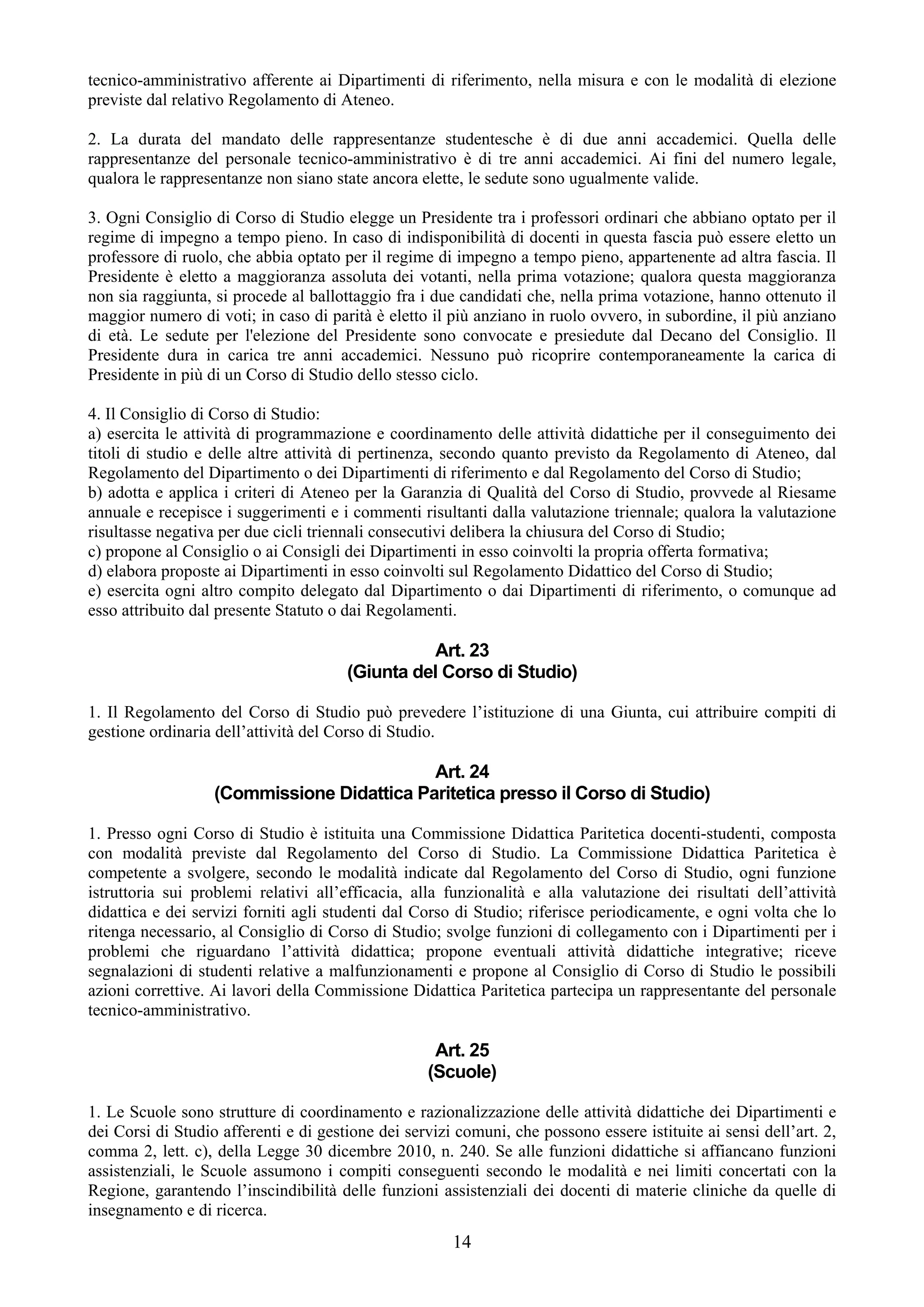 tecnico-amministrativo afferente ai Dipartimenti di riferimento, nella misura e con le modalità di elezione
previste dal relativo Regolamento di Ateneo.

2. La durata del mandato delle rappresentanze studentesche è di due anni accademici. Quella delle
rappresentanze del personale tecnico-amministrativo è di tre anni accademici. Ai fini del numero legale,
qualora le rappresentanze non siano state ancora elette, le sedute sono ugualmente valide.

3. Ogni Consiglio di Corso di Studio elegge un Presidente tra i professori ordinari che abbiano optato per il
regime di impegno a tempo pieno. In caso di indisponibilità di docenti in questa fascia può essere eletto un
professore di ruolo, che abbia optato per il regime di impegno a tempo pieno, appartenente ad altra fascia. Il
Presidente è eletto a maggioranza assoluta dei votanti, nella prima votazione; qualora questa maggioranza
non sia raggiunta, si procede al ballottaggio fra i due candidati che, nella prima votazione, hanno ottenuto il
maggior numero di voti; in caso di parità è eletto il più anziano in ruolo ovvero, in subordine, il più anziano
di età. Le sedute per l'elezione del Presidente sono convocate e presiedute dal Decano del Consiglio. Il
Presidente dura in carica tre anni accademici. Nessuno può ricoprire contemporaneamente la carica di
Presidente in più di un Corso di Studio dello stesso ciclo.

4. Il Consiglio di Corso di Studio:
a) esercita le attività di programmazione e coordinamento delle attività didattiche per il conseguimento dei
titoli di studio e delle altre attività di pertinenza, secondo quanto previsto da Regolamento di Ateneo, dal
Regolamento del Dipartimento o dei Dipartimenti di riferimento e dal Regolamento del Corso di Studio;
b) adotta e applica i criteri di Ateneo per la Garanzia di Qualità del Corso di Studio, provvede al Riesame
annuale e recepisce i suggerimenti e i commenti risultanti dalla valutazione triennale; qualora la valutazione
risultasse negativa per due cicli triennali consecutivi delibera la chiusura del Corso di Studio;
c) propone al Consiglio o ai Consigli dei Dipartimenti in esso coinvolti la propria offerta formativa;
d) elabora proposte ai Dipartimenti in esso coinvolti sul Regolamento Didattico del Corso di Studio;
e) esercita ogni altro compito delegato dal Dipartimento o dai Dipartimenti di riferimento, o comunque ad
esso attribuito dal presente Statuto o dai Regolamenti.

                                                 Art. 23
                                       (Giunta del Corso di Studio)

1. Il Regolamento del Corso di Studio può prevedere l’istituzione di una Giunta, cui attribuire compiti di
gestione ordinaria dell’attività del Corso di Studio.

                                            Art. 24
                   (Commissione Didattica Paritetica presso il Corso di Studio)

1. Presso ogni Corso di Studio è istituita una Commissione Didattica Paritetica docenti-studenti, composta
con modalità previste dal Regolamento del Corso di Studio. La Commissione Didattica Paritetica è
competente a svolgere, secondo le modalità indicate dal Regolamento del Corso di Studio, ogni funzione
istruttoria sui problemi relativi all’efficacia, alla funzionalità e alla valutazione dei risultati dell’attività
didattica e dei servizi forniti agli studenti dal Corso di Studio; riferisce periodicamente, e ogni volta che lo
ritenga necessario, al Consiglio di Corso di Studio; svolge funzioni di collegamento con i Dipartimenti per i
problemi che riguardano l’attività didattica; propone eventuali attività didattiche integrative; riceve
segnalazioni di studenti relative a malfunzionamenti e propone al Consiglio di Corso di Studio le possibili
azioni correttive. Ai lavori della Commissione Didattica Paritetica partecipa un rappresentante del personale
tecnico-amministrativo.

                                                    Art. 25
                                                   (Scuole)

1. Le Scuole sono strutture di coordinamento e razionalizzazione delle attività didattiche dei Dipartimenti e
dei Corsi di Studio afferenti e di gestione dei servizi comuni, che possono essere istituite ai sensi dell’art. 2,
comma 2, lett. c), della Legge 30 dicembre 2010, n. 240. Se alle funzioni didattiche si affiancano funzioni
assistenziali, le Scuole assumono i compiti conseguenti secondo le modalità e nei limiti concertati con la
Regione, garantendo l’inscindibilità delle funzioni assistenziali dei docenti di materie cliniche da quelle di
insegnamento e di ricerca.
                                                       14
 