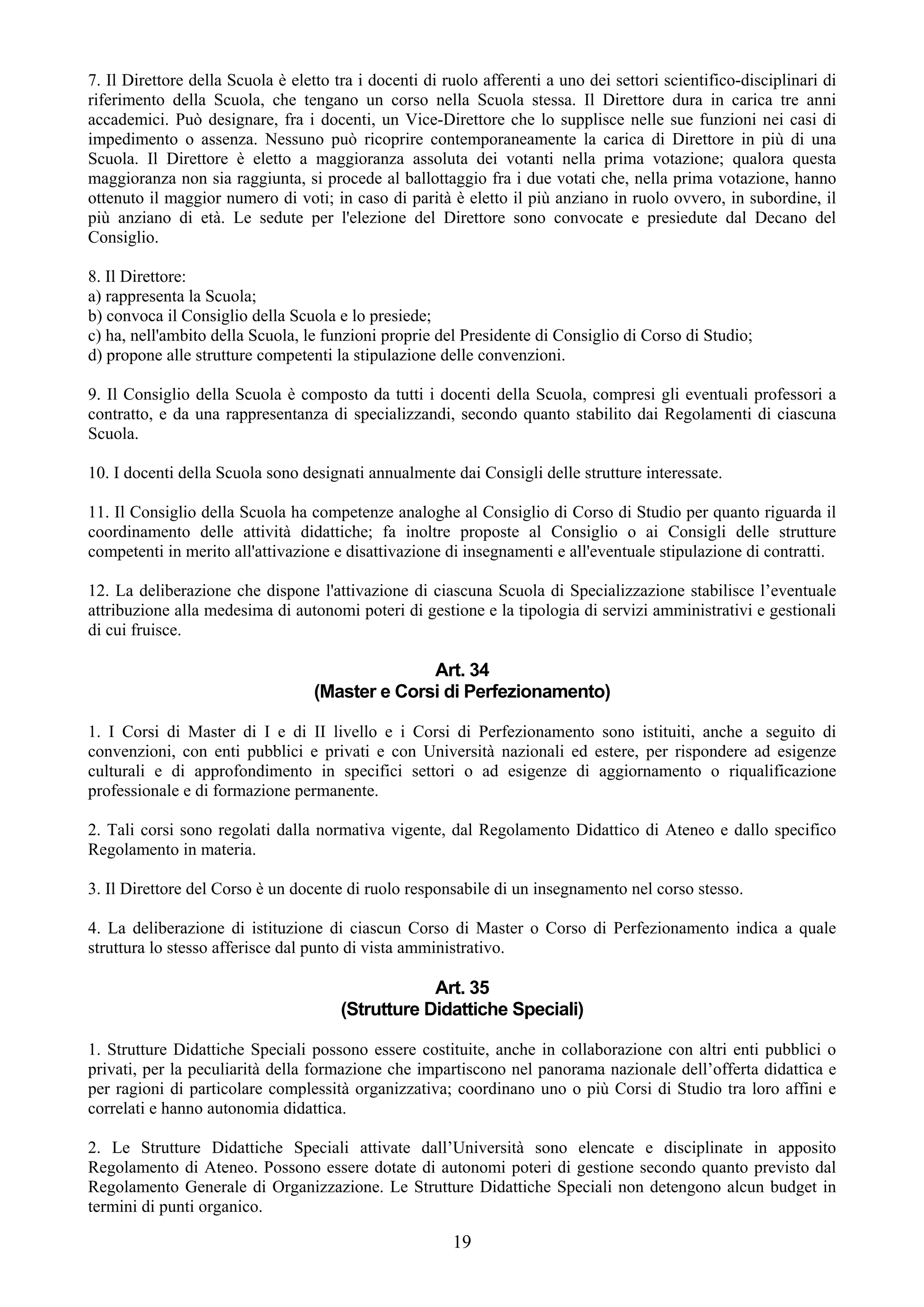7. Il Direttore della Scuola è eletto tra i docenti di ruolo afferenti a uno dei settori scientifico-disciplinari di
riferimento della Scuola, che tengano un corso nella Scuola stessa. Il Direttore dura in carica tre anni
accademici. Può designare, fra i docenti, un Vice-Direttore che lo supplisce nelle sue funzioni nei casi di
impedimento o assenza. Nessuno può ricoprire contemporaneamente la carica di Direttore in più di una
Scuola. Il Direttore è eletto a maggioranza assoluta dei votanti nella prima votazione; qualora questa
maggioranza non sia raggiunta, si procede al ballottaggio fra i due votati che, nella prima votazione, hanno
ottenuto il maggior numero di voti; in caso di parità è eletto il più anziano in ruolo ovvero, in subordine, il
più anziano di età. Le sedute per l'elezione del Direttore sono convocate e presiedute dal Decano del
Consiglio.

8. Il Direttore:
a) rappresenta la Scuola;
b) convoca il Consiglio della Scuola e lo presiede;
c) ha, nell'ambito della Scuola, le funzioni proprie del Presidente di Consiglio di Corso di Studio;
d) propone alle strutture competenti la stipulazione delle convenzioni.

9. Il Consiglio della Scuola è composto da tutti i docenti della Scuola, compresi gli eventuali professori a
contratto, e da una rappresentanza di specializzandi, secondo quanto stabilito dai Regolamenti di ciascuna
Scuola.

10. I docenti della Scuola sono designati annualmente dai Consigli delle strutture interessate.

11. Il Consiglio della Scuola ha competenze analoghe al Consiglio di Corso di Studio per quanto riguarda il
coordinamento delle attività didattiche; fa inoltre proposte al Consiglio o ai Consigli delle strutture
competenti in merito all'attivazione e disattivazione di insegnamenti e all'eventuale stipulazione di contratti.

12. La deliberazione che dispone l'attivazione di ciascuna Scuola di Specializzazione stabilisce l’eventuale
attribuzione alla medesima di autonomi poteri di gestione e la tipologia di servizi amministrativi e gestionali
di cui fruisce.

                                                 Art. 34
                                   (Master e Corsi di Perfezionamento)

1. I Corsi di Master di I e di II livello e i Corsi di Perfezionamento sono istituiti, anche a seguito di
convenzioni, con enti pubblici e privati e con Università nazionali ed estere, per rispondere ad esigenze
culturali e di approfondimento in specifici settori o ad esigenze di aggiornamento o riqualificazione
professionale e di formazione permanente.

2. Tali corsi sono regolati dalla normativa vigente, dal Regolamento Didattico di Ateneo e dallo specifico
Regolamento in materia.

3. Il Direttore del Corso è un docente di ruolo responsabile di un insegnamento nel corso stesso.

4. La deliberazione di istituzione di ciascun Corso di Master o Corso di Perfezionamento indica a quale
struttura lo stesso afferisce dal punto di vista amministrativo.

                                                   Art. 35
                                       (Strutture Didattiche Speciali)

1. Strutture Didattiche Speciali possono essere costituite, anche in collaborazione con altri enti pubblici o
privati, per la peculiarità della formazione che impartiscono nel panorama nazionale dell’offerta didattica e
per ragioni di particolare complessità organizzativa; coordinano uno o più Corsi di Studio tra loro affini e
correlati e hanno autonomia didattica.

2. Le Strutture Didattiche Speciali attivate dall’Università sono elencate e disciplinate in apposito
Regolamento di Ateneo. Possono essere dotate di autonomi poteri di gestione secondo quanto previsto dal
Regolamento Generale di Organizzazione. Le Strutture Didattiche Speciali non detengono alcun budget in
termini di punti organico.

                                                        19
 
