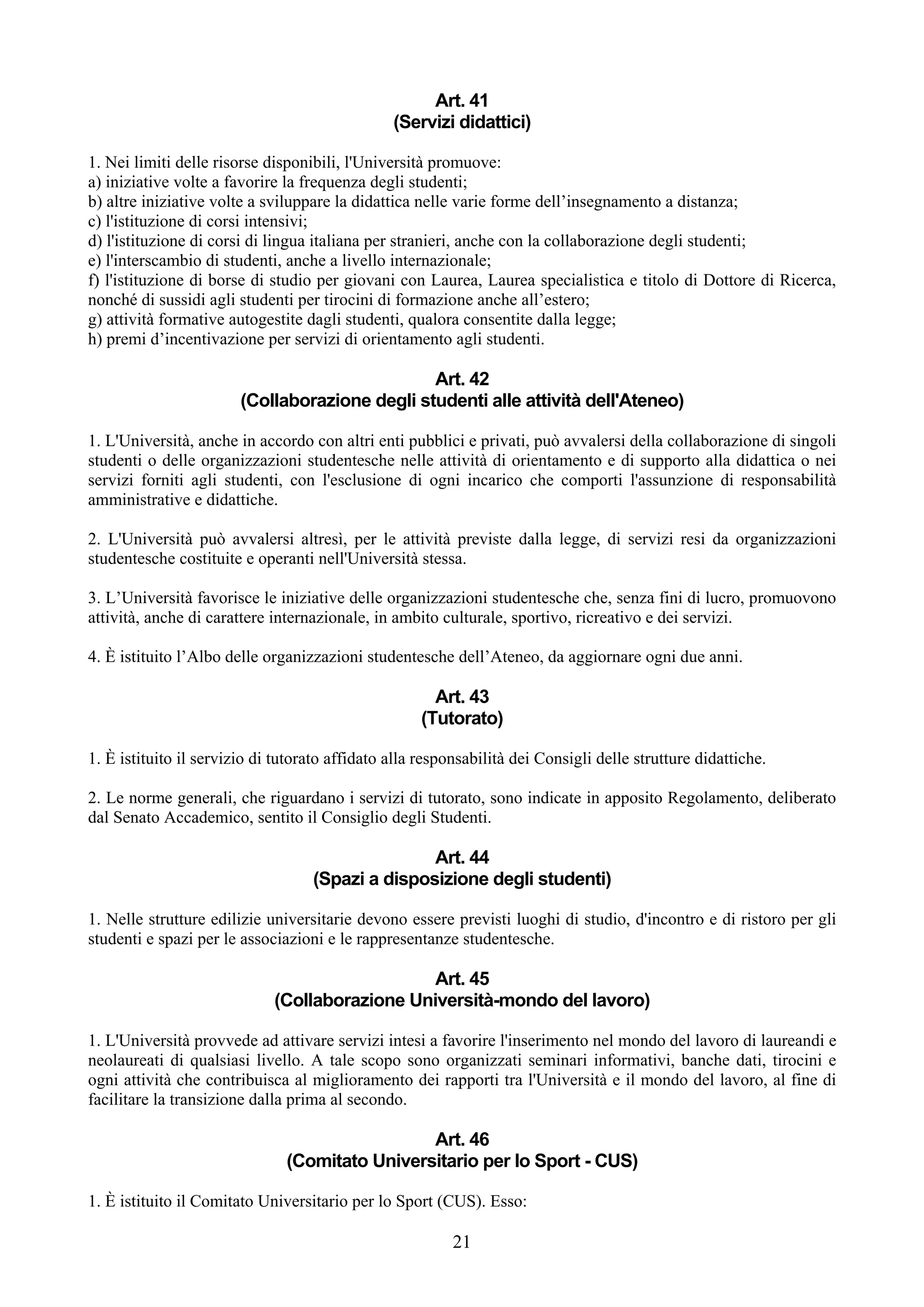 Art. 41
                                                (Servizi didattici)

1. Nei limiti delle risorse disponibili, l'Università promuove:
a) iniziative volte a favorire la frequenza degli studenti;
b) altre iniziative volte a sviluppare la didattica nelle varie forme dell’insegnamento a distanza;
c) l'istituzione di corsi intensivi;
d) l'istituzione di corsi di lingua italiana per stranieri, anche con la collaborazione degli studenti;
e) l'interscambio di studenti, anche a livello internazionale;
f) l'istituzione di borse di studio per giovani con Laurea, Laurea specialistica e titolo di Dottore di Ricerca,
nonché di sussidi agli studenti per tirocini di formazione anche all’estero;
g) attività formative autogestite dagli studenti, qualora consentite dalla legge;
h) premi d’incentivazione per servizi di orientamento agli studenti.

                                                Art. 42
                        (Collaborazione degli studenti alle attività dell'Ateneo)

1. L'Università, anche in accordo con altri enti pubblici e privati, può avvalersi della collaborazione di singoli
studenti o delle organizzazioni studentesche nelle attività di orientamento e di supporto alla didattica o nei
servizi forniti agli studenti, con l'esclusione di ogni incarico che comporti l'assunzione di responsabilità
amministrative e didattiche.

2. L'Università può avvalersi altresì, per le attività previste dalla legge, di servizi resi da organizzazioni
studentesche costituite e operanti nell'Università stessa.

3. L’Università favorisce le iniziative delle organizzazioni studentesche che, senza fini di lucro, promuovono
attività, anche di carattere internazionale, in ambito culturale, sportivo, ricreativo e dei servizi.

4. È istituito l’Albo delle organizzazioni studentesche dell’Ateneo, da aggiornare ogni due anni.

                                                       Art. 43
                                                     (Tutorato)

1. È istituito il servizio di tutorato affidato alla responsabilità dei Consigli delle strutture didattiche.

2. Le norme generali, che riguardano i servizi di tutorato, sono indicate in apposito Regolamento, deliberato
dal Senato Accademico, sentito il Consiglio degli Studenti.

                                                  Art. 44
                                   (Spazi a disposizione degli studenti)

1. Nelle strutture edilizie universitarie devono essere previsti luoghi di studio, d'incontro e di ristoro per gli
studenti e spazi per le associazioni e le rappresentanze studentesche.

                                                Art. 45
                             (Collaborazione Università-mondo del lavoro)

1. L'Università provvede ad attivare servizi intesi a favorire l'inserimento nel mondo del lavoro di laureandi e
neolaureati di qualsiasi livello. A tale scopo sono organizzati seminari informativi, banche dati, tirocini e
ogni attività che contribuisca al miglioramento dei rapporti tra l'Università e il mondo del lavoro, al fine di
facilitare la transizione dalla prima al secondo.

                                                Art. 46
                               (Comitato Universitario per lo Sport - CUS)

1. È istituito il Comitato Universitario per lo Sport (CUS). Esso:

                                                          21
 