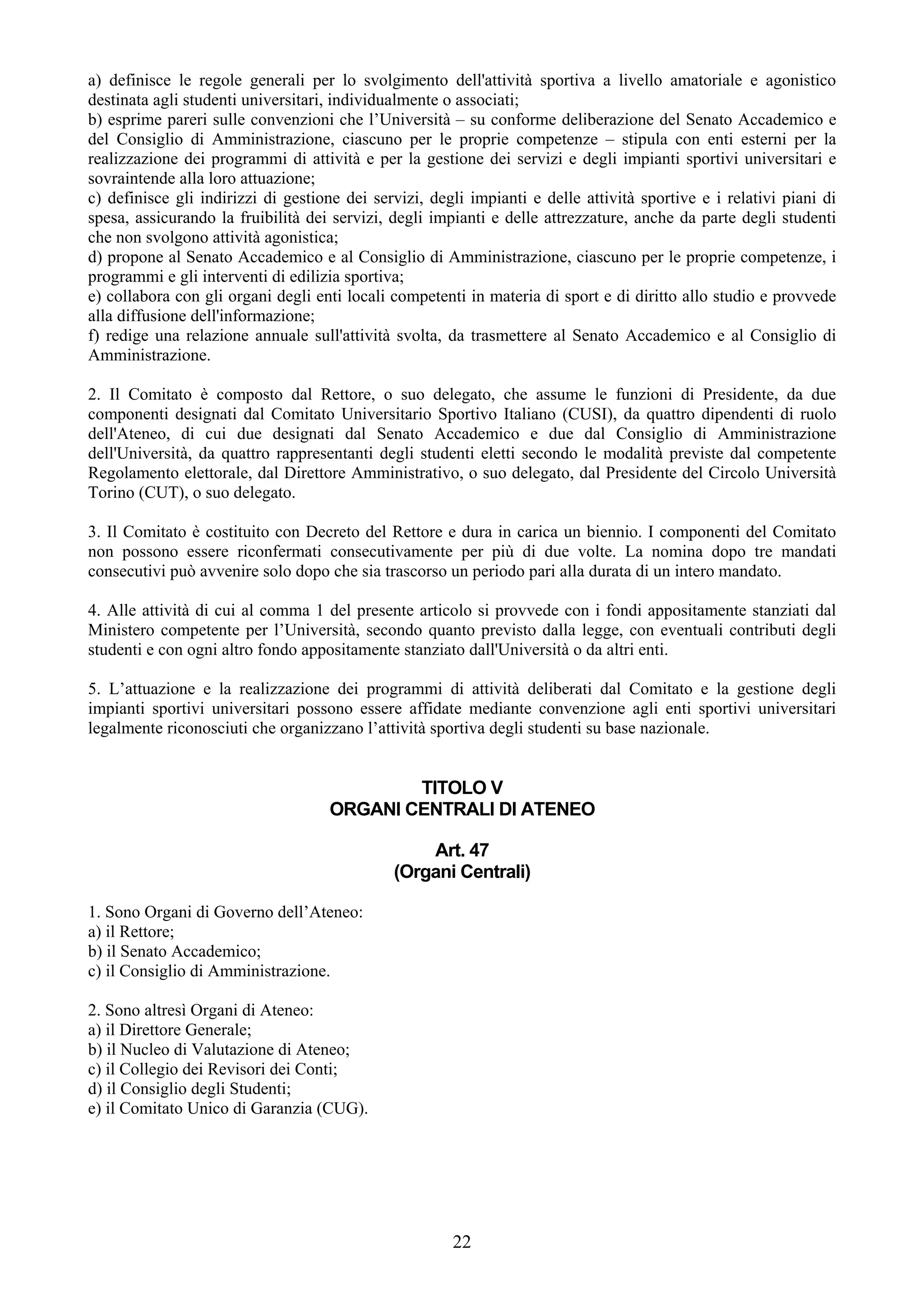 a) definisce le regole generali per lo svolgimento dell'attività sportiva a livello amatoriale e agonistico
destinata agli studenti universitari, individualmente o associati;
b) esprime pareri sulle convenzioni che l’Università – su conforme deliberazione del Senato Accademico e
del Consiglio di Amministrazione, ciascuno per le proprie competenze – stipula con enti esterni per la
realizzazione dei programmi di attività e per la gestione dei servizi e degli impianti sportivi universitari e
sovraintende alla loro attuazione;
c) definisce gli indirizzi di gestione dei servizi, degli impianti e delle attività sportive e i relativi piani di
spesa, assicurando la fruibilità dei servizi, degli impianti e delle attrezzature, anche da parte degli studenti
che non svolgono attività agonistica;
d) propone al Senato Accademico e al Consiglio di Amministrazione, ciascuno per le proprie competenze, i
programmi e gli interventi di edilizia sportiva;
e) collabora con gli organi degli enti locali competenti in materia di sport e di diritto allo studio e provvede
alla diffusione dell'informazione;
f) redige una relazione annuale sull'attività svolta, da trasmettere al Senato Accademico e al Consiglio di
Amministrazione.

2. Il Comitato è composto dal Rettore, o suo delegato, che assume le funzioni di Presidente, da due
componenti designati dal Comitato Universitario Sportivo Italiano (CUSI), da quattro dipendenti di ruolo
dell'Ateneo, di cui due designati dal Senato Accademico e due dal Consiglio di Amministrazione
dell'Università, da quattro rappresentanti degli studenti eletti secondo le modalità previste dal competente
Regolamento elettorale, dal Direttore Amministrativo, o suo delegato, dal Presidente del Circolo Università
Torino (CUT), o suo delegato.

3. Il Comitato è costituito con Decreto del Rettore e dura in carica un biennio. I componenti del Comitato
non possono essere riconfermati consecutivamente per più di due volte. La nomina dopo tre mandati
consecutivi può avvenire solo dopo che sia trascorso un periodo pari alla durata di un intero mandato.

4. Alle attività di cui al comma 1 del presente articolo si provvede con i fondi appositamente stanziati dal
Ministero competente per l’Università, secondo quanto previsto dalla legge, con eventuali contributi degli
studenti e con ogni altro fondo appositamente stanziato dall'Università o da altri enti.

5. L’attuazione e la realizzazione dei programmi di attività deliberati dal Comitato e la gestione degli
impianti sportivi universitari possono essere affidate mediante convenzione agli enti sportivi universitari
legalmente riconosciuti che organizzano l’attività sportiva degli studenti su base nazionale.


                                            TITOLO V
                                    ORGANI CENTRALI DI ATENEO

                                                  Art. 47
                                              (Organi Centrali)

1. Sono Organi di Governo dell’Ateneo:
a) il Rettore;
b) il Senato Accademico;
c) il Consiglio di Amministrazione.

2. Sono altresì Organi di Ateneo:
a) il Direttore Generale;
b) il Nucleo di Valutazione di Ateneo;
c) il Collegio dei Revisori dei Conti;
d) il Consiglio degli Studenti;
e) il Comitato Unico di Garanzia (CUG).




                                                       22
 