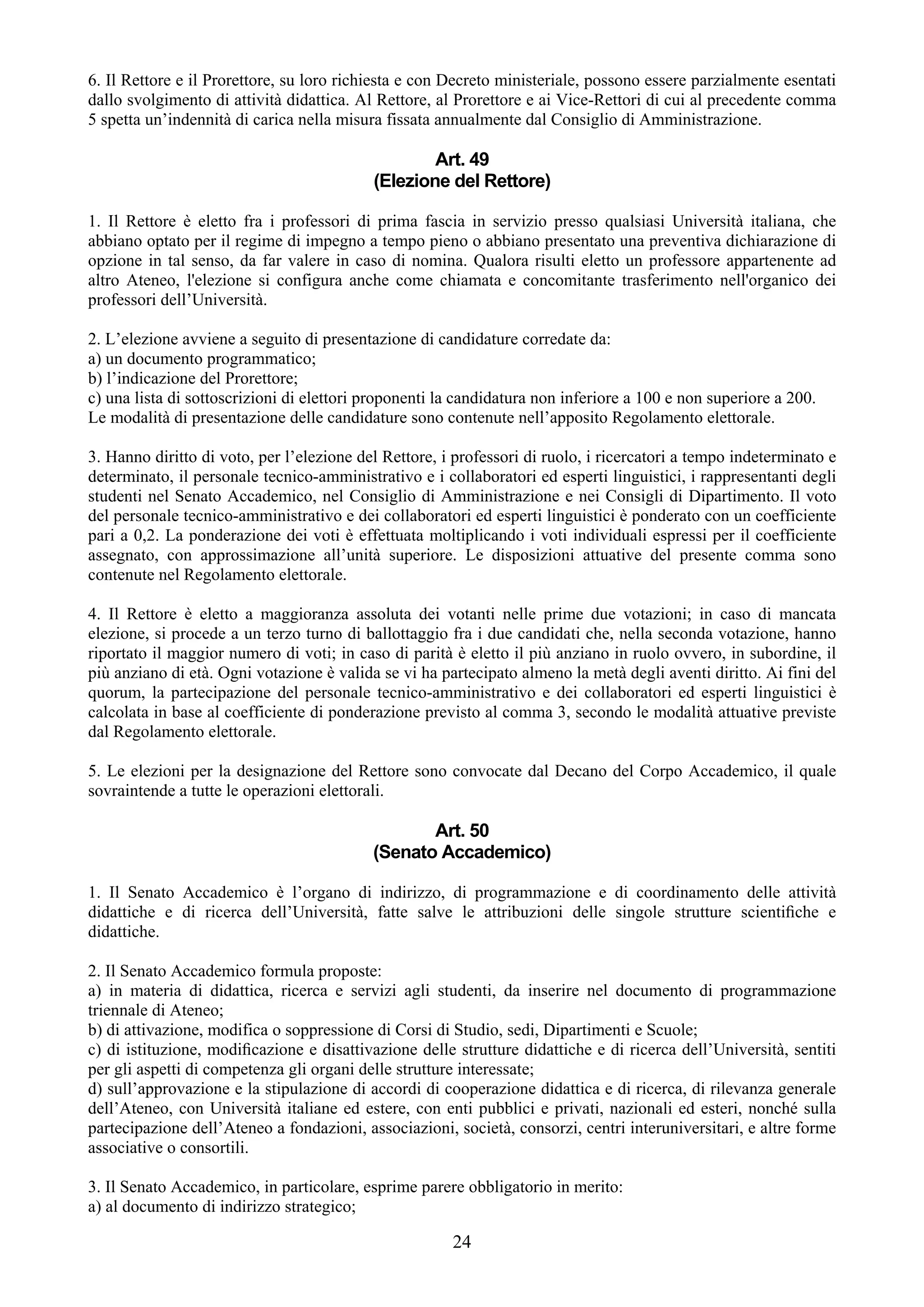 6. Il Rettore e il Prorettore, su loro richiesta e con Decreto ministeriale, possono essere parzialmente esentati
dallo svolgimento di attività didattica. Al Rettore, al Prorettore e ai Vice-Rettori di cui al precedente comma
5 spetta un’indennità di carica nella misura fissata annualmente dal Consiglio di Amministrazione.

                                                   Art. 49
                                           (Elezione del Rettore)

1. Il Rettore è eletto fra i professori di prima fascia in servizio presso qualsiasi Università italiana, che
abbiano optato per il regime di impegno a tempo pieno o abbiano presentato una preventiva dichiarazione di
opzione in tal senso, da far valere in caso di nomina. Qualora risulti eletto un professore appartenente ad
altro Ateneo, l'elezione si configura anche come chiamata e concomitante trasferimento nell'organico dei
professori dell’Università.

2. L’elezione avviene a seguito di presentazione di candidature corredate da:
a) un documento programmatico;
b) l’indicazione del Prorettore;
c) una lista di sottoscrizioni di elettori proponenti la candidatura non inferiore a 100 e non superiore a 200.
Le modalità di presentazione delle candidature sono contenute nell’apposito Regolamento elettorale.

3. Hanno diritto di voto, per l’elezione del Rettore, i professori di ruolo, i ricercatori a tempo indeterminato e
determinato, il personale tecnico-amministrativo e i collaboratori ed esperti linguistici, i rappresentanti degli
studenti nel Senato Accademico, nel Consiglio di Amministrazione e nei Consigli di Dipartimento. Il voto
del personale tecnico-amministrativo e dei collaboratori ed esperti linguistici è ponderato con un coefficiente
pari a 0,2. La ponderazione dei voti è effettuata moltiplicando i voti individuali espressi per il coefficiente
assegnato, con approssimazione all’unità superiore. Le disposizioni attuative del presente comma sono
contenute nel Regolamento elettorale.

4. Il Rettore è eletto a maggioranza assoluta dei votanti nelle prime due votazioni; in caso di mancata
elezione, si procede a un terzo turno di ballottaggio fra i due candidati che, nella seconda votazione, hanno
riportato il maggior numero di voti; in caso di parità è eletto il più anziano in ruolo ovvero, in subordine, il
più anziano di età. Ogni votazione è valida se vi ha partecipato almeno la metà degli aventi diritto. Ai fini del
quorum, la partecipazione del personale tecnico-amministrativo e dei collaboratori ed esperti linguistici è
calcolata in base al coefficiente di ponderazione previsto al comma 3, secondo le modalità attuative previste
dal Regolamento elettorale.

5. Le elezioni per la designazione del Rettore sono convocate dal Decano del Corpo Accademico, il quale
sovraintende a tutte le operazioni elettorali.

                                                  Art. 50
                                           (Senato Accademico)

1. Il Senato Accademico è l’organo di indirizzo, di programmazione e di coordinamento delle attività
didattiche e di ricerca dell’Università, fatte salve le attribuzioni delle singole strutture scientiﬁche e
didattiche.

2. Il Senato Accademico formula proposte:
a) in materia di didattica, ricerca e servizi agli studenti, da inserire nel documento di programmazione
triennale di Ateneo;
b) di attivazione, modifica o soppressione di Corsi di Studio, sedi, Dipartimenti e Scuole;
c) di istituzione, modiﬁcazione e disattivazione delle strutture didattiche e di ricerca dell’Università, sentiti
per gli aspetti di competenza gli organi delle strutture interessate;
d) sull’approvazione e la stipulazione di accordi di cooperazione didattica e di ricerca, di rilevanza generale
dell’Ateneo, con Università italiane ed estere, con enti pubblici e privati, nazionali ed esteri, nonché sulla
partecipazione dell’Ateneo a fondazioni, associazioni, società, consorzi, centri interuniversitari, e altre forme
associative o consortili.

3. Il Senato Accademico, in particolare, esprime parere obbligatorio in merito:
a) al documento di indirizzo strategico;

                                                       24
 