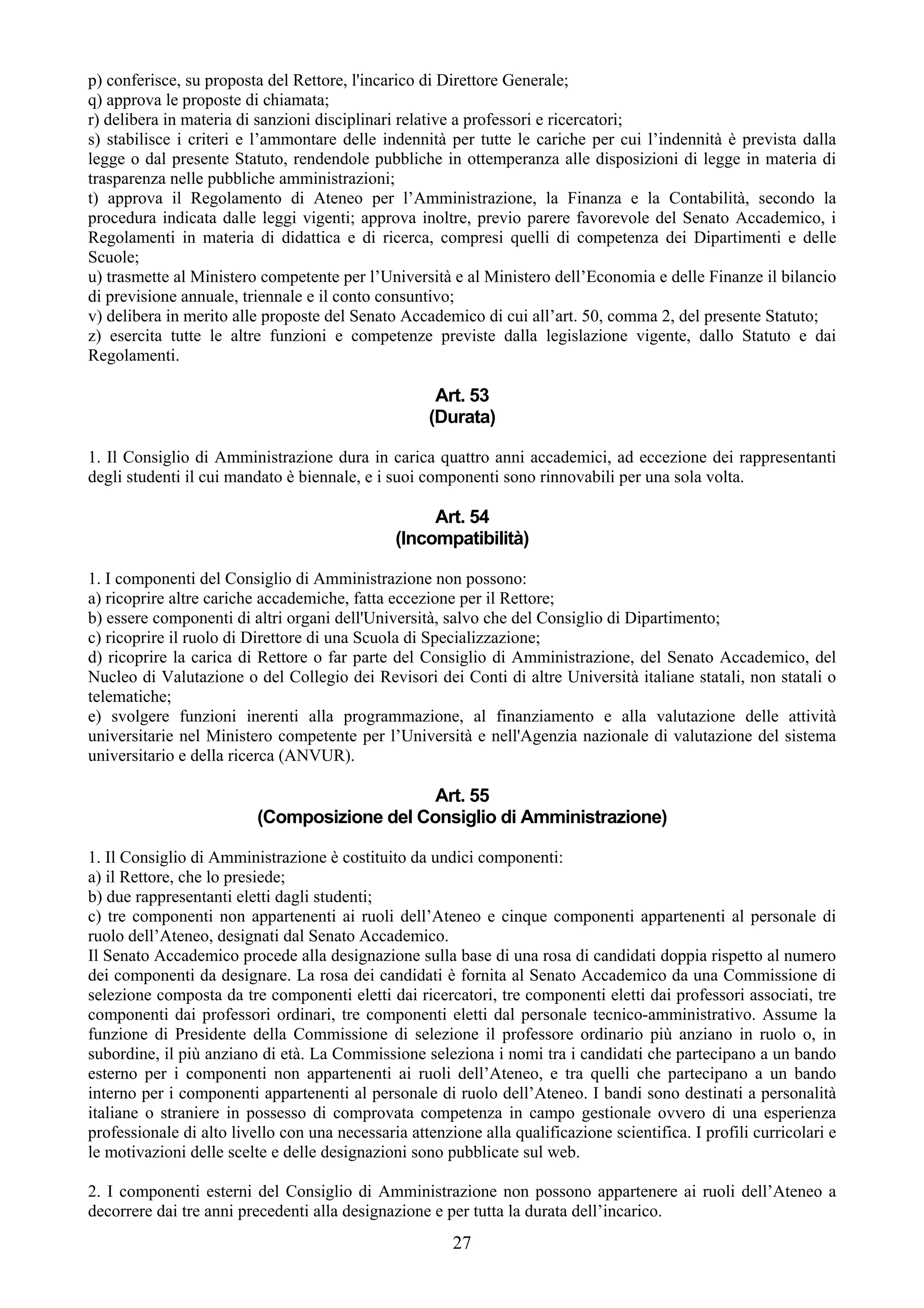 p) conferisce, su proposta del Rettore, l'incarico di Direttore Generale;
q) approva le proposte di chiamata;
r) delibera in materia di sanzioni disciplinari relative a professori e ricercatori;
s) stabilisce i criteri e l’ammontare delle indennità per tutte le cariche per cui l’indennità è prevista dalla
legge o dal presente Statuto, rendendole pubbliche in ottemperanza alle disposizioni di legge in materia di
trasparenza nelle pubbliche amministrazioni;
t) approva il Regolamento di Ateneo per l’Amministrazione, la Finanza e la Contabilità, secondo la
procedura indicata dalle leggi vigenti; approva inoltre, previo parere favorevole del Senato Accademico, i
Regolamenti in materia di didattica e di ricerca, compresi quelli di competenza dei Dipartimenti e delle
Scuole;
u) trasmette al Ministero competente per l’Università e al Ministero dell’Economia e delle Finanze il bilancio
di previsione annuale, triennale e il conto consuntivo;
v) delibera in merito alle proposte del Senato Accademico di cui all’art. 50, comma 2, del presente Statuto;
z) esercita tutte le altre funzioni e competenze previste dalla legislazione vigente, dallo Statuto e dai
Regolamenti.

                                                     Art. 53
                                                    (Durata)

1. Il Consiglio di Amministrazione dura in carica quattro anni accademici, ad eccezione dei rappresentanti
degli studenti il cui mandato è biennale, e i suoi componenti sono rinnovabili per una sola volta.

                                                    Art. 54
                                               (Incompatibilità)

1. I componenti del Consiglio di Amministrazione non possono:
a) ricoprire altre cariche accademiche, fatta eccezione per il Rettore;
b) essere componenti di altri organi dell'Università, salvo che del Consiglio di Dipartimento;
c) ricoprire il ruolo di Direttore di una Scuola di Specializzazione;
d) ricoprire la carica di Rettore o far parte del Consiglio di Amministrazione, del Senato Accademico, del
Nucleo di Valutazione o del Collegio dei Revisori dei Conti di altre Università italiane statali, non statali o
telematiche;
e) svolgere funzioni inerenti alla programmazione, al finanziamento e alla valutazione delle attività
universitarie nel Ministero competente per l’Università e nell'Agenzia nazionale di valutazione del sistema
universitario e della ricerca (ANVUR).

                                              Art. 55
                          (Composizione del Consiglio di Amministrazione)

1. Il Consiglio di Amministrazione è costituito da undici componenti:
a) il Rettore, che lo presiede;
b) due rappresentanti eletti dagli studenti;
c) tre componenti non appartenenti ai ruoli dell’Ateneo e cinque componenti appartenenti al personale di
ruolo dell’Ateneo, designati dal Senato Accademico.
Il Senato Accademico procede alla designazione sulla base di una rosa di candidati doppia rispetto al numero
dei componenti da designare. La rosa dei candidati è fornita al Senato Accademico da una Commissione di
selezione composta da tre componenti eletti dai ricercatori, tre componenti eletti dai professori associati, tre
componenti dai professori ordinari, tre componenti eletti dal personale tecnico-amministrativo. Assume la
funzione di Presidente della Commissione di selezione il professore ordinario più anziano in ruolo o, in
subordine, il più anziano di età. La Commissione seleziona i nomi tra i candidati che partecipano a un bando
esterno per i componenti non appartenenti ai ruoli dell’Ateneo, e tra quelli che partecipano a un bando
interno per i componenti appartenenti al personale di ruolo dell’Ateneo. I bandi sono destinati a personalità
italiane o straniere in possesso di comprovata competenza in campo gestionale ovvero di una esperienza
professionale di alto livello con una necessaria attenzione alla qualificazione scientifica. I profili curricolari e
le motivazioni delle scelte e delle designazioni sono pubblicate sul web.

2. I componenti esterni del Consiglio di Amministrazione non possono appartenere ai ruoli dell’Ateneo a
decorrere dai tre anni precedenti alla designazione e per tutta la durata dell’incarico.
                                                        27
 