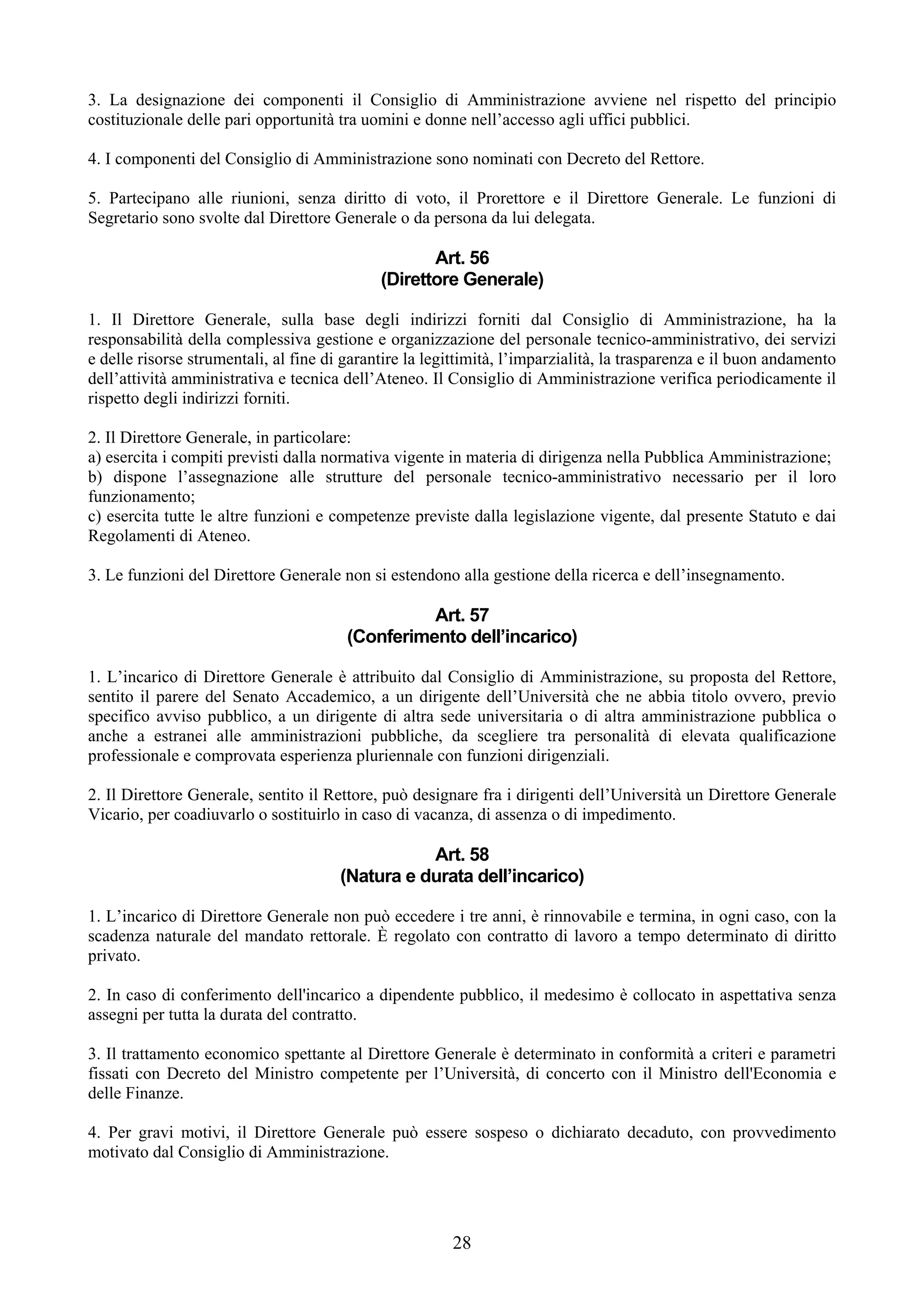 3. La designazione dei componenti il Consiglio di Amministrazione avviene nel rispetto del principio
costituzionale delle pari opportunità tra uomini e donne nell’accesso agli uffici pubblici.

4. I componenti del Consiglio di Amministrazione sono nominati con Decreto del Rettore.

5. Partecipano alle riunioni, senza diritto di voto, il Prorettore e il Direttore Generale. Le funzioni di
Segretario sono svolte dal Direttore Generale o da persona da lui delegata.

                                                    Art. 56
                                             (Direttore Generale)

1. Il Direttore Generale, sulla base degli indirizzi forniti dal Consiglio di Amministrazione, ha la
responsabilità della complessiva gestione e organizzazione del personale tecnico-amministrativo, dei servizi
e delle risorse strumentali, al fine di garantire la legittimità, l’imparzialità, la trasparenza e il buon andamento
dell’attività amministrativa e tecnica dell’Ateneo. Il Consiglio di Amministrazione verifica periodicamente il
rispetto degli indirizzi forniti.

2. Il Direttore Generale, in particolare:
a) esercita i compiti previsti dalla normativa vigente in materia di dirigenza nella Pubblica Amministrazione;
b) dispone l’assegnazione alle strutture del personale tecnico-amministrativo necessario per il loro
funzionamento;
c) esercita tutte le altre funzioni e competenze previste dalla legislazione vigente, dal presente Statuto e dai
Regolamenti di Ateneo.

3. Le funzioni del Direttore Generale non si estendono alla gestione della ricerca e dell’insegnamento.

                                                  Art. 57
                                        (Conferimento dell’incarico)

1. L’incarico di Direttore Generale è attribuito dal Consiglio di Amministrazione, su proposta del Rettore,
sentito il parere del Senato Accademico, a un dirigente dell’Università che ne abbia titolo ovvero, previo
specifico avviso pubblico, a un dirigente di altra sede universitaria o di altra amministrazione pubblica o
anche a estranei alle amministrazioni pubbliche, da scegliere tra personalità di elevata qualificazione
professionale e comprovata esperienza pluriennale con funzioni dirigenziali.

2. Il Direttore Generale, sentito il Rettore, può designare fra i dirigenti dell’Università un Direttore Generale
Vicario, per coadiuvarlo o sostituirlo in caso di vacanza, di assenza o di impedimento.

                                                  Art. 58
                                       (Natura e durata dell’incarico)

1. L’incarico di Direttore Generale non può eccedere i tre anni, è rinnovabile e termina, in ogni caso, con la
scadenza naturale del mandato rettorale. È regolato con contratto di lavoro a tempo determinato di diritto
privato.

2. In caso di conferimento dell'incarico a dipendente pubblico, il medesimo è collocato in aspettativa senza
assegni per tutta la durata del contratto.

3. Il trattamento economico spettante al Direttore Generale è determinato in conformità a criteri e parametri
fissati con Decreto del Ministro competente per l’Università, di concerto con il Ministro dell'Economia e
delle Finanze.

4. Per gravi motivi, il Direttore Generale può essere sospeso o dichiarato decaduto, con provvedimento
motivato dal Consiglio di Amministrazione.




                                                        28
 