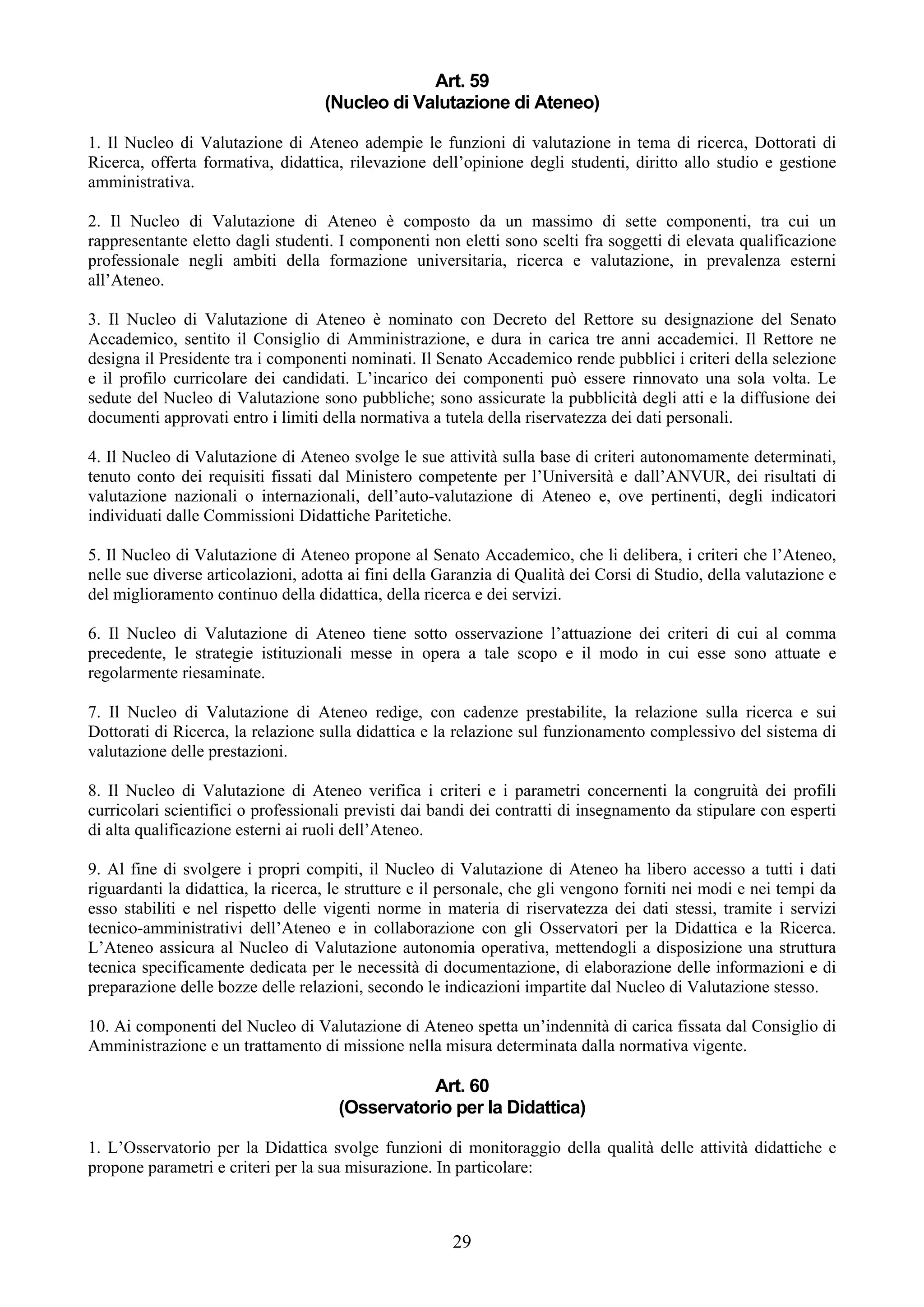 Art. 59
                                    (Nucleo di Valutazione di Ateneo)

1. Il Nucleo di Valutazione di Ateneo adempie le funzioni di valutazione in tema di ricerca, Dottorati di
Ricerca, offerta formativa, didattica, rilevazione dell’opinione degli studenti, diritto allo studio e gestione
amministrativa.

2. Il Nucleo di Valutazione di Ateneo è composto da un massimo di sette componenti, tra cui un
rappresentante eletto dagli studenti. I componenti non eletti sono scelti fra soggetti di elevata qualificazione
professionale negli ambiti della formazione universitaria, ricerca e valutazione, in prevalenza esterni
all’Ateneo.

3. Il Nucleo di Valutazione di Ateneo è nominato con Decreto del Rettore su designazione del Senato
Accademico, sentito il Consiglio di Amministrazione, e dura in carica tre anni accademici. Il Rettore ne
designa il Presidente tra i componenti nominati. Il Senato Accademico rende pubblici i criteri della selezione
e il profilo curricolare dei candidati. L’incarico dei componenti può essere rinnovato una sola volta. Le
sedute del Nucleo di Valutazione sono pubbliche; sono assicurate la pubblicità degli atti e la diffusione dei
documenti approvati entro i limiti della normativa a tutela della riservatezza dei dati personali.

4. Il Nucleo di Valutazione di Ateneo svolge le sue attività sulla base di criteri autonomamente determinati,
tenuto conto dei requisiti fissati dal Ministero competente per l’Università e dall’ANVUR, dei risultati di
valutazione nazionali o internazionali, dell’auto-valutazione di Ateneo e, ove pertinenti, degli indicatori
individuati dalle Commissioni Didattiche Paritetiche.

5. Il Nucleo di Valutazione di Ateneo propone al Senato Accademico, che li delibera, i criteri che l’Ateneo,
nelle sue diverse articolazioni, adotta ai fini della Garanzia di Qualità dei Corsi di Studio, della valutazione e
del miglioramento continuo della didattica, della ricerca e dei servizi.

6. Il Nucleo di Valutazione di Ateneo tiene sotto osservazione l’attuazione dei criteri di cui al comma
precedente, le strategie istituzionali messe in opera a tale scopo e il modo in cui esse sono attuate e
regolarmente riesaminate.

7. Il Nucleo di Valutazione di Ateneo redige, con cadenze prestabilite, la relazione sulla ricerca e sui
Dottorati di Ricerca, la relazione sulla didattica e la relazione sul funzionamento complessivo del sistema di
valutazione delle prestazioni.

8. Il Nucleo di Valutazione di Ateneo verifica i criteri e i parametri concernenti la congruità dei profili
curricolari scientifici o professionali previsti dai bandi dei contratti di insegnamento da stipulare con esperti
di alta qualificazione esterni ai ruoli dell’Ateneo.

9. Al fine di svolgere i propri compiti, il Nucleo di Valutazione di Ateneo ha libero accesso a tutti i dati
riguardanti la didattica, la ricerca, le strutture e il personale, che gli vengono forniti nei modi e nei tempi da
esso stabiliti e nel rispetto delle vigenti norme in materia di riservatezza dei dati stessi, tramite i servizi
tecnico-amministrativi dell’Ateneo e in collaborazione con gli Osservatori per la Didattica e la Ricerca.
L’Ateneo assicura al Nucleo di Valutazione autonomia operativa, mettendogli a disposizione una struttura
tecnica specificamente dedicata per le necessità di documentazione, di elaborazione delle informazioni e di
preparazione delle bozze delle relazioni, secondo le indicazioni impartite dal Nucleo di Valutazione stesso.

10. Ai componenti del Nucleo di Valutazione di Ateneo spetta un’indennità di carica fissata dal Consiglio di
Amministrazione e un trattamento di missione nella misura determinata dalla normativa vigente.

                                                 Art. 60
                                      (Osservatorio per la Didattica)

1. L’Osservatorio per la Didattica svolge funzioni di monitoraggio della qualità delle attività didattiche e
propone parametri e criteri per la sua misurazione. In particolare:



                                                       29
 