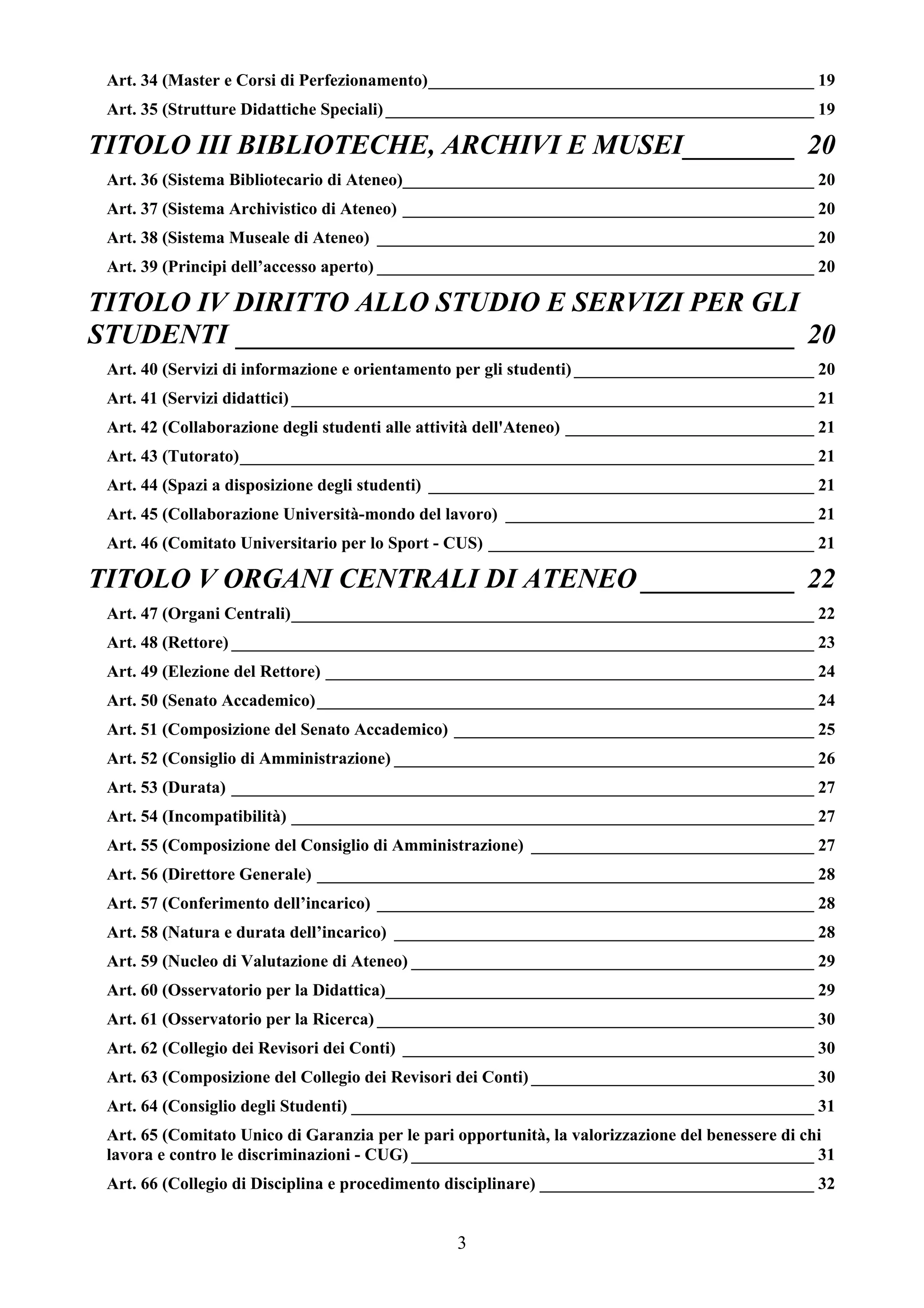 Art. 34 (Master e Corsi di Perfezionamento)_____________________________________________ 19
 Art. 35 (Strutture Didattiche Speciali) __________________________________________________ 19

TITOLO III BIBLIOTECHE, ARCHIVI E MUSEI________ 20
 Art. 36 (Sistema Bibliotecario di Ateneo)________________________________________________ 20
 Art. 37 (Sistema Archivistico di Ateneo) ________________________________________________ 20
 Art. 38 (Sistema Museale di Ateneo) ___________________________________________________ 20
 Art. 39 (Principi dell’accesso aperto) ___________________________________________________ 20

TITOLO IV DIRITTO ALLO STUDIO E SERVIZI PER GLI
STUDENTI ________________________________________ 20
 Art. 40 (Servizi di informazione e orientamento per gli studenti) ____________________________ 20
 Art. 41 (Servizi didattici) _____________________________________________________________ 21
 Art. 42 (Collaborazione degli studenti alle attività dell'Ateneo) _____________________________ 21
 Art. 43 (Tutorato)___________________________________________________________________ 21
 Art. 44 (Spazi a disposizione degli studenti) _____________________________________________ 21
 Art. 45 (Collaborazione Università-mondo del lavoro) ____________________________________ 21
 Art. 46 (Comitato Universitario per lo Sport - CUS) ______________________________________ 21

TITOLO V ORGANI CENTRALI DI ATENEO ___________ 22
 Art. 47 (Organi Centrali)_____________________________________________________________ 22
 Art. 48 (Rettore) ____________________________________________________________________ 23
 Art. 49 (Elezione del Rettore) _________________________________________________________ 24
 Art. 50 (Senato Accademico) __________________________________________________________ 24
 Art. 51 (Composizione del Senato Accademico) __________________________________________ 25
 Art. 52 (Consiglio di Amministrazione) _________________________________________________ 26
 Art. 53 (Durata) ____________________________________________________________________ 27
 Art. 54 (Incompatibilità) _____________________________________________________________ 27
 Art. 55 (Composizione del Consiglio di Amministrazione) _________________________________ 27
 Art. 56 (Direttore Generale) __________________________________________________________ 28
 Art. 57 (Conferimento dell’incarico) ___________________________________________________ 28
 Art. 58 (Natura e durata dell’incarico) _________________________________________________ 28
 Art. 59 (Nucleo di Valutazione di Ateneo) _______________________________________________ 29
 Art. 60 (Osservatorio per la Didattica)__________________________________________________ 29
 Art. 61 (Osservatorio per la Ricerca) ___________________________________________________ 30
 Art. 62 (Collegio dei Revisori dei Conti) ________________________________________________ 30
 Art. 63 (Composizione del Collegio dei Revisori dei Conti) _________________________________ 30
 Art. 64 (Consiglio degli Studenti) ______________________________________________________ 31
 Art. 65 (Comitato Unico di Garanzia per le pari opportunità, la valorizzazione del benessere di chi
 lavora e contro le discriminazioni - CUG) _______________________________________________ 31
 Art. 66 (Collegio di Disciplina e procedimento disciplinare) ________________________________ 32


                                                3
 
