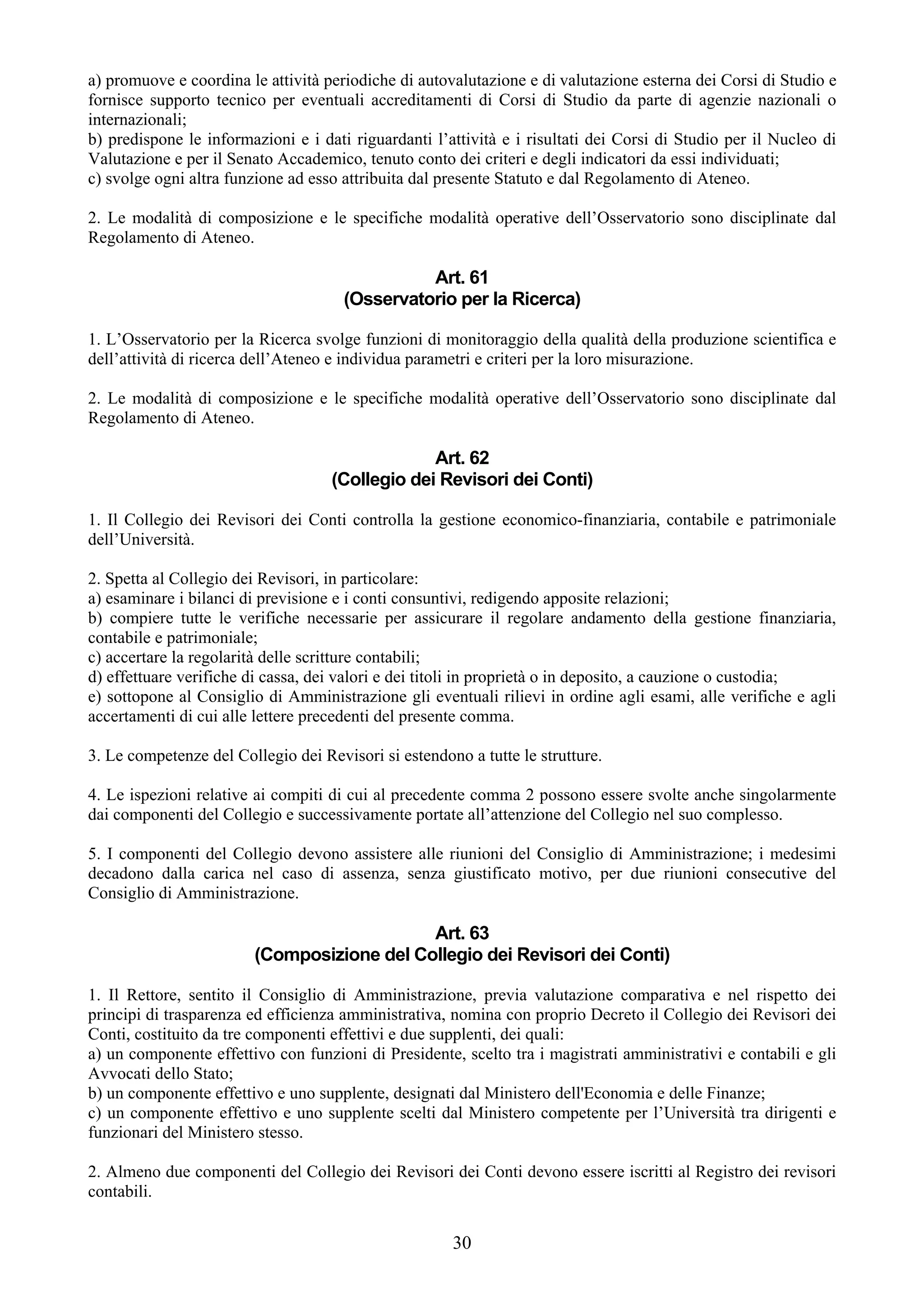 a) promuove e coordina le attività periodiche di autovalutazione e di valutazione esterna dei Corsi di Studio e
fornisce supporto tecnico per eventuali accreditamenti di Corsi di Studio da parte di agenzie nazionali o
internazionali;
b) predispone le informazioni e i dati riguardanti l’attività e i risultati dei Corsi di Studio per il Nucleo di
Valutazione e per il Senato Accademico, tenuto conto dei criteri e degli indicatori da essi individuati;
c) svolge ogni altra funzione ad esso attribuita dal presente Statuto e dal Regolamento di Ateneo.

2. Le modalità di composizione e le specifiche modalità operative dell’Osservatorio sono disciplinate dal
Regolamento di Ateneo.

                                                Art. 61
                                      (Osservatorio per la Ricerca)

1. L’Osservatorio per la Ricerca svolge funzioni di monitoraggio della qualità della produzione scientifica e
dell’attività di ricerca dell’Ateneo e individua parametri e criteri per la loro misurazione.

2. Le modalità di composizione e le specifiche modalità operative dell’Osservatorio sono disciplinate dal
Regolamento di Ateneo.

                                                 Art. 62
                                    (Collegio dei Revisori dei Conti)

1. Il Collegio dei Revisori dei Conti controlla la gestione economico-finanziaria, contabile e patrimoniale
dell’Università.

2. Spetta al Collegio dei Revisori, in particolare:
a) esaminare i bilanci di previsione e i conti consuntivi, redigendo apposite relazioni;
b) compiere tutte le verifiche necessarie per assicurare il regolare andamento della gestione finanziaria,
contabile e patrimoniale;
c) accertare la regolarità delle scritture contabili;
d) effettuare verifiche di cassa, dei valori e dei titoli in proprietà o in deposito, a cauzione o custodia;
e) sottopone al Consiglio di Amministrazione gli eventuali rilievi in ordine agli esami, alle verifiche e agli
accertamenti di cui alle lettere precedenti del presente comma.

3. Le competenze del Collegio dei Revisori si estendono a tutte le strutture.

4. Le ispezioni relative ai compiti di cui al precedente comma 2 possono essere svolte anche singolarmente
dai componenti del Collegio e successivamente portate all’attenzione del Collegio nel suo complesso.

5. I componenti del Collegio devono assistere alle riunioni del Consiglio di Amministrazione; i medesimi
decadono dalla carica nel caso di assenza, senza giustificato motivo, per due riunioni consecutive del
Consiglio di Amministrazione.

                                            Art. 63
                        (Composizione del Collegio dei Revisori dei Conti)

1. Il Rettore, sentito il Consiglio di Amministrazione, previa valutazione comparativa e nel rispetto dei
principi di trasparenza ed efficienza amministrativa, nomina con proprio Decreto il Collegio dei Revisori dei
Conti, costituito da tre componenti effettivi e due supplenti, dei quali:
a) un componente effettivo con funzioni di Presidente, scelto tra i magistrati amministrativi e contabili e gli
Avvocati dello Stato;
b) un componente effettivo e uno supplente, designati dal Ministero dell'Economia e delle Finanze;
c) un componente effettivo e uno supplente scelti dal Ministero competente per l’Università tra dirigenti e
funzionari del Ministero stesso.

2. Almeno due componenti del Collegio dei Revisori dei Conti devono essere iscritti al Registro dei revisori
contabili.


                                                      30
 