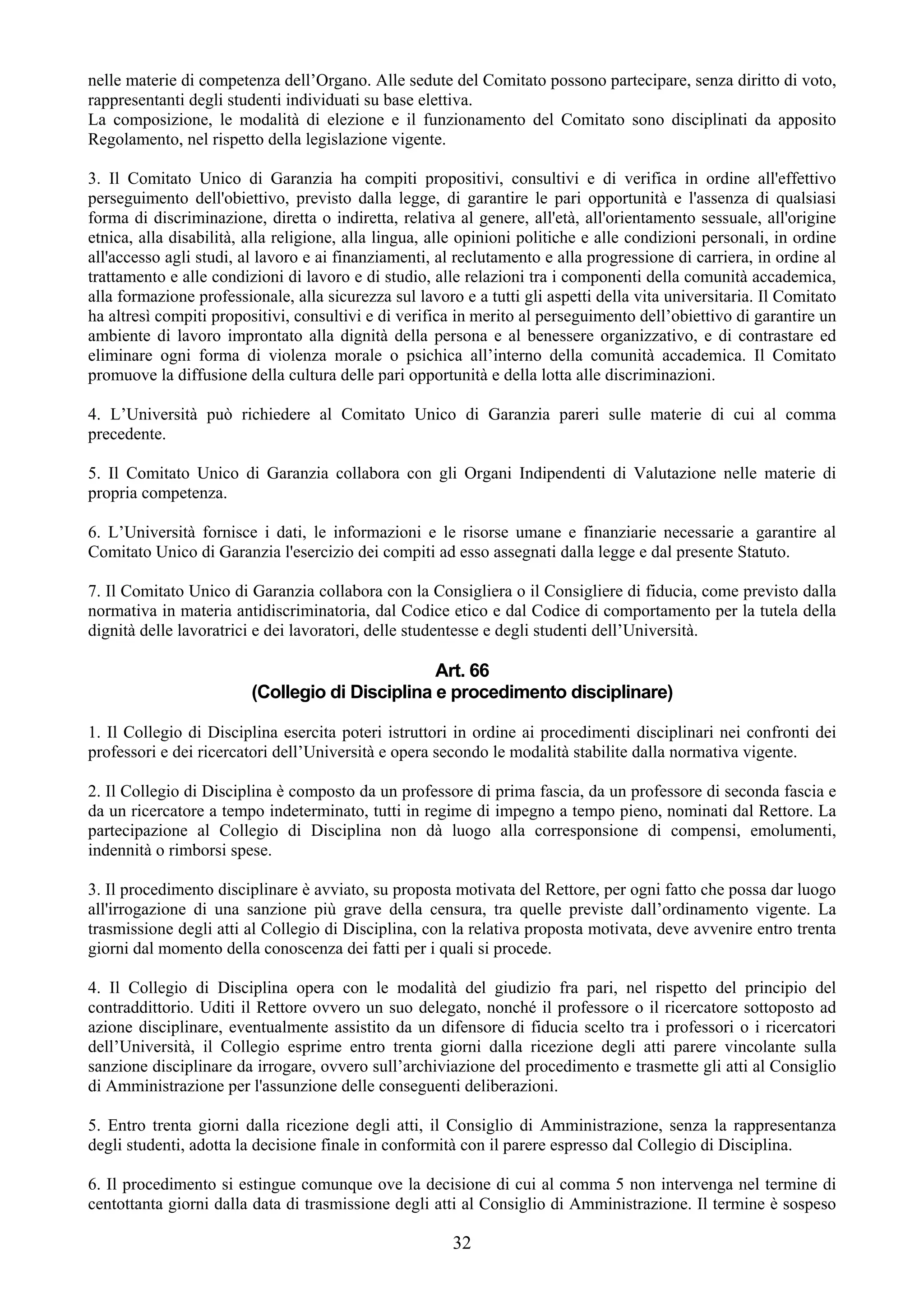 nelle materie di competenza dell’Organo. Alle sedute del Comitato possono partecipare, senza diritto di voto,
rappresentanti degli studenti individuati su base elettiva.
La composizione, le modalità di elezione e il funzionamento del Comitato sono disciplinati da apposito
Regolamento, nel rispetto della legislazione vigente.

3. Il Comitato Unico di Garanzia ha compiti propositivi, consultivi e di verifica in ordine all'effettivo
perseguimento dell'obiettivo, previsto dalla legge, di garantire le pari opportunità e l'assenza di qualsiasi
forma di discriminazione, diretta o indiretta, relativa al genere, all'età, all'orientamento sessuale, all'origine
etnica, alla disabilità, alla religione, alla lingua, alle opinioni politiche e alle condizioni personali, in ordine
all'accesso agli studi, al lavoro e ai finanziamenti, al reclutamento e alla progressione di carriera, in ordine al
trattamento e alle condizioni di lavoro e di studio, alle relazioni tra i componenti della comunità accademica,
alla formazione professionale, alla sicurezza sul lavoro e a tutti gli aspetti della vita universitaria. Il Comitato
ha altresì compiti propositivi, consultivi e di verifica in merito al perseguimento dell’obiettivo di garantire un
ambiente di lavoro improntato alla dignità della persona e al benessere organizzativo, e di contrastare ed
eliminare ogni forma di violenza morale o psichica all’interno della comunità accademica. Il Comitato
promuove la diffusione della cultura delle pari opportunità e della lotta alle discriminazioni.

4. L’Università può richiedere al Comitato Unico di Garanzia pareri sulle materie di cui al comma
precedente.

5. Il Comitato Unico di Garanzia collabora con gli Organi Indipendenti di Valutazione nelle materie di
propria competenza.

6. L’Università fornisce i dati, le informazioni e le risorse umane e finanziarie necessarie a garantire al
Comitato Unico di Garanzia l'esercizio dei compiti ad esso assegnati dalla legge e dal presente Statuto.

7. Il Comitato Unico di Garanzia collabora con la Consigliera o il Consigliere di fiducia, come previsto dalla
normativa in materia antidiscriminatoria, dal Codice etico e dal Codice di comportamento per la tutela della
dignità delle lavoratrici e dei lavoratori, delle studentesse e degli studenti dell’Università.

                                                 Art. 66
                         (Collegio di Disciplina e procedimento disciplinare)

1. Il Collegio di Disciplina esercita poteri istruttori in ordine ai procedimenti disciplinari nei confronti dei
professori e dei ricercatori dell’Università e opera secondo le modalità stabilite dalla normativa vigente.

2. Il Collegio di Disciplina è composto da un professore di prima fascia, da un professore di seconda fascia e
da un ricercatore a tempo indeterminato, tutti in regime di impegno a tempo pieno, nominati dal Rettore. La
partecipazione al Collegio di Disciplina non dà luogo alla corresponsione di compensi, emolumenti,
indennità o rimborsi spese.

3. Il procedimento disciplinare è avviato, su proposta motivata del Rettore, per ogni fatto che possa dar luogo
all'irrogazione di una sanzione più grave della censura, tra quelle previste dall’ordinamento vigente. La
trasmissione degli atti al Collegio di Disciplina, con la relativa proposta motivata, deve avvenire entro trenta
giorni dal momento della conoscenza dei fatti per i quali si procede.

4. Il Collegio di Disciplina opera con le modalità del giudizio fra pari, nel rispetto del principio del
contraddittorio. Uditi il Rettore ovvero un suo delegato, nonché il professore o il ricercatore sottoposto ad
azione disciplinare, eventualmente assistito da un difensore di fiducia scelto tra i professori o i ricercatori
dell’Università, il Collegio esprime entro trenta giorni dalla ricezione degli atti parere vincolante sulla
sanzione disciplinare da irrogare, ovvero sull’archiviazione del procedimento e trasmette gli atti al Consiglio
di Amministrazione per l'assunzione delle conseguenti deliberazioni.

5. Entro trenta giorni dalla ricezione degli atti, il Consiglio di Amministrazione, senza la rappresentanza
degli studenti, adotta la decisione finale in conformità con il parere espresso dal Collegio di Disciplina.

6. Il procedimento si estingue comunque ove la decisione di cui al comma 5 non intervenga nel termine di
centottanta giorni dalla data di trasmissione degli atti al Consiglio di Amministrazione. Il termine è sospeso

                                                        32
 