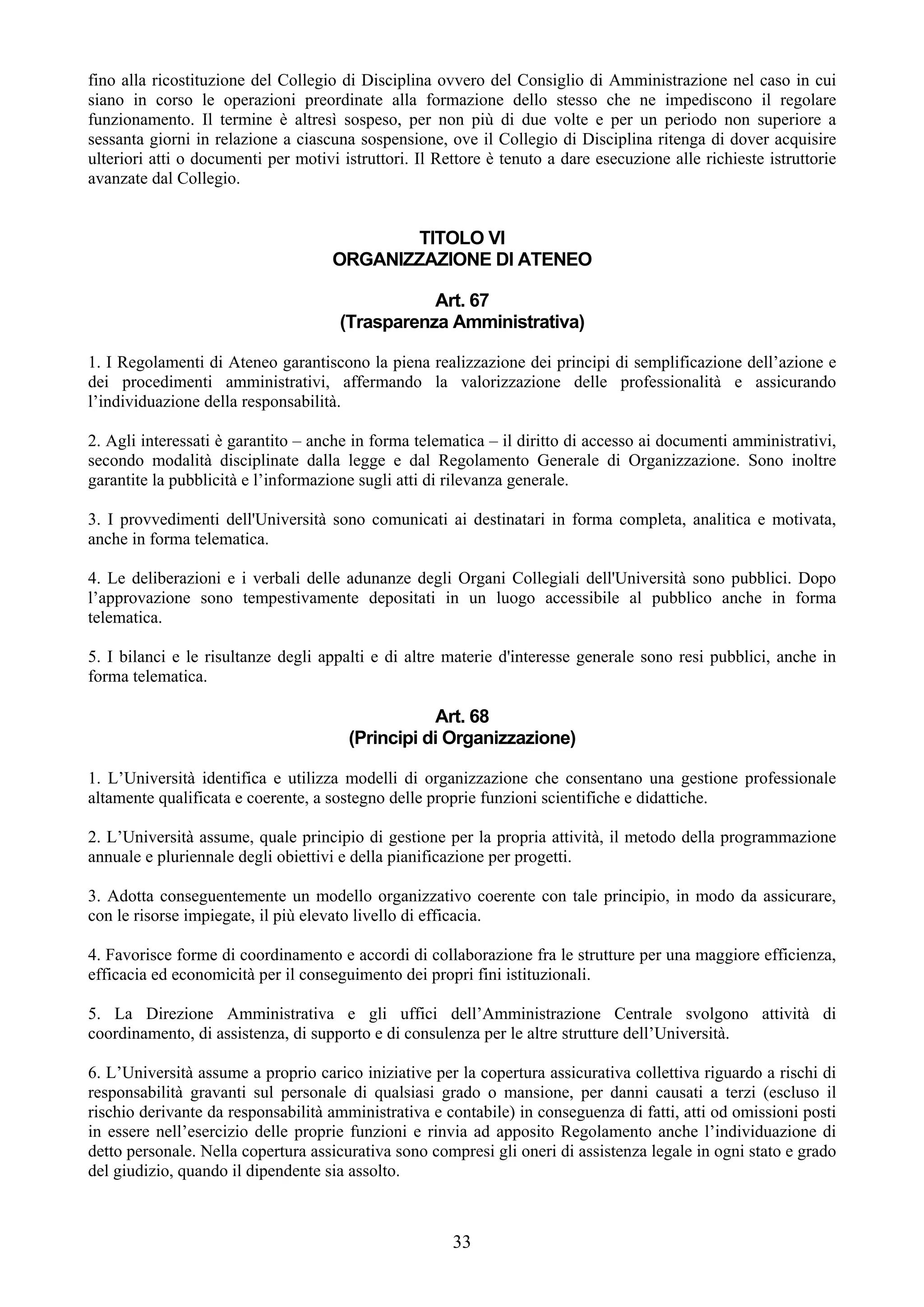 fino alla ricostituzione del Collegio di Disciplina ovvero del Consiglio di Amministrazione nel caso in cui
siano in corso le operazioni preordinate alla formazione dello stesso che ne impediscono il regolare
funzionamento. Il termine è altresì sospeso, per non più di due volte e per un periodo non superiore a
sessanta giorni in relazione a ciascuna sospensione, ove il Collegio di Disciplina ritenga di dover acquisire
ulteriori atti o documenti per motivi istruttori. Il Rettore è tenuto a dare esecuzione alle richieste istruttorie
avanzate dal Collegio.


                                             TITOLO VI
                                     ORGANIZZAZIONE DI ATENEO

                                                 Art. 67
                                      (Trasparenza Amministrativa)

1. I Regolamenti di Ateneo garantiscono la piena realizzazione dei principi di semplificazione dell’azione e
dei procedimenti amministrativi, affermando la valorizzazione delle professionalità e assicurando
l’individuazione della responsabilità.

2. Agli interessati è garantito – anche in forma telematica – il diritto di accesso ai documenti amministrativi,
secondo modalità disciplinate dalla legge e dal Regolamento Generale di Organizzazione. Sono inoltre
garantite la pubblicità e l’informazione sugli atti di rilevanza generale.

3. I provvedimenti dell'Università sono comunicati ai destinatari in forma completa, analitica e motivata,
anche in forma telematica.

4. Le deliberazioni e i verbali delle adunanze degli Organi Collegiali dell'Università sono pubblici. Dopo
l’approvazione sono tempestivamente depositati in un luogo accessibile al pubblico anche in forma
telematica.

5. I bilanci e le risultanze degli appalti e di altre materie d'interesse generale sono resi pubblici, anche in
forma telematica.

                                                  Art. 68
                                       (Principi di Organizzazione)

1. L’Università identifica e utilizza modelli di organizzazione che consentano una gestione professionale
altamente qualificata e coerente, a sostegno delle proprie funzioni scientifiche e didattiche.

2. L’Università assume, quale principio di gestione per la propria attività, il metodo della programmazione
annuale e pluriennale degli obiettivi e della pianificazione per progetti.

3. Adotta conseguentemente un modello organizzativo coerente con tale principio, in modo da assicurare,
con le risorse impiegate, il più elevato livello di efficacia.

4. Favorisce forme di coordinamento e accordi di collaborazione fra le strutture per una maggiore efficienza,
efficacia ed economicità per il conseguimento dei propri fini istituzionali.

5. La Direzione Amministrativa e gli uffici dell’Amministrazione Centrale svolgono attività di
coordinamento, di assistenza, di supporto e di consulenza per le altre strutture dell’Università.

6. L’Università assume a proprio carico iniziative per la copertura assicurativa collettiva riguardo a rischi di
responsabilità gravanti sul personale di qualsiasi grado o mansione, per danni causati a terzi (escluso il
rischio derivante da responsabilità amministrativa e contabile) in conseguenza di fatti, atti od omissioni posti
in essere nell’esercizio delle proprie funzioni e rinvia ad apposito Regolamento anche l’individuazione di
detto personale. Nella copertura assicurativa sono compresi gli oneri di assistenza legale in ogni stato e grado
del giudizio, quando il dipendente sia assolto.



                                                       33
 