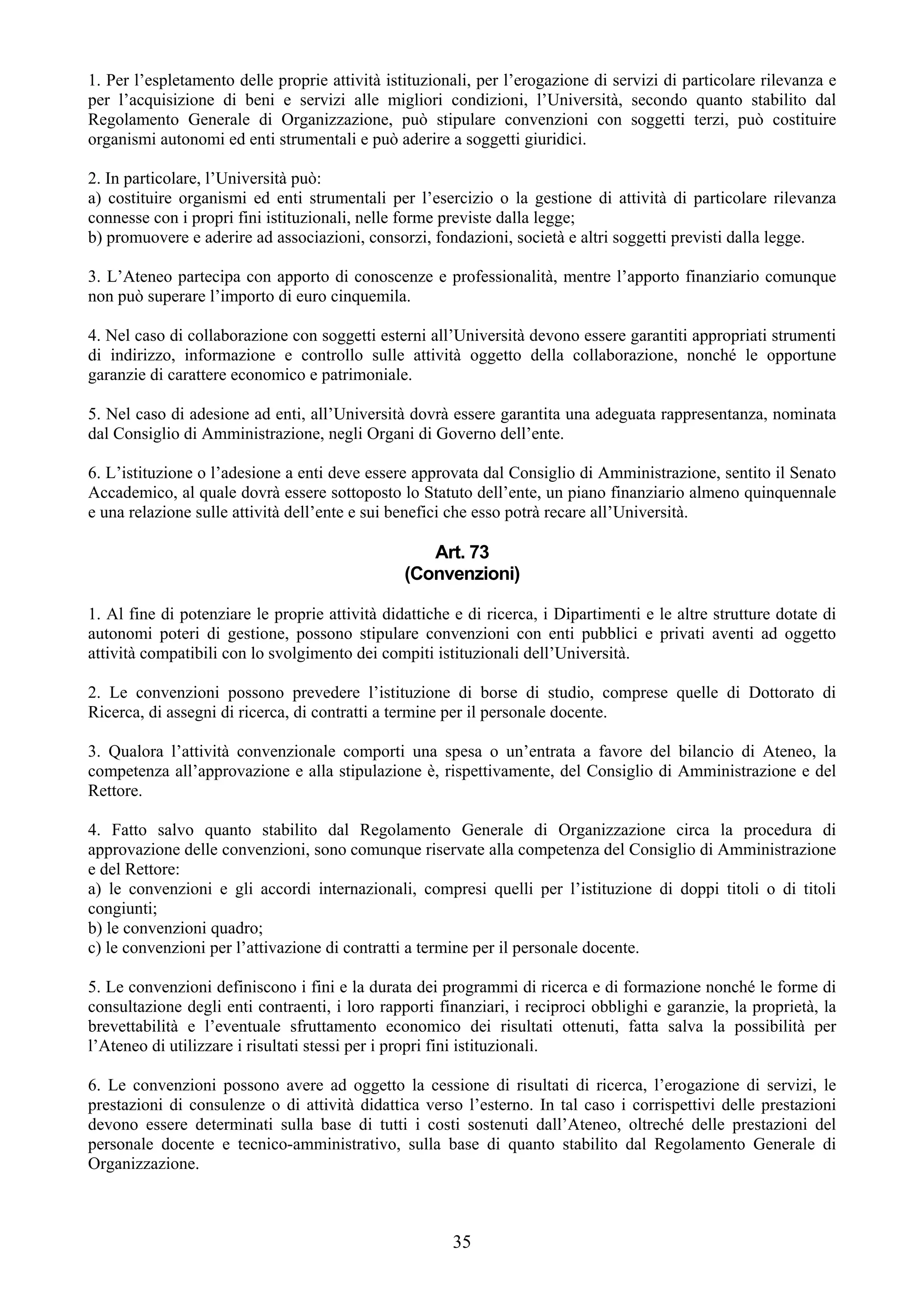 1. Per l’espletamento delle proprie attività istituzionali, per l’erogazione di servizi di particolare rilevanza e
per l’acquisizione di beni e servizi alle migliori condizioni, l’Università, secondo quanto stabilito dal
Regolamento Generale di Organizzazione, può stipulare convenzioni con soggetti terzi, può costituire
organismi autonomi ed enti strumentali e può aderire a soggetti giuridici.

2. In particolare, l’Università può:
a) costituire organismi ed enti strumentali per l’esercizio o la gestione di attività di particolare rilevanza
connesse con i propri fini istituzionali, nelle forme previste dalla legge;
b) promuovere e aderire ad associazioni, consorzi, fondazioni, società e altri soggetti previsti dalla legge.

3. L’Ateneo partecipa con apporto di conoscenze e professionalità, mentre l’apporto finanziario comunque
non può superare l’importo di euro cinquemila.

4. Nel caso di collaborazione con soggetti esterni all’Università devono essere garantiti appropriati strumenti
di indirizzo, informazione e controllo sulle attività oggetto della collaborazione, nonché le opportune
garanzie di carattere economico e patrimoniale.

5. Nel caso di adesione ad enti, all’Università dovrà essere garantita una adeguata rappresentanza, nominata
dal Consiglio di Amministrazione, negli Organi di Governo dell’ente.

6. L’istituzione o l’adesione a enti deve essere approvata dal Consiglio di Amministrazione, sentito il Senato
Accademico, al quale dovrà essere sottoposto lo Statuto dell’ente, un piano finanziario almeno quinquennale
e una relazione sulle attività dell’ente e sui benefici che esso potrà recare all’Università.

                                                   Art. 73
                                                (Convenzioni)

1. Al fine di potenziare le proprie attività didattiche e di ricerca, i Dipartimenti e le altre strutture dotate di
autonomi poteri di gestione, possono stipulare convenzioni con enti pubblici e privati aventi ad oggetto
attività compatibili con lo svolgimento dei compiti istituzionali dell’Università.

2. Le convenzioni possono prevedere l’istituzione di borse di studio, comprese quelle di Dottorato di
Ricerca, di assegni di ricerca, di contratti a termine per il personale docente.

3. Qualora l’attività convenzionale comporti una spesa o un’entrata a favore del bilancio di Ateneo, la
competenza all’approvazione e alla stipulazione è, rispettivamente, del Consiglio di Amministrazione e del
Rettore.

4. Fatto salvo quanto stabilito dal Regolamento Generale di Organizzazione circa la procedura di
approvazione delle convenzioni, sono comunque riservate alla competenza del Consiglio di Amministrazione
e del Rettore:
a) le convenzioni e gli accordi internazionali, compresi quelli per l’istituzione di doppi titoli o di titoli
congiunti;
b) le convenzioni quadro;
c) le convenzioni per l’attivazione di contratti a termine per il personale docente.

5. Le convenzioni definiscono i fini e la durata dei programmi di ricerca e di formazione nonché le forme di
consultazione degli enti contraenti, i loro rapporti finanziari, i reciproci obblighi e garanzie, la proprietà, la
brevettabilità e l’eventuale sfruttamento economico dei risultati ottenuti, fatta salva la possibilità per
l’Ateneo di utilizzare i risultati stessi per i propri fini istituzionali.

6. Le convenzioni possono avere ad oggetto la cessione di risultati di ricerca, l’erogazione di servizi, le
prestazioni di consulenze o di attività didattica verso l’esterno. In tal caso i corrispettivi delle prestazioni
devono essere determinati sulla base di tutti i costi sostenuti dall’Ateneo, oltreché delle prestazioni del
personale docente e tecnico-amministrativo, sulla base di quanto stabilito dal Regolamento Generale di
Organizzazione.



                                                        35
 
