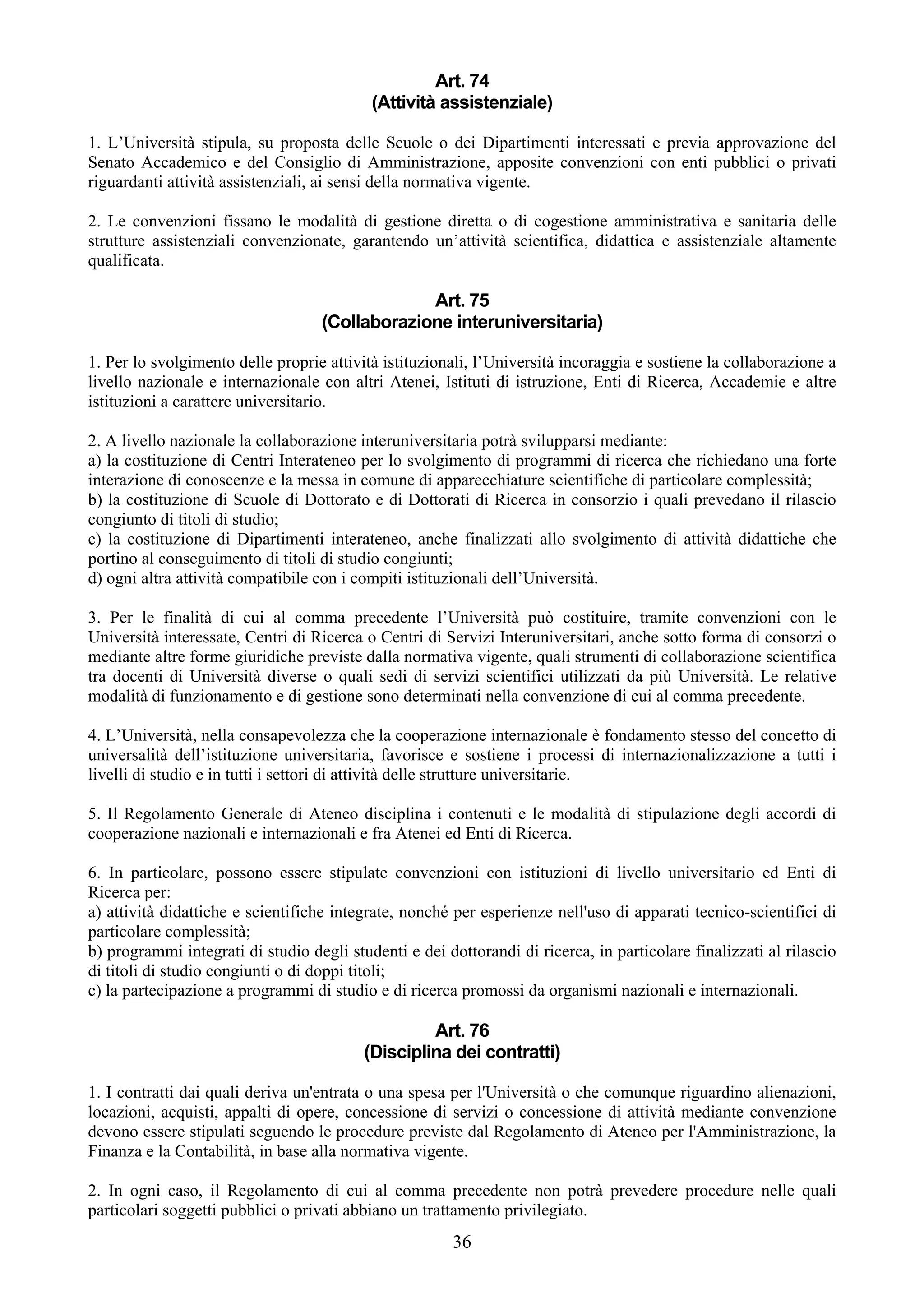 Art. 74
                                           (Attività assistenziale)

1. L’Università stipula, su proposta delle Scuole o dei Dipartimenti interessati e previa approvazione del
Senato Accademico e del Consiglio di Amministrazione, apposite convenzioni con enti pubblici o privati
riguardanti attività assistenziali, ai sensi della normativa vigente.

2. Le convenzioni fissano le modalità di gestione diretta o di cogestione amministrativa e sanitaria delle
strutture assistenziali convenzionate, garantendo un’attività scientifica, didattica e assistenziale altamente
qualificata.

                                                Art. 75
                                   (Collaborazione interuniversitaria)

1. Per lo svolgimento delle proprie attività istituzionali, l’Università incoraggia e sostiene la collaborazione a
livello nazionale e internazionale con altri Atenei, Istituti di istruzione, Enti di Ricerca, Accademie e altre
istituzioni a carattere universitario.

2. A livello nazionale la collaborazione interuniversitaria potrà svilupparsi mediante:
a) la costituzione di Centri Interateneo per lo svolgimento di programmi di ricerca che richiedano una forte
interazione di conoscenze e la messa in comune di apparecchiature scientifiche di particolare complessità;
b) la costituzione di Scuole di Dottorato e di Dottorati di Ricerca in consorzio i quali prevedano il rilascio
congiunto di titoli di studio;
c) la costituzione di Dipartimenti interateneo, anche finalizzati allo svolgimento di attività didattiche che
portino al conseguimento di titoli di studio congiunti;
d) ogni altra attività compatibile con i compiti istituzionali dell’Università.

3. Per le finalità di cui al comma precedente l’Università può costituire, tramite convenzioni con le
Università interessate, Centri di Ricerca o Centri di Servizi Interuniversitari, anche sotto forma di consorzi o
mediante altre forme giuridiche previste dalla normativa vigente, quali strumenti di collaborazione scientifica
tra docenti di Università diverse o quali sedi di servizi scientifici utilizzati da più Università. Le relative
modalità di funzionamento e di gestione sono determinati nella convenzione di cui al comma precedente.

4. L’Università, nella consapevolezza che la cooperazione internazionale è fondamento stesso del concetto di
universalità dell’istituzione universitaria, favorisce e sostiene i processi di internazionalizzazione a tutti i
livelli di studio e in tutti i settori di attività delle strutture universitarie.

5. Il Regolamento Generale di Ateneo disciplina i contenuti e le modalità di stipulazione degli accordi di
cooperazione nazionali e internazionali e fra Atenei ed Enti di Ricerca.

6. In particolare, possono essere stipulate convenzioni con istituzioni di livello universitario ed Enti di
Ricerca per:
a) attività didattiche e scientifiche integrate, nonché per esperienze nell'uso di apparati tecnico-scientifici di
particolare complessità;
b) programmi integrati di studio degli studenti e dei dottorandi di ricerca, in particolare finalizzati al rilascio
di titoli di studio congiunti o di doppi titoli;
c) la partecipazione a programmi di studio e di ricerca promossi da organismi nazionali e internazionali.

                                                   Art. 76
                                          (Disciplina dei contratti)

1. I contratti dai quali deriva un'entrata o una spesa per l'Università o che comunque riguardino alienazioni,
locazioni, acquisti, appalti di opere, concessione di servizi o concessione di attività mediante convenzione
devono essere stipulati seguendo le procedure previste dal Regolamento di Ateneo per l'Amministrazione, la
Finanza e la Contabilità, in base alla normativa vigente.

2. In ogni caso, il Regolamento di cui al comma precedente non potrà prevedere procedure nelle quali
particolari soggetti pubblici o privati abbiano un trattamento privilegiato.
                                                        36
 
