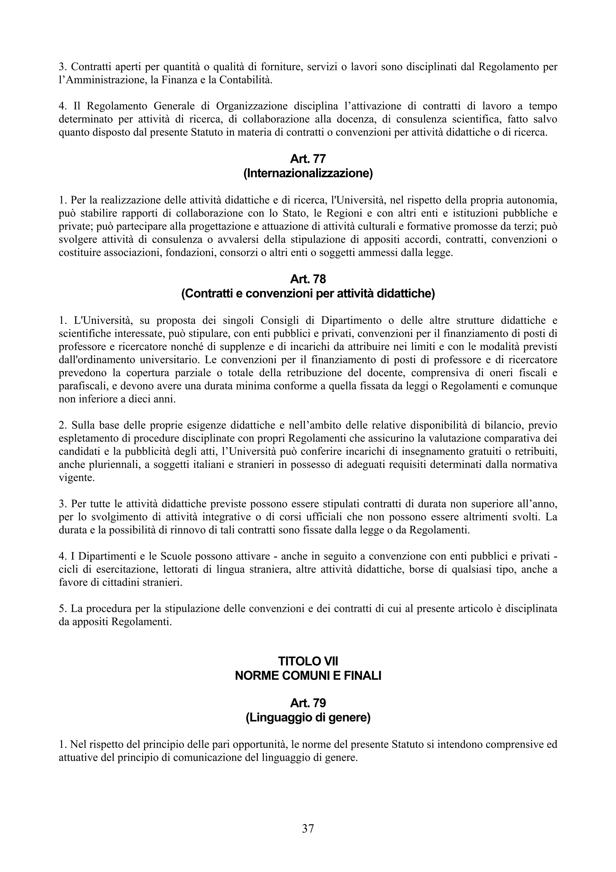 3. Contratti aperti per quantità o qualità di forniture, servizi o lavori sono disciplinati dal Regolamento per
l’Amministrazione, la Finanza e la Contabilità.

4. Il Regolamento Generale di Organizzazione disciplina l’attivazione di contratti di lavoro a tempo
determinato per attività di ricerca, di collaborazione alla docenza, di consulenza scientifica, fatto salvo
quanto disposto dal presente Statuto in materia di contratti o convenzioni per attività didattiche o di ricerca.

                                                   Art. 77
                                          (Internazionalizzazione)

1. Per la realizzazione delle attività didattiche e di ricerca, l'Università, nel rispetto della propria autonomia,
può stabilire rapporti di collaborazione con lo Stato, le Regioni e con altri enti e istituzioni pubbliche e
private; può partecipare alla progettazione e attuazione di attività culturali e formative promosse da terzi; può
svolgere attività di consulenza o avvalersi della stipulazione di appositi accordi, contratti, convenzioni o
costituire associazioni, fondazioni, consorzi o altri enti o soggetti ammessi dalla legge.

                                                Art. 78
                            (Contratti e convenzioni per attività didattiche)

1. L'Università, su proposta dei singoli Consigli di Dipartimento o delle altre strutture didattiche e
scientifiche interessate, può stipulare, con enti pubblici e privati, convenzioni per il finanziamento di posti di
professore e ricercatore nonché di supplenze e di incarichi da attribuire nei limiti e con le modalità previsti
dall'ordinamento universitario. Le convenzioni per il finanziamento di posti di professore e di ricercatore
prevedono la copertura parziale o totale della retribuzione del docente, comprensiva di oneri fiscali e
parafiscali, e devono avere una durata minima conforme a quella fissata da leggi o Regolamenti e comunque
non inferiore a dieci anni.

2. Sulla base delle proprie esigenze didattiche e nell’ambito delle relative disponibilità di bilancio, previo
espletamento di procedure disciplinate con propri Regolamenti che assicurino la valutazione comparativa dei
candidati e la pubblicità degli atti, l’Università può conferire incarichi di insegnamento gratuiti o retribuiti,
anche pluriennali, a soggetti italiani e stranieri in possesso di adeguati requisiti determinati dalla normativa
vigente.

3. Per tutte le attività didattiche previste possono essere stipulati contratti di durata non superiore all’anno,
per lo svolgimento di attività integrative o di corsi ufficiali che non possono essere altrimenti svolti. La
durata e la possibilità di rinnovo di tali contratti sono fissate dalla legge o da Regolamenti.

4. I Dipartimenti e le Scuole possono attivare - anche in seguito a convenzione con enti pubblici e privati -
cicli di esercitazione, lettorati di lingua straniera, altre attività didattiche, borse di qualsiasi tipo, anche a
favore di cittadini stranieri.

5. La procedura per la stipulazione delle convenzioni e dei contratti di cui al presente articolo è disciplinata
da appositi Regolamenti.


                                             TITOLO VII
                                        NORME COMUNI E FINALI

                                                  Art. 79
                                           (Linguaggio di genere)

1. Nel rispetto del principio delle pari opportunità, le norme del presente Statuto si intendono comprensive ed
attuative del principio di comunicazione del linguaggio di genere.




                                                        37
 
