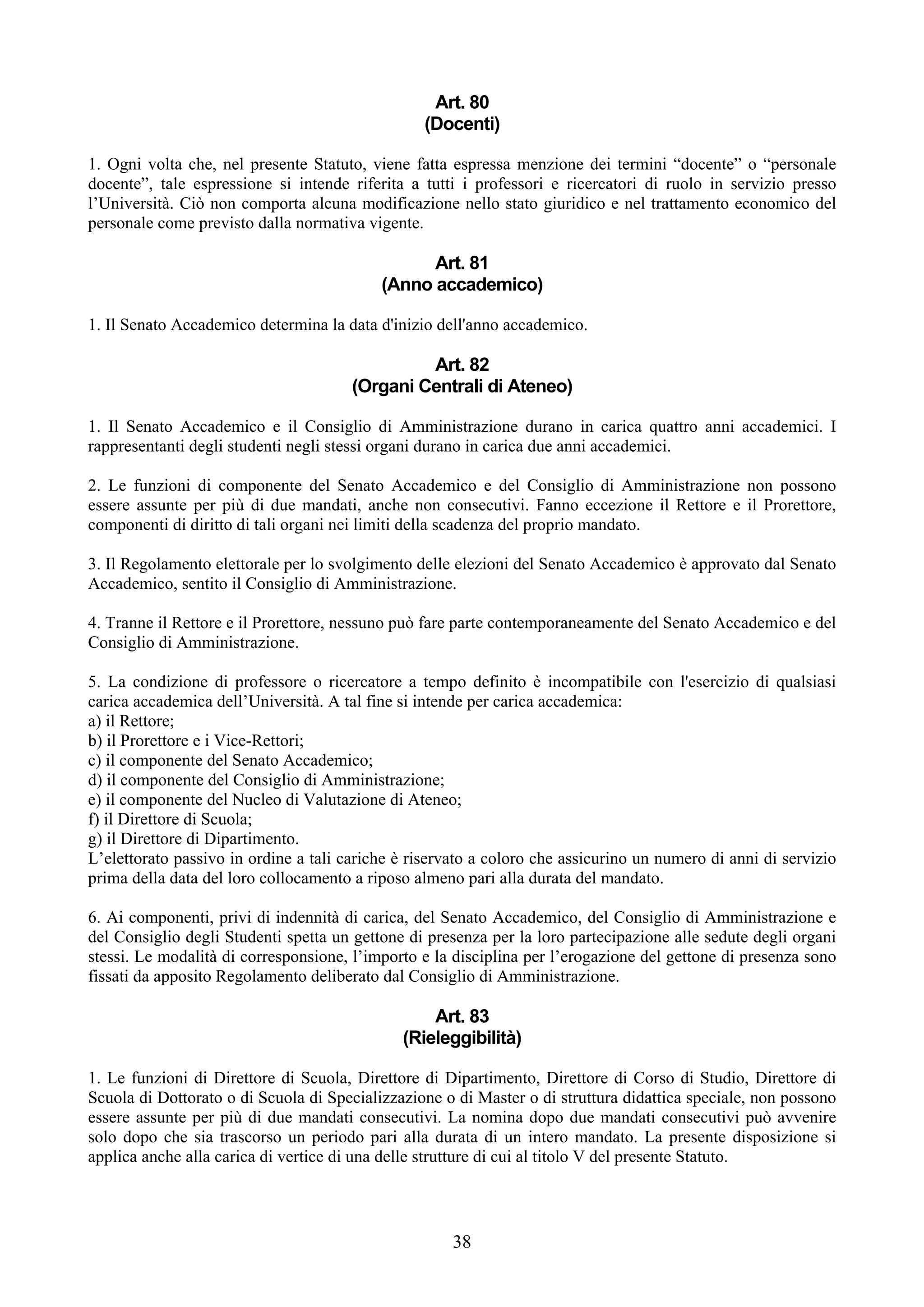 Art. 80
                                                 (Docenti)

1. Ogni volta che, nel presente Statuto, viene fatta espressa menzione dei termini “docente” o “personale
docente”, tale espressione si intende riferita a tutti i professori e ricercatori di ruolo in servizio presso
l’Università. Ciò non comporta alcuna modificazione nello stato giuridico e nel trattamento economico del
personale come previsto dalla normativa vigente.

                                                 Art. 81
                                           (Anno accademico)

1. Il Senato Accademico determina la data d'inizio dell'anno accademico.

                                                Art. 82
                                       (Organi Centrali di Ateneo)

1. Il Senato Accademico e il Consiglio di Amministrazione durano in carica quattro anni accademici. I
rappresentanti degli studenti negli stessi organi durano in carica due anni accademici.

2. Le funzioni di componente del Senato Accademico e del Consiglio di Amministrazione non possono
essere assunte per più di due mandati, anche non consecutivi. Fanno eccezione il Rettore e il Prorettore,
componenti di diritto di tali organi nei limiti della scadenza del proprio mandato.

3. Il Regolamento elettorale per lo svolgimento delle elezioni del Senato Accademico è approvato dal Senato
Accademico, sentito il Consiglio di Amministrazione.

4. Tranne il Rettore e il Prorettore, nessuno può fare parte contemporaneamente del Senato Accademico e del
Consiglio di Amministrazione.

5. La condizione di professore o ricercatore a tempo definito è incompatibile con l'esercizio di qualsiasi
carica accademica dell’Università. A tal fine si intende per carica accademica:
a) il Rettore;
b) il Prorettore e i Vice-Rettori;
c) il componente del Senato Accademico;
d) il componente del Consiglio di Amministrazione;
e) il componente del Nucleo di Valutazione di Ateneo;
f) il Direttore di Scuola;
g) il Direttore di Dipartimento.
L’elettorato passivo in ordine a tali cariche è riservato a coloro che assicurino un numero di anni di servizio
prima della data del loro collocamento a riposo almeno pari alla durata del mandato.

6. Ai componenti, privi di indennità di carica, del Senato Accademico, del Consiglio di Amministrazione e
del Consiglio degli Studenti spetta un gettone di presenza per la loro partecipazione alle sedute degli organi
stessi. Le modalità di corresponsione, l’importo e la disciplina per l’erogazione del gettone di presenza sono
fissati da apposito Regolamento deliberato dal Consiglio di Amministrazione.

                                                  Art. 83
                                              (Rieleggibilità)

1. Le funzioni di Direttore di Scuola, Direttore di Dipartimento, Direttore di Corso di Studio, Direttore di
Scuola di Dottorato o di Scuola di Specializzazione o di Master o di struttura didattica speciale, non possono
essere assunte per più di due mandati consecutivi. La nomina dopo due mandati consecutivi può avvenire
solo dopo che sia trascorso un periodo pari alla durata di un intero mandato. La presente disposizione si
applica anche alla carica di vertice di una delle strutture di cui al titolo V del presente Statuto.




                                                      38
 