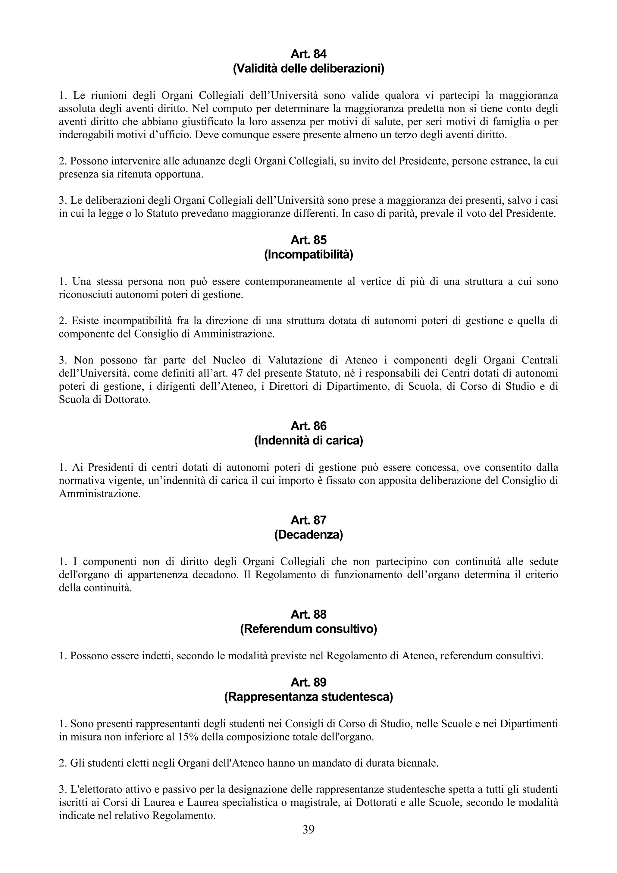 Art. 84
                                       (Validità delle deliberazioni)

1. Le riunioni degli Organi Collegiali dell’Università sono valide qualora vi partecipi la maggioranza
assoluta degli aventi diritto. Nel computo per determinare la maggioranza predetta non si tiene conto degli
aventi diritto che abbiano giustificato la loro assenza per motivi di salute, per seri motivi di famiglia o per
inderogabili motivi d’ufficio. Deve comunque essere presente almeno un terzo degli aventi diritto.

2. Possono intervenire alle adunanze degli Organi Collegiali, su invito del Presidente, persone estranee, la cui
presenza sia ritenuta opportuna.

3. Le deliberazioni degli Organi Collegiali dell’Università sono prese a maggioranza dei presenti, salvo i casi
in cui la legge o lo Statuto prevedano maggioranze differenti. In caso di parità, prevale il voto del Presidente.

                                                   Art. 85
                                              (Incompatibilità)

1. Una stessa persona non può essere contemporaneamente al vertice di più di una struttura a cui sono
riconosciuti autonomi poteri di gestione.

2. Esiste incompatibilità fra la direzione di una struttura dotata di autonomi poteri di gestione e quella di
componente del Consiglio di Amministrazione.

3. Non possono far parte del Nucleo di Valutazione di Ateneo i componenti degli Organi Centrali
dell’Università, come definiti all’art. 47 del presente Statuto, né i responsabili dei Centri dotati di autonomi
poteri di gestione, i dirigenti dell’Ateneo, i Direttori di Dipartimento, di Scuola, di Corso di Studio e di
Scuola di Dottorato.

                                                  Art. 86
                                            (Indennità di carica)

1. Ai Presidenti di centri dotati di autonomi poteri di gestione può essere concessa, ove consentito dalla
normativa vigente, un’indennità di carica il cui importo è fissato con apposita deliberazione del Consiglio di
Amministrazione.

                                                    Art. 87
                                                 (Decadenza)

1. I componenti non di diritto degli Organi Collegiali che non partecipino con continuità alle sedute
dell'organo di appartenenza decadono. Il Regolamento di funzionamento dell’organo determina il criterio
della continuità.

                                                 Art. 88
                                         (Referendum consultivo)

1. Possono essere indetti, secondo le modalità previste nel Regolamento di Ateneo, referendum consultivi.

                                                Art. 89
                                     (Rappresentanza studentesca)

1. Sono presenti rappresentanti degli studenti nei Consigli di Corso di Studio, nelle Scuole e nei Dipartimenti
in misura non inferiore al 15% della composizione totale dell'organo.

2. Gli studenti eletti negli Organi dell'Ateneo hanno un mandato di durata biennale.

3. L'elettorato attivo e passivo per la designazione delle rappresentanze studentesche spetta a tutti gli studenti
iscritti ai Corsi di Laurea e Laurea specialistica o magistrale, ai Dottorati e alle Scuole, secondo le modalità
indicate nel relativo Regolamento.
                                                       39
 