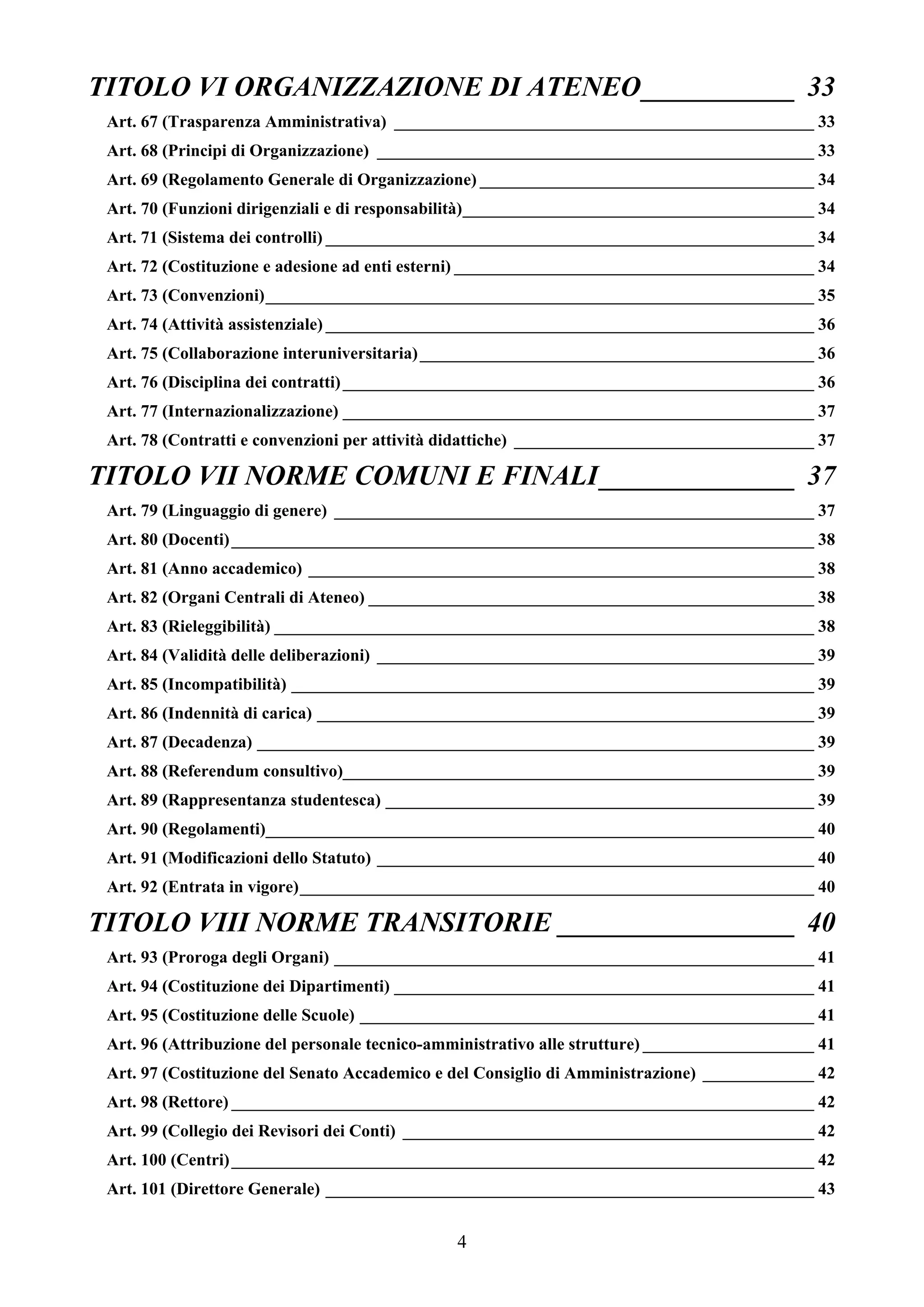 TITOLO VI ORGANIZZAZIONE DI ATENEO___________ 33
 Art. 67 (Trasparenza Amministrativa) _________________________________________________ 33
 Art. 68 (Principi di Organizzazione) ___________________________________________________ 33
 Art. 69 (Regolamento Generale di Organizzazione) _______________________________________ 34
 Art. 70 (Funzioni dirigenziali e di responsabilità)_________________________________________ 34
 Art. 71 (Sistema dei controlli) _________________________________________________________ 34
 Art. 72 (Costituzione e adesione ad enti esterni) __________________________________________ 34
 Art. 73 (Convenzioni)________________________________________________________________ 35
 Art. 74 (Attività assistenziale) _________________________________________________________ 36
 Art. 75 (Collaborazione interuniversitaria) ______________________________________________ 36
 Art. 76 (Disciplina dei contratti) _______________________________________________________ 36
 Art. 77 (Internazionalizzazione) _______________________________________________________ 37
 Art. 78 (Contratti e convenzioni per attività didattiche) ___________________________________ 37

TITOLO VII NORME COMUNI E FINALI______________ 37
 Art. 79 (Linguaggio di genere) ________________________________________________________ 37
 Art. 80 (Docenti) ____________________________________________________________________ 38
 Art. 81 (Anno accademico) ___________________________________________________________ 38
 Art. 82 (Organi Centrali di Ateneo) ____________________________________________________ 38
 Art. 83 (Rieleggibilità) _______________________________________________________________ 38
 Art. 84 (Validità delle deliberazioni) ___________________________________________________ 39
 Art. 85 (Incompatibilità) _____________________________________________________________ 39
 Art. 86 (Indennità di carica) __________________________________________________________ 39
 Art. 87 (Decadenza) _________________________________________________________________ 39
 Art. 88 (Referendum consultivo)_______________________________________________________ 39
 Art. 89 (Rappresentanza studentesca) __________________________________________________ 39
 Art. 90 (Regolamenti)________________________________________________________________ 40
 Art. 91 (Modificazioni dello Statuto) ___________________________________________________ 40
 Art. 92 (Entrata in vigore)____________________________________________________________ 40

TITOLO VIII NORME TRANSITORIE _________________ 40
 Art. 93 (Proroga degli Organi) ________________________________________________________ 41
 Art. 94 (Costituzione dei Dipartimenti) _________________________________________________ 41
 Art. 95 (Costituzione delle Scuole) _____________________________________________________ 41
 Art. 96 (Attribuzione del personale tecnico-amministrativo alle strutture) ____________________ 41
 Art. 97 (Costituzione del Senato Accademico e del Consiglio di Amministrazione) _____________ 42
 Art. 98 (Rettore) ____________________________________________________________________ 42
 Art. 99 (Collegio dei Revisori dei Conti) ________________________________________________ 42
 Art. 100 (Centri) ____________________________________________________________________ 42
 Art. 101 (Direttore Generale) _________________________________________________________ 43


                                                4
 