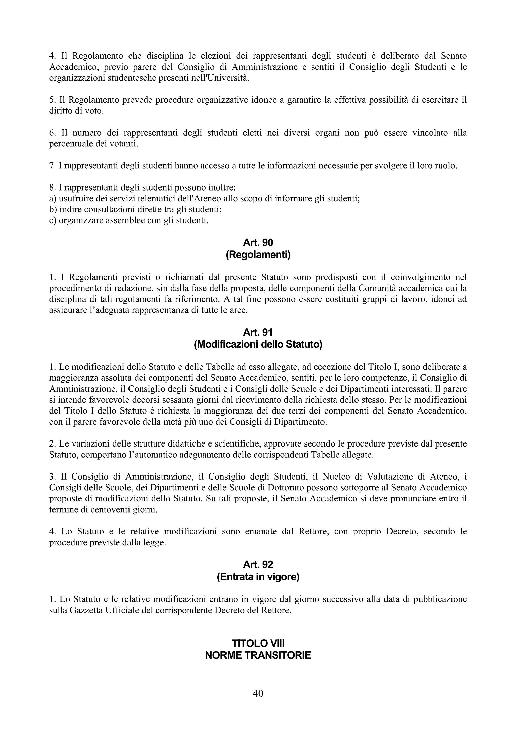 4. Il Regolamento che disciplina le elezioni dei rappresentanti degli studenti è deliberato dal Senato
Accademico, previo parere del Consiglio di Amministrazione e sentiti il Consiglio degli Studenti e le
organizzazioni studentesche presenti nell'Università.

5. Il Regolamento prevede procedure organizzative idonee a garantire la effettiva possibilità di esercitare il
diritto di voto.

6. Il numero dei rappresentanti degli studenti eletti nei diversi organi non può essere vincolato alla
percentuale dei votanti.

7. I rappresentanti degli studenti hanno accesso a tutte le informazioni necessarie per svolgere il loro ruolo.

8. I rappresentanti degli studenti possono inoltre:
a) usufruire dei servizi telematici dell'Ateneo allo scopo di informare gli studenti;
b) indire consultazioni dirette tra gli studenti;
c) organizzare assemblee con gli studenti.

                                                   Art. 90
                                                (Regolamenti)

1. I Regolamenti previsti o richiamati dal presente Statuto sono predisposti con il coinvolgimento nel
procedimento di redazione, sin dalla fase della proposta, delle componenti della Comunità accademica cui la
disciplina di tali regolamenti fa riferimento. A tal fine possono essere costituiti gruppi di lavoro, idonei ad
assicurare l’adeguata rappresentanza di tutte le aree.

                                                  Art. 91
                                       (Modificazioni dello Statuto)

1. Le modificazioni dello Statuto e delle Tabelle ad esso allegate, ad eccezione del Titolo I, sono deliberate a
maggioranza assoluta dei componenti del Senato Accademico, sentiti, per le loro competenze, il Consiglio di
Amministrazione, il Consiglio degli Studenti e i Consigli delle Scuole e dei Dipartimenti interessati. Il parere
si intende favorevole decorsi sessanta giorni dal ricevimento della richiesta dello stesso. Per le modificazioni
del Titolo I dello Statuto è richiesta la maggioranza dei due terzi dei componenti del Senato Accademico,
con il parere favorevole della metà più uno dei Consigli di Dipartimento.

2. Le variazioni delle strutture didattiche e scientifiche, approvate secondo le procedure previste dal presente
Statuto, comportano l’automatico adeguamento delle corrispondenti Tabelle allegate.

3. Il Consiglio di Amministrazione, il Consiglio degli Studenti, il Nucleo di Valutazione di Ateneo, i
Consigli delle Scuole, dei Dipartimenti e delle Scuole di Dottorato possono sottoporre al Senato Accademico
proposte di modificazioni dello Statuto. Su tali proposte, il Senato Accademico si deve pronunciare entro il
termine di centoventi giorni.

4. Lo Statuto e le relative modificazioni sono emanate dal Rettore, con proprio Decreto, secondo le
procedure previste dalla legge.

                                                   Art. 92
                                             (Entrata in vigore)

1. Lo Statuto e le relative modificazioni entrano in vigore dal giorno successivo alla data di pubblicazione
sulla Gazzetta Ufficiale del corrispondente Decreto del Rettore.


                                              TITOLO VIII
                                          NORME TRANSITORIE


                                                       40
 