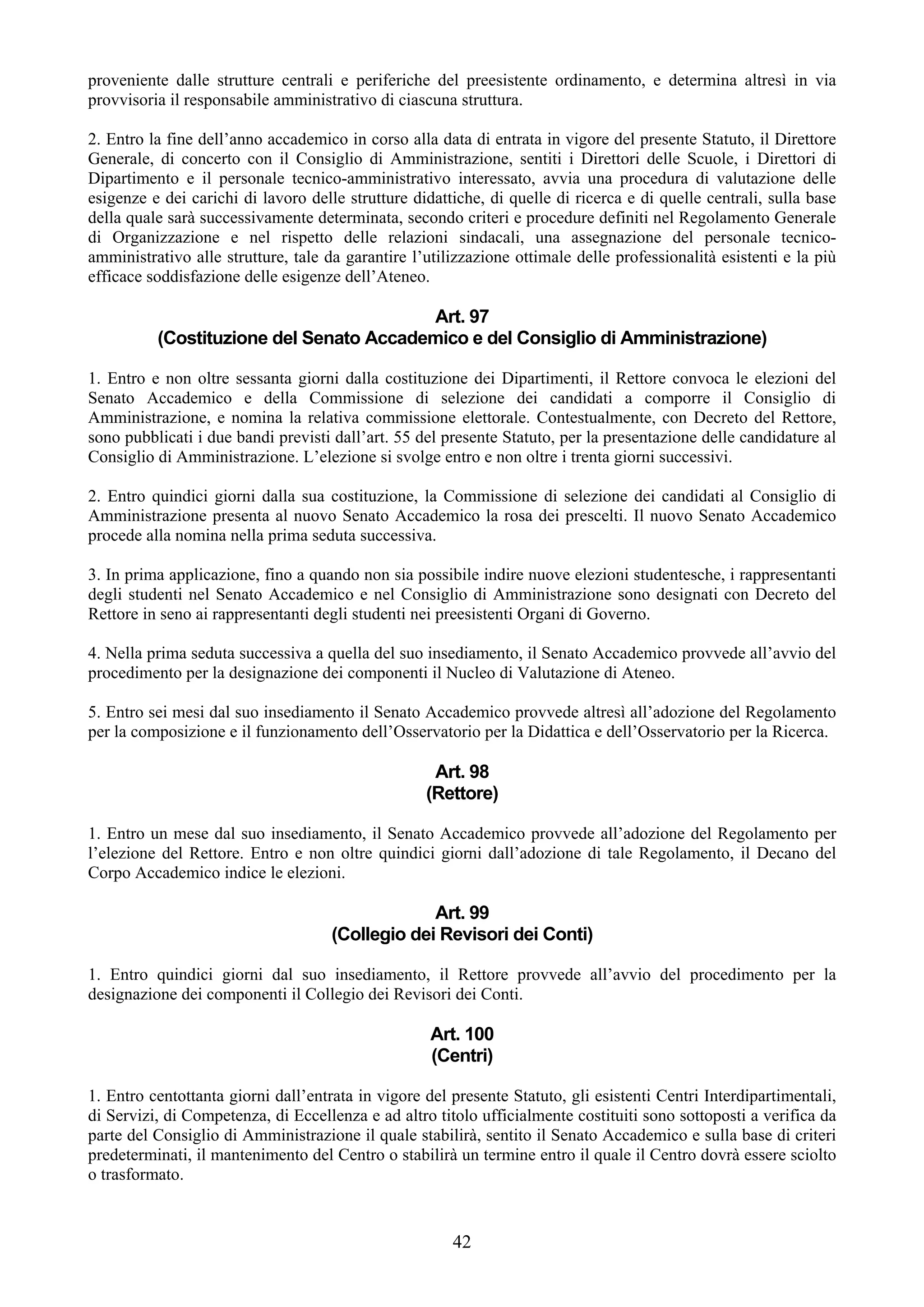 proveniente dalle strutture centrali e periferiche del preesistente ordinamento, e determina altresì in via
provvisoria il responsabile amministrativo di ciascuna struttura.

2. Entro la fine dell’anno accademico in corso alla data di entrata in vigore del presente Statuto, il Direttore
Generale, di concerto con il Consiglio di Amministrazione, sentiti i Direttori delle Scuole, i Direttori di
Dipartimento e il personale tecnico-amministrativo interessato, avvia una procedura di valutazione delle
esigenze e dei carichi di lavoro delle strutture didattiche, di quelle di ricerca e di quelle centrali, sulla base
della quale sarà successivamente determinata, secondo criteri e procedure definiti nel Regolamento Generale
di Organizzazione e nel rispetto delle relazioni sindacali, una assegnazione del personale tecnico-
amministrativo alle strutture, tale da garantire l’utilizzazione ottimale delle professionalità esistenti e la più
efficace soddisfazione delle esigenze dell’Ateneo.

                                         Art. 97
          (Costituzione del Senato Accademico e del Consiglio di Amministrazione)

1. Entro e non oltre sessanta giorni dalla costituzione dei Dipartimenti, il Rettore convoca le elezioni del
Senato Accademico e della Commissione di selezione dei candidati a comporre il Consiglio di
Amministrazione, e nomina la relativa commissione elettorale. Contestualmente, con Decreto del Rettore,
sono pubblicati i due bandi previsti dall’art. 55 del presente Statuto, per la presentazione delle candidature al
Consiglio di Amministrazione. L’elezione si svolge entro e non oltre i trenta giorni successivi.

2. Entro quindici giorni dalla sua costituzione, la Commissione di selezione dei candidati al Consiglio di
Amministrazione presenta al nuovo Senato Accademico la rosa dei prescelti. Il nuovo Senato Accademico
procede alla nomina nella prima seduta successiva.

3. In prima applicazione, fino a quando non sia possibile indire nuove elezioni studentesche, i rappresentanti
degli studenti nel Senato Accademico e nel Consiglio di Amministrazione sono designati con Decreto del
Rettore in seno ai rappresentanti degli studenti nei preesistenti Organi di Governo.

4. Nella prima seduta successiva a quella del suo insediamento, il Senato Accademico provvede all’avvio del
procedimento per la designazione dei componenti il Nucleo di Valutazione di Ateneo.

5. Entro sei mesi dal suo insediamento il Senato Accademico provvede altresì all’adozione del Regolamento
per la composizione e il funzionamento dell’Osservatorio per la Didattica e dell’Osservatorio per la Ricerca.

                                                    Art. 98
                                                   (Rettore)

1. Entro un mese dal suo insediamento, il Senato Accademico provvede all’adozione del Regolamento per
l’elezione del Rettore. Entro e non oltre quindici giorni dall’adozione di tale Regolamento, il Decano del
Corpo Accademico indice le elezioni.

                                                  Art. 99
                                     (Collegio dei Revisori dei Conti)

1. Entro quindici giorni dal suo insediamento, il Rettore provvede all’avvio del procedimento per la
designazione dei componenti il Collegio dei Revisori dei Conti.

                                                    Art. 100
                                                    (Centri)

1. Entro centottanta giorni dall’entrata in vigore del presente Statuto, gli esistenti Centri Interdipartimentali,
di Servizi, di Competenza, di Eccellenza e ad altro titolo ufficialmente costituiti sono sottoposti a verifica da
parte del Consiglio di Amministrazione il quale stabilirà, sentito il Senato Accademico e sulla base di criteri
predeterminati, il mantenimento del Centro o stabilirà un termine entro il quale il Centro dovrà essere sciolto
o trasformato.


                                                       42
 