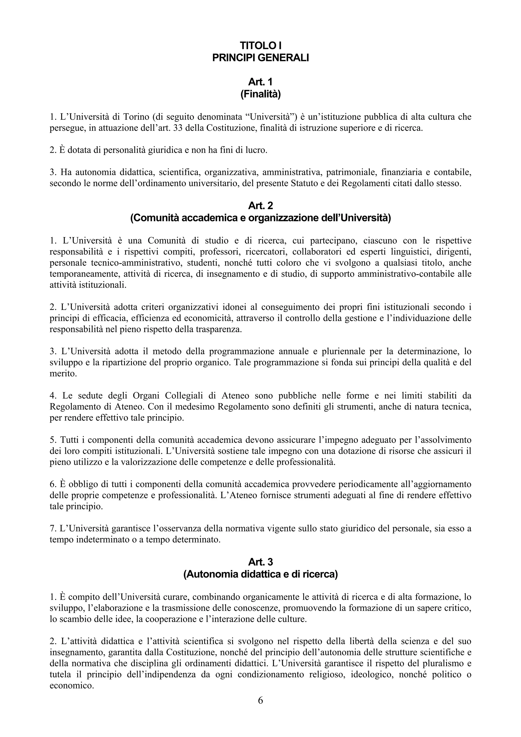 TITOLO I
                                            PRINCIPI GENERALI

                                                      Art. 1
                                                    (Finalità)

1. L’Università di Torino (di seguito denominata “Università”) è un’istituzione pubblica di alta cultura che
persegue, in attuazione dell’art. 33 della Costituzione, finalità di istruzione superiore e di ricerca.

2. È dotata di personalità giuridica e non ha fini di lucro.

3. Ha autonomia didattica, scientifica, organizzativa, amministrativa, patrimoniale, finanziaria e contabile,
secondo le norme dell’ordinamento universitario, del presente Statuto e dei Regolamenti citati dallo stesso.

                                             Art. 2
                      (Comunità accademica e organizzazione dell’Università)

1. L’Università è una Comunità di studio e di ricerca, cui partecipano, ciascuno con le rispettive
responsabilità e i rispettivi compiti, professori, ricercatori, collaboratori ed esperti linguistici, dirigenti,
personale tecnico-amministrativo, studenti, nonché tutti coloro che vi svolgono a qualsiasi titolo, anche
temporaneamente, attività di ricerca, di insegnamento e di studio, di supporto amministrativo-contabile alle
attività istituzionali.

2. L’Università adotta criteri organizzativi idonei al conseguimento dei propri fini istituzionali secondo i
principi di efficacia, efficienza ed economicità, attraverso il controllo della gestione e l’individuazione delle
responsabilità nel pieno rispetto della trasparenza.

3. L’Università adotta il metodo della programmazione annuale e pluriennale per la determinazione, lo
sviluppo e la ripartizione del proprio organico. Tale programmazione si fonda sui principi della qualità e del
merito.

4. Le sedute degli Organi Collegiali di Ateneo sono pubbliche nelle forme e nei limiti stabiliti da
Regolamento di Ateneo. Con il medesimo Regolamento sono definiti gli strumenti, anche di natura tecnica,
per rendere effettivo tale principio.

5. Tutti i componenti della comunità accademica devono assicurare l’impegno adeguato per l’assolvimento
dei loro compiti istituzionali. L’Università sostiene tale impegno con una dotazione di risorse che assicuri il
pieno utilizzo e la valorizzazione delle competenze e delle professionalità.

6. È obbligo di tutti i componenti della comunità accademica provvedere periodicamente all’aggiornamento
delle proprie competenze e professionalità. L’Ateneo fornisce strumenti adeguati al fine di rendere effettivo
tale principio.

7. L’Università garantisce l’osservanza della normativa vigente sullo stato giuridico del personale, sia esso a
tempo indeterminato o a tempo determinato.

                                                 Art. 3
                                    (Autonomia didattica e di ricerca)

1. È compito dell’Università curare, combinando organicamente le attività di ricerca e di alta formazione, lo
sviluppo, l’elaborazione e la trasmissione delle conoscenze, promuovendo la formazione di un sapere critico,
lo scambio delle idee, la cooperazione e l’interazione delle culture.

2. L’attività didattica e l’attività scientifica si svolgono nel rispetto della libertà della scienza e del suo
insegnamento, garantita dalla Costituzione, nonché del principio dell’autonomia delle strutture scientifiche e
della normativa che disciplina gli ordinamenti didattici. L’Università garantisce il rispetto del pluralismo e
tutela il principio dell’indipendenza da ogni condizionamento religioso, ideologico, nonché politico o
economico.
                                                         6
 