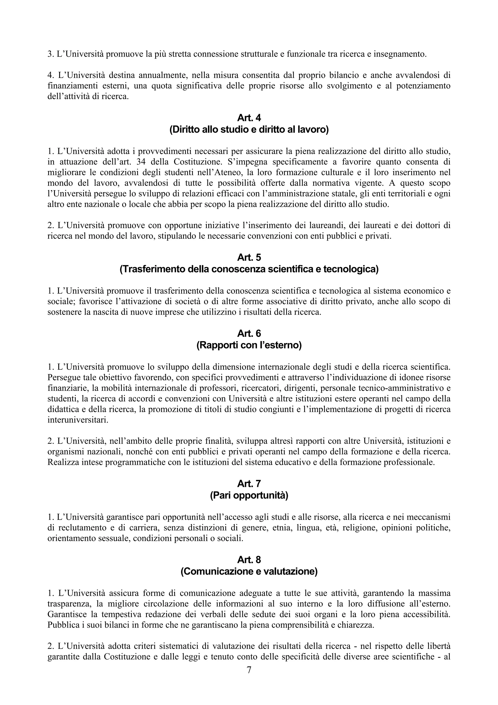 3. L’Università promuove la più stretta connessione strutturale e funzionale tra ricerca e insegnamento.

4. L’Università destina annualmente, nella misura consentita dal proprio bilancio e anche avvalendosi di
finanziamenti esterni, una quota significativa delle proprie risorse allo svolgimento e al potenziamento
dell’attività di ricerca.

                                                   Art. 4
                                  (Diritto allo studio e diritto al lavoro)

1. L’Università adotta i provvedimenti necessari per assicurare la piena realizzazione del diritto allo studio,
in attuazione dell’art. 34 della Costituzione. S’impegna specificamente a favorire quanto consenta di
migliorare le condizioni degli studenti nell’Ateneo, la loro formazione culturale e il loro inserimento nel
mondo del lavoro, avvalendosi di tutte le possibilità offerte dalla normativa vigente. A questo scopo
l’Università persegue lo sviluppo di relazioni efficaci con l’amministrazione statale, gli enti territoriali e ogni
altro ente nazionale o locale che abbia per scopo la piena realizzazione del diritto allo studio.

2. L’Università promuove con opportune iniziative l’inserimento dei laureandi, dei laureati e dei dottori di
ricerca nel mondo del lavoro, stipulando le necessarie convenzioni con enti pubblici e privati.

                                              Art. 5
                    (Trasferimento della conoscenza scientifica e tecnologica)

1. L’Università promuove il trasferimento della conoscenza scientifica e tecnologica al sistema economico e
sociale; favorisce l’attivazione di società o di altre forme associative di diritto privato, anche allo scopo di
sostenere la nascita di nuove imprese che utilizzino i risultati della ricerca.

                                                   Art. 6
                                          (Rapporti con l’esterno)

1. L’Università promuove lo sviluppo della dimensione internazionale degli studi e della ricerca scientifica.
Persegue tale obiettivo favorendo, con specifici provvedimenti e attraverso l’individuazione di idonee risorse
finanziarie, la mobilità internazionale di professori, ricercatori, dirigenti, personale tecnico-amministrativo e
studenti, la ricerca di accordi e convenzioni con Università e altre istituzioni estere operanti nel campo della
didattica e della ricerca, la promozione di titoli di studio congiunti e l’implementazione di progetti di ricerca
interuniversitari.

2. L’Università, nell’ambito delle proprie finalità, sviluppa altresì rapporti con altre Università, istituzioni e
organismi nazionali, nonché con enti pubblici e privati operanti nel campo della formazione e della ricerca.
Realizza intese programmatiche con le istituzioni del sistema educativo e della formazione professionale.

                                                     Art. 7
                                              (Pari opportunità)

1. L’Università garantisce pari opportunità nell’accesso agli studi e alle risorse, alla ricerca e nei meccanismi
di reclutamento e di carriera, senza distinzioni di genere, etnia, lingua, età, religione, opinioni politiche,
orientamento sessuale, condizioni personali o sociali.

                                                Art. 8
                                     (Comunicazione e valutazione)

1. L’Università assicura forme di comunicazione adeguate a tutte le sue attività, garantendo la massima
trasparenza, la migliore circolazione delle informazioni al suo interno e la loro diffusione all’esterno.
Garantisce la tempestiva redazione dei verbali delle sedute dei suoi organi e la loro piena accessibilità.
Pubblica i suoi bilanci in forme che ne garantiscano la piena comprensibilità e chiarezza.

2. L’Università adotta criteri sistematici di valutazione dei risultati della ricerca - nel rispetto delle libertà
garantite dalla Costituzione e dalle leggi e tenuto conto delle specificità delle diverse aree scientifiche - al
                                                        7
 