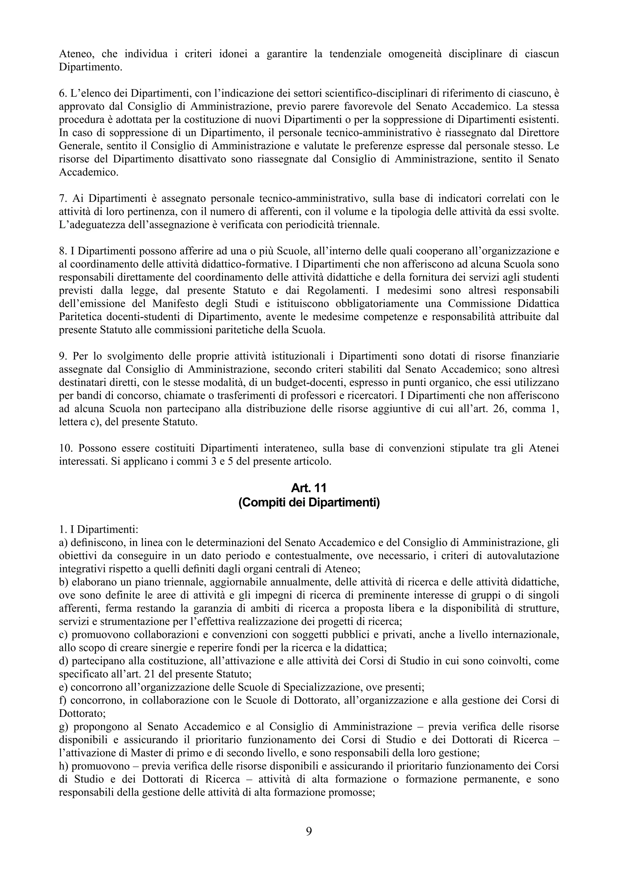 Ateneo, che individua i criteri idonei a garantire la tendenziale omogeneità disciplinare di ciascun
Dipartimento.

6. L’elenco dei Dipartimenti, con l’indicazione dei settori scientifico-disciplinari di riferimento di ciascuno, è
approvato dal Consiglio di Amministrazione, previo parere favorevole del Senato Accademico. La stessa
procedura è adottata per la costituzione di nuovi Dipartimenti o per la soppressione di Dipartimenti esistenti.
In caso di soppressione di un Dipartimento, il personale tecnico-amministrativo è riassegnato dal Direttore
Generale, sentito il Consiglio di Amministrazione e valutate le preferenze espresse dal personale stesso. Le
risorse del Dipartimento disattivato sono riassegnate dal Consiglio di Amministrazione, sentito il Senato
Accademico.

7. Ai Dipartimenti è assegnato personale tecnico-amministrativo, sulla base di indicatori correlati con le
attività di loro pertinenza, con il numero di afferenti, con il volume e la tipologia delle attività da essi svolte.
L’adeguatezza dell’assegnazione è verificata con periodicità triennale.

8. I Dipartimenti possono afferire ad una o più Scuole, all’interno delle quali cooperano all’organizzazione e
al coordinamento delle attività didattico-formative. I Dipartimenti che non afferiscono ad alcuna Scuola sono
responsabili direttamente del coordinamento delle attività didattiche e della fornitura dei servizi agli studenti
previsti dalla legge, dal presente Statuto e dai Regolamenti. I medesimi sono altresì responsabili
dell’emissione del Manifesto degli Studi e istituiscono obbligatoriamente una Commissione Didattica
Paritetica docenti-studenti di Dipartimento, avente le medesime competenze e responsabilità attribuite dal
presente Statuto alle commissioni paritetiche della Scuola.

9. Per lo svolgimento delle proprie attività istituzionali i Dipartimenti sono dotati di risorse finanziarie
assegnate dal Consiglio di Amministrazione, secondo criteri stabiliti dal Senato Accademico; sono altresì
destinatari diretti, con le stesse modalità, di un budget-docenti, espresso in punti organico, che essi utilizzano
per bandi di concorso, chiamate o trasferimenti di professori e ricercatori. I Dipartimenti che non afferiscono
ad alcuna Scuola non partecipano alla distribuzione delle risorse aggiuntive di cui all’art. 26, comma 1,
lettera c), del presente Statuto.

10. Possono essere costituiti Dipartimenti interateneo, sulla base di convenzioni stipulate tra gli Atenei
interessati. Si applicano i commi 3 e 5 del presente articolo.

                                                  Art. 11
                                         (Compiti dei Dipartimenti)

1. I Dipartimenti:
a) deﬁniscono, in linea con le determinazioni del Senato Accademico e del Consiglio di Amministrazione, gli
obiettivi da conseguire in un dato periodo e contestualmente, ove necessario, i criteri di autovalutazione
integrativi rispetto a quelli deﬁniti dagli organi centrali di Ateneo;
b) elaborano un piano triennale, aggiornabile annualmente, delle attività di ricerca e delle attività didattiche,
ove sono definite le aree di attività e gli impegni di ricerca di preminente interesse di gruppi o di singoli
afferenti, ferma restando la garanzia di ambiti di ricerca a proposta libera e la disponibilità di strutture,
servizi e strumentazione per l’effettiva realizzazione dei progetti di ricerca;
c) promuovono collaborazioni e convenzioni con soggetti pubblici e privati, anche a livello internazionale,
allo scopo di creare sinergie e reperire fondi per la ricerca e la didattica;
d) partecipano alla costituzione, all’attivazione e alle attività dei Corsi di Studio in cui sono coinvolti, come
specificato all’art. 21 del presente Statuto;
e) concorrono all’organizzazione delle Scuole di Specializzazione, ove presenti;
f) concorrono, in collaborazione con le Scuole di Dottorato, all’organizzazione e alla gestione dei Corsi di
Dottorato;
g) propongono al Senato Accademico e al Consiglio di Amministrazione – previa veriﬁca delle risorse
disponibili e assicurando il prioritario funzionamento dei Corsi di Studio e dei Dottorati di Ricerca –
l’attivazione di Master di primo e di secondo livello, e sono responsabili della loro gestione;
h) promuovono – previa veriﬁca delle risorse disponibili e assicurando il prioritario funzionamento dei Corsi
di Studio e dei Dottorati di Ricerca – attività di alta formazione o formazione permanente, e sono
responsabili della gestione delle attività di alta formazione promosse;


                                                         9
 