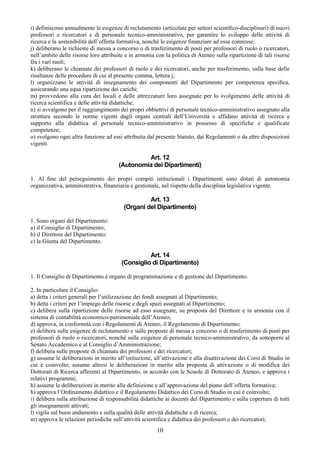 i) definiscono annualmente le esigenze di reclutamento (articolate per settori scientiﬁco-disciplinari) di nuovi
professori e ricercatori e di personale tecnico-amministrativo, per garantire lo sviluppo delle attività di
ricerca e la sostenibilità dell’offerta formativa, nonché le esigenze finanziare ad esse connesse;
j) deliberano le richieste di messa a concorso o di trasferimento di posti per professori di ruolo o ricercatori,
nell’ambito delle risorse loro attribuite e in armonia con la politica di Ateneo sulla ripartizione di tali risorse
fra i vari ruoli;
k) deliberano le chiamate dei professori di ruolo e dei ricercatori, anche per trasferimento, sulla base delle
risultanze delle procedure di cui al presente comma, lettera j;
l) organizzano le attività di insegnamento dei componenti del Dipartimento per competenza speciﬁca,
assicurando una equa ripartizione dei carichi;
m) provvedono alla cura dei locali e delle attrezzature loro assegnate per lo svolgimento delle attività di
ricerca scientifica e delle attività didattiche;
n) si avvalgono per il raggiungimento dei propri obbiettivi di personale tecnico-amministrativo assegnato alla
struttura secondo le norme vigenti dagli organi centrali dell’Università e affidano attività di ricerca e
supporto alla didattica al personale tecnico-amministrativo in possesso di specifiche e qualificate
competenze;
o) svolgono ogni altra funzione ad essi attribuita dal presente Statuto, dai Regolamenti o da altre disposizioni
vigenti.

                                                Art. 12
                                       (Autonomia dei Dipartimenti)

1. Al ﬁne del perseguimento dei propri compiti istituzionali i Dipartimenti sono dotati di autonomia
organizzativa, amministrativa, finanziaria e gestionale, nel rispetto della disciplina legislativa vigente.

                                                  Art. 13
                                         (Organi del Dipartimento)

1. Sono organi del Dipartimento:
a) il Consiglio di Dipartimento;
b) il Direttore del Dipartimento;
c) la Giunta del Dipartimento.

                                                  Art. 14
                                        (Consiglio di Dipartimento)

1. Il Consiglio di Dipartimento è organo di programmazione e di gestione del Dipartimento.

2. In particolare il Consiglio:
a) detta i criteri generali per l’utilizzazione dei fondi assegnati al Dipartimento;
b) detta i criteri per l’impiego delle risorse e degli spazi assegnati al Dipartimento;
c) delibera sulla ripartizione delle risorse ad esso assegnate, su proposta del Direttore e in armonia con il
sistema di contabilità economico-patrimoniale dell’Ateneo;
d) approva, in conformità con i Regolamenti di Ateneo, il Regolamento di Dipartimento;
e) delibera sulle esigenze di reclutamento e sulle proposte di messa a concorso o di trasferimento di posti per
professori di ruolo o ricercatori, nonché sulle esigenze di personale tecnico-amministrativo, da sottoporre al
Senato Accademico e al Consiglio d’Amministrazione;
f) delibera sulle proposte di chiamata dei professori e dei ricercatori;
g) assume le deliberazioni in merito all’istituzione, all’attivazione e alla disattivazione dei Corsi di Studio in
cui è coinvolto; assume altresì le deliberazioni in merito alla proposta di attivazione o di modifica dei
Dottorati di Ricerca afferenti al Dipartimento, in accordo con le Scuole di Dottorato di Ateneo, e approva i
relativi programmi;
h) assume le deliberazioni in merito alla definizione e all’approvazione del piano dell’offerta formativa;
h) approva l’Ordinamento didattico e il Regolamento Didattico dei Corsi di Studio in cui è coinvolto;
i) delibera sulla attribuzione di responsabilità didattiche ai docenti del Dipartimento e sulla copertura di tutti
gli insegnamenti attivati;
l) vigila sul buon andamento e sulla qualità delle attività didattiche e di ricerca;
m) approva le relazioni periodiche sull’attività scientifica e didattica dei professori e dei ricercatori;
                                                        10
 