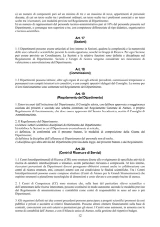 a) un numero di componenti pari ad un minimo di tre e un massimo di nove, appartenenti al personale
docente, di cui un terzo scelto tra i professori ordinari, un terzo scelto tra i professori associati e un terzo
scelto tra i ricercatori, con modalità previste nel Regolamento di Dipartimento;
b) un numero di rappresentanti del personale tecnico-amministrativo pari al 10% del personale presente nel
Dipartimento, e comunque non superiore a tre, con competenze differenziate di tipo didattico, organizzativo
e tecnico-scientifico.

                                                    Art. 17
                                                   (Sezioni)

1. I Dipartimenti possono essere articolati al loro interno in Sezioni, qualora la complessità e la numerosità
delle aree culturali e scientifiche presenti lo renda opportuno, nonché in Gruppi di Ricerca. Per ogni Sezione
può essere previsto un Coordinatore. Le Sezioni e le relative funzioni sono definite e disciplinate nel
Regolamento di Dipartimento. Sezioni e Gruppi di ricerca vengono considerate nei meccanismi di
valutazione e autovalutazione del Dipartimento.

                                                  Art. 18
                                               (Commissioni)

1. I Dipartimenti possono istituire, oltre agli organi di cui agli articoli precedenti, commissioni temporanee o
permanenti con compiti istruttori e/o consultivi, o con compiti operativi delegati dal Consiglio. Le norme per
il loro funzionamento sono contenute nel Regolamento del Dipartimento.

                                               Art. 19
                                    (Regolamento del Dipartimento)

1. Entro tre mesi dall’istituzione del Dipartimento, il Consiglio adotta, con delibera approvata a maggioranza
assoluta dei presenti e secondo uno schema contenuto nel Regolamento Generale di Ateneo, il proprio
Regolamento di funzionamento, che deve essere approvato dal Senato Accademico, sentito il Consiglio di
Amministrazione.

2. Il Regolamento del Dipartimento:
a) elenca i settori scientifico disciplinari di riferimento del Dipartimento;
b) stabilisce le Sezioni in cui il Dipartimento eventualmente si articola;
c) definisce, in conformità con il presente Statuto, le modalità di composizione della Giunta del
Dipartimento;
d) definisce la disciplina dell’afferenza al Dipartimento del personale non di ruolo;
e) disciplina ogni altra attività del Dipartimento prevista dalla legge, dal presente Statuto o dai Regolamenti.

                                                  Art. 20
                                      (Centri di Ricerca e di Servizi)

1. I Centri Interdipartimentali di Ricerca (CIR) sono strutture dirette allo svolgimento di specifiche attività di
ricerca di carattere interdisciplinare o tematico, aventi particolare rilevanza e complessità. Al loro interno,
ricercatori provenienti da Dipartimenti diversi perseguono obbiettivi comuni anche in collaborazione con
centri di ricerca strutture, enti, consorzi esterni con cui condividono le finalità scientifiche. Tra i Centri
Interdipartimentali possono essere comprese strutture (Centri di Ateneo per le Grandi Strumentazioni) che
ospitino strumenti o piattaforme tecnologiche di dimensioni e costo elevato e con ampio bacino di utenza.

2. I Centri di Competenza (CC) sono strutture che, sulla base del particolare rilievo scientifico e
dell’ammontare delle risorse intercettate, possono costituirsi in modo autonomo secondo le modalità previste
dal Regolamento di amministrazione e contabilità come centri di responsabilità in seno ad uno o più
Dipartimenti.

3. Gli organismi definiti nei due commi precedenti possono partecipare a progetti scientifici promossi da enti
pubblici e privati e accedere ai relativi finanziamenti. Possono altresì ottenere finanziamenti sulla base di
contratti, convenzioni con enti esterni o prestazioni per gli stessi. I Centri sono autonomi, in armonia con le
norme di contabilità dell’Ateneo, e con il bilancio unico di Ateneo, nella gestione del rispettivo budget.
                                                       12
 