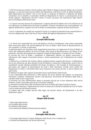 2. Nell’Università sono istituite le Scuole indicate nella Tabella A allegata al presente Statuto, che ne fa parte
integrante. A ciascuna Scuola possono afferire più Dipartimenti, sulla base di criteri di affinità disciplinare.
Ogni Dipartimento può afferire a più di una Scuola. La proposta di afferenza è deliberata dal Senato
Accademico con le modalità e le procedure stabilite da Regolamento di Ateneo. La partecipazione ad una
Scuola impegna i Dipartimenti coinvolti a fornire le risorse necessarie alla realizzazione degli obiettivi
previsti nel progetto della Scuola stessa.

3. Le Scuole esercitano funzioni di coordinamento e supporto dell’attività didattica dei Corsi di Studio che ad
essa afferiscono con deliberazione del Senato Accademico. Il Senato Accademico può eccezionalmente, con
apposita deliberazione, assegnare un Corso di Studio al coordinamento congiunto da parte di più Scuole.

4. Per lo svolgimento dei compiti loro assegnati le Scuole si avvalgono di personale tecnico-amministrativo e
di risorse adeguate agli scopi, sulla base di criteri stabiliti dall’apposito Regolamento di Ateneo.

                                                  Art. 26
                                           (Compiti della Scuola)

1. Le Scuole sono responsabili dei servizi alla didattica e del loro coordinamento. Sono inoltre responsabili
delle convenzioni relative alle attività didattiche dei Corsi di Studio e delle Scuole di Specializzazione da
esse coordinati. Le Scuole, in particolare:
a) esprimono parere non vincolante, anche proponendo la attivazione o la soppressione di Corsi di Studio, in
merito agli ordinamenti didattici dei Corsi di Studio, delle Scuole di Specializzazione e dei Master di loro
pertinenza, sulla base delle proposte dei competenti Consigli di Dipartimento e Consigli di Corso di Studio;
b) ricevono dai Corsi di Studio e trasmettono ai Dipartimenti afferenti con proprie osservazioni le
informazioni sulle esigenze di personale docente e tecnico-amministrativo per l’espletamento dei compiti
didattici;
c) definiscono, in relazione alle strutture edilizie complessivamente assegnate alla Scuola e ai Dipartimenti
che ad essa afferiscono, gli spazi destinati all’attività didattica in dotazione ai Dipartimenti, anche al fine di
riequilibrarli secondo indicatori predefiniti dal Senato Accademico e dal Consiglio di Amministrazione, e
provvedono alle esigenze di funzionamento dei locali e delle attrezzature secondo criteri stabiliti dal
Regolamento di Ateneo e nell’ambito delle risorse finanziarie che saranno previste in sede di bilancio per
ogni Scuola;
d) elaborano un piano sulle esigenze di personale tecnico-amministrativo della Scuola;
e) sono responsabili della promozione e della gestione dei servizi destinati agli studenti, con particolare
riferimento a mobilità, orientamento, tutorato e job placement, all’emissione del Manifesto degli Studi, al
calendario delle lezioni e degli esami;
f) assicurano che siano uniformemente attuate le procedure previste per il buon andamento delle attività
formative, incluse le procedure previste per la Gestione in Qualità;
g) assicurano il corretto flusso delle informazioni dai Corsi di Studio agli Organi Centrali di Ateneo;
h) coordinano l’adozione e l’applicazione dei criteri di Ateneo per la Garanzia di Qualità dei Corsi di Studio
e per la conduzione del Riesame annuale;
i) svolgono ogni altro compito previsto dalla legge, dal presente Statuto, dai Regolamenti o da altre
disposizioni vigenti.

                                                 Art. 27
                                           (Organi della Scuola)

1. Sono organi della Scuola:
a) il Consiglio della Scuola;
b) il Direttore della Scuola;
c) la Commissione Didattica Paritetica docenti-studenti.

                                                  Art. 28
                                          (Consiglio della Scuola)

1. Il Consiglio della Scuola è l’organo deliberativo della Scuola. Esso è composto da:
a) i Direttori dei Dipartimenti che ad essa afferiscono;
                                                       15
 