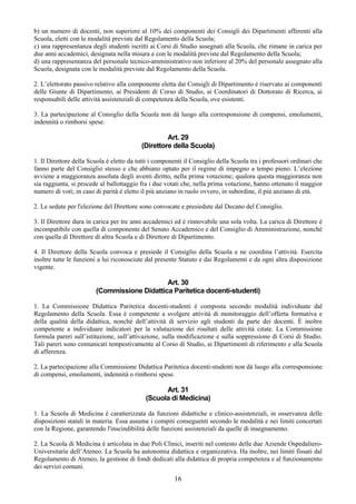 b) un numero di docenti, non superiore al 10% dei componenti dei Consigli dei Dipartimenti afferenti alla
Scuola, eletti con le modalità previste dal Regolamento della Scuola;
c) una rappresentanza degli studenti iscritti ai Corsi di Studio assegnati alla Scuola, che rimane in carica per
due anni accademici, designata nella misura e con le modalità previste dal Regolamento della Scuola;
d) una rappresentanza del personale tecnico-amministrativo non inferiore al 20% del personale assegnato alla
Scuola, designata con le modalità previste dal Regolamento della Scuola.

2. L’elettorato passivo relativo alla componente eletta dai Consigli di Dipartimento è riservato ai componenti
delle Giunte di Dipartimento, ai Presidenti di Corso di Studio, ai Coordinatori di Dottorato di Ricerca, ai
responsabili delle attività assistenziali di competenza della Scuola, ove esistenti.

3. La partecipazione al Consiglio della Scuola non dà luogo alla corresponsione di compensi, emolumenti,
indennità o rimborsi spese.

                                                   Art. 29
                                          (Direttore della Scuola)

1. Il Direttore della Scuola è eletto da tutti i componenti il Consiglio della Scuola tra i professori ordinari che
fanno parte del Consiglio stesso e che abbiano optato per il regime di impegno a tempo pieno. L’elezione
avviene a maggioranza assoluta degli aventi diritto, nella prima votazione; qualora questa maggioranza non
sia raggiunta, si procede al ballottaggio fra i due votati che, nella prima votazione, hanno ottenuto il maggior
numero di voti; in caso di parità è eletto il più anziano in ruolo ovvero, in subordine, il più anziano di età.

2. Le sedute per l'elezione del Direttore sono convocate e presiedute dal Decano del Consiglio.

3. Il Direttore dura in carica per tre anni accademici ed è rinnovabile una sola volta. La carica di Direttore è
incompatibile con quella di componente del Senato Accademico e del Consiglio di Amministrazione, nonché
con quella di Direttore di altra Scuola e di Direttore di Dipartimento.

4. Il Direttore della Scuola convoca e presiede il Consiglio della Scuola e ne coordina l’attività. Esercita
inoltre tutte le funzioni a lui riconosciute dal presente Statuto e dai Regolamenti e da ogni altra disposizione
vigente.

                                             Art. 30
                        (Commissione Didattica Paritetica docenti-studenti)

1. La Commissione Didattica Paritetica docenti-studenti è composta secondo modalità individuate dal
Regolamento della Scuola. Essa è competente a svolgere attività di monitoraggio dell’offerta formativa e
della qualità della didattica, nonché dell’attività di servizio agli studenti da parte dei docenti. È inoltre
competente a individuare indicatori per la valutazione dei risultati delle attività citate. La Commissione
formula pareri sull’istituzione, sull’attivazione, sulla modificazione e sulla soppressione di Corsi di Studio.
Tali pareri sono comunicati tempestivamente al Corso di Studio, ai Dipartimenti di riferimento e alla Scuola
di afferenza.

2. La partecipazione alla Commissione Didattica Paritetica docenti-studenti non dà luogo alla corresponsione
di compensi, emolumenti, indennità o rimborsi spese.

                                                  Art. 31
                                            (Scuola di Medicina)

1. La Scuola di Medicina è caratterizzata da funzioni didattiche e clinico-assistenziali, in osservanza delle
disposizioni statali in materia. Essa assume i compiti conseguenti secondo le modalità e nei limiti concertati
con la Regione, garantendo l'inscindibilità delle funzioni assistenziali da quelle di insegnamento.

2. La Scuola di Medicina è articolata in due Poli Clinici, inseriti nel contesto delle due Aziende Ospedaliero-
Universitarie dell’Ateneo. La Scuola ha autonomia didattica e organizzativa. Ha inoltre, nei limiti fissati dal
Regolamento di Ateneo, la gestione di fondi dedicati alla didattica di propria competenza e al funzionamento
dei servizi comuni.
                                                        16
 