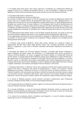 3. Il Consiglio della Scuola agisce come organo supervisore, coordinando con i Dipartimenti afferenti gli
impegni di spesa per la copertura del personale docente, in caso di ineludibili e comprovate necessità
didattiche nei settori clinico-assistenziali che prevedono accordi con il Servizio Sanitario Nazionale.

4. Il Consiglio della Scuola è composto da:
a) i Direttori dei Dipartimenti che ad essa afferiscono;
b) un numero di docenti, non superiore al 10% dei componenti dei Consigli dei Dipartimenti afferenti alla
Scuola, eletti con le modalità previste dal Regolamento della Scuola, tra i quali, obbligatoriamente: 1) i
Presidenti dei Consigli dei Corsi di Laurea Magistrale coordinati dalla Scuola; 2) i quattro Rappresentanti dei
Presidenti per ciascuna Classe di Laurea Sanitaria; 3) il Coordinatore delle Scuole di Specializzazione di
Medicina e Chirurgia; 4) il Direttore della Scuola di Dottorato nell’ambito della Medicina e Chirurgia; 5) il
Coordinatore dei Master Biomedici; 6) i Rappresentanti della componente universitaria dei Poli Clinici delle
Aziende Ospedaliero-Universitarie di riferimento per la tutela dei protocolli di intesa tra l’Università e la
Regione;
c) una rappresentanza degli studenti iscritti ai Corsi di Studio assegnati alla Scuola, che rimane in carica per
due anni accademici, designata nella misura e con le modalità previste dal Regolamento della Scuola;
d) una rappresentanza del personale tecnico-amministrativo assegnato ai Dipartimenti afferenti alla Scuola,
non inferiore al 10% del numero complessivo dei componenti l’Organo, designata con le modalità previste
dal Regolamento della Scuola.

5. Il Direttore della Scuola di Medicina, all’atto della nomina, identifica fra i professori ordinari un
rappresentante dell’altro Polo Clinico quale Direttore Vicario, che è nominato dal Rettore con proprio
Decreto e rappresenta a pieno titolo il Direttore nell'ambito dell'Azienda Ospedaliero-Universitaria cui
appartiene.

6. Nell’ambito dei rapporti con il Servizio Sanitario Nazionale, il Consiglio della Scuola di Medicina è
organo deliberante per quanto attiene alla definizione e al coordinamento delle attività assistenziali in
relazione all'attività didattica e di ricerca. In aggiunta alle funzioni attribuite ai Consigli delle Scuole dal
presente Statuto, il Consiglio della Scuola di Medicina esprime parere obbligatorio in merito all'istituzione o
alla soppressione di Unità Operative, Programmi ed Incarichi rilevanti per l'attività didattica e di ricerca,
nonché in merito al conferimento delle relative responsabilità nelle Aziende Ospedaliero-Universitarie. Il
Consiglio della Scuola esprime parere obbligatorio su tutte le deliberazioni degli Organi dell'Ateneo attinenti
a rapporti contrattuali e convenzionali coinvolgenti il Servizio Sanitario e l'Università.

7. Il Direttore della Scuola e il Direttore Vicario sono componenti di diritto del Consiglio di Direzione nei
rispettivi Poli Clinici e partecipano alle attività di programmazione e verifica con le rispettive Aziende
Ospedaliero-Universitarie, l’Istituto per la Ricerca e la Cura del Cancro, gli Istituti di Ricovero e Cura a
Carattere Scientifico e altri enti sanitari convenzionati, nell'ambito di quanto previsto dalla normativa vigente
e dai protocolli di intesa. Al Direttore della Scuola, inoltre, possono essere conferite deleghe da parte del
Rettore per l’esercizio di funzioni in ambito sanitario che le disposizioni vigenti attribuiscono alla sua figura.

8. La Scuola di Medicina promuove attività formative post-laurea caratterizzanti, quali l’Educazione
Continua in Medicina (ECM), Master e Corsi di Perfezionamento Biomedici.

9. Il Consiglio della Scuola di Medicina coordina i rapporti tra la direzione delle Scuole di Specializzazione e
il Servizio Sanitario Nazionale e Regionale.

10. La Scuola di Medicina si avvale di Commissioni Didattiche Paritetiche, istituite in ciascuno dei Poli
Didattici, presiedute dal Direttore della Scuola o dal Direttore Vicario. Può inoltre avvalersi di Commissioni
tematiche, con le modalità previste dal Regolamento della Scuola.

11. Le norme di cui al presente articolo si intendono come integrative e, in caso di contrasto, derogatorie
rispetto agli artt. da 25 a 30 del presente Statuto.




                                                       17
 