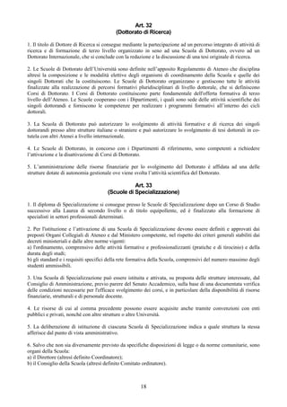 Art. 32
                                           (Dottorato di Ricerca)

1. Il titolo di Dottore di Ricerca si consegue mediante la partecipazione ad un percorso integrato di attività di
ricerca e di formazione di terzo livello organizzato in seno ad una Scuola di Dottorato, ovvero ad un
Dottorato Internazionale, che si conclude con la redazione e la discussione di una tesi originale di ricerca.

2. Le Scuole di Dottorato dell’Università sono definite nell’apposito Regolamento di Ateneo che disciplina
altresì la composizione e le modalità elettive degli organismi di coordinamento della Scuola e quelle dei
singoli Dottorati che la costituiscono. Le Scuole di Dottorato organizzano e gestiscono tutte le attività
finalizzate alla realizzazione di percorsi formativi pluridisciplinari di livello dottorale, che si definiscono
Corsi di Dottorato. I Corsi di Dottorato costituiscono parte fondamentale dell'offerta formativa di terzo
livello dell’Ateneo. Le Scuole cooperano con i Dipartimenti, i quali sono sede delle attività scientifiche dei
singoli dottorandi e forniscono le competenze per realizzare i programmi formativi all’interno dei cicli
dottorali.

3. La Scuola di Dottorato può autorizzare lo svolgimento di attività formative e di ricerca dei singoli
dottorandi presso altre strutture italiane o straniere e può autorizzare lo svolgimento di tesi dottorali in co-
tutela con altri Atenei a livello internazionale.

4. Le Scuole di Dottorato, in concorso con i Dipartimenti di riferimento, sono competenti a richiedere
l’attivazione e la disattivazione di Corsi di Dottorato.

5. L’amministrazione delle risorse finanziarie per lo svolgimento del Dottorato è affidata ad una delle
strutture dotate di autonomia gestionale ove viene svolta l’attività scientifica del Dottorato.

                                                  Art. 33
                                       (Scuole di Specializzazione)

1. Il diploma di Specializzazione si consegue presso le Scuole di Specializzazione dopo un Corso di Studio
successivo alla Laurea di secondo livello o di titolo equipollente, ed è finalizzato alla formazione di
specialisti in settori professionali determinati.

2. Per l'istituzione e l’attivazione di una Scuola di Specializzazione devono essere definiti e approvati dai
preposti Organi Collegiali di Ateneo e dal Ministero competente, nel rispetto dei criteri generali stabiliti dai
decreti ministeriali e dalle altre norme vigenti:
a) l'ordinamento, comprensivo delle attività formative e professionalizzanti (pratiche e di tirocinio) e della
durata degli studi;
b) gli standard e i requisiti specifici della rete formativa della Scuola, comprensivi del numero massimo degli
studenti ammissibili.

3. Una Scuola di Specializzazione può essere istituita e attivata, su proposta delle strutture interessate, dal
Consiglio di Amministrazione, previo parere del Senato Accademico, sulla base di una documentata verifica
delle condizioni necessarie per l'efficace svolgimento dei corsi, e in particolare della disponibilità di risorse
finanziarie, strutturali e di personale docente.

4. Le risorse di cui al comma precedente possono essere acquisite anche tramite convenzioni con enti
pubblici e privati, nonché con altre strutture o altre Università.

5. La deliberazione di istituzione di ciascuna Scuola di Specializzazione indica a quale struttura la stessa
afferisce dal punto di vista amministrativo.

6. Salvo che non sia diversamente previsto da specifiche disposizioni di legge o da norme comunitarie, sono
organi della Scuola:
a) il Direttore (altresì definito Coordinatore);
b) il Consiglio della Scuola (altresì definito Comitato ordinatore).



                                                       18
 