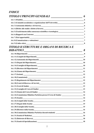 INDICE
TITOLO I PRINCIPI GENERALI ______________________ 6
 Art. 1 (Finalità)______________________________________________________________________ 6
 Art. 2 (Comunità accademica e organizzazione dell’Università)______________________________ 6
 Art. 3 (Autonomia didattica e di ricerca)_________________________________________________ 6
 Art. 4 (Diritto allo studio e diritto al lavoro) ______________________________________________ 7
 Art. 5 (Trasferimento della conoscenza scientifica e tecnologica) _____________________________ 7
 Art. 6 (Rapporti con l’esterno) _________________________________________________________ 7
 Art. 7 (Pari opportunità) ______________________________________________________________ 7
 Art. 8 (Comunicazione e valutazione) ___________________________________________________ 7
 Art. 9 (Codice etico) __________________________________________________________________ 8

TITOLO II STRUTTURE E ORGANI DI RICERCA E
DIDATTICI _________________________________________ 8
 Art. 10 (Dipartimenti) ________________________________________________________________ 8
 Art. 11 (Compiti dei Dipartimenti)______________________________________________________ 9
 Art. 12 (Autonomia dei Dipartimenti) __________________________________________________ 10
 Art. 13 (Organi del Dipartimento) _____________________________________________________ 10
 Art. 14 (Consiglio di Dipartimento) ____________________________________________________ 10
 Art. 15 (Direttore del Dipartimento) ___________________________________________________ 11
 Art. 16 (Giunta del Dipartimento) _____________________________________________________ 11
 Art. 17 (Sezioni) ____________________________________________________________________ 12
 Art. 18 (Commissioni) _______________________________________________________________ 12
 Art. 19 (Regolamento del Dipartimento) ________________________________________________ 12
 Art. 20 (Centri di Ricerca e di Servizi)__________________________________________________ 12
 Art. 21 (Corsi di Studio) _____________________________________________________________ 13
 Art. 22 (Consiglio di Corso di Studio) __________________________________________________ 13
 Art. 23 (Giunta del Corso di Studio) ___________________________________________________ 14
 Art. 24 (Commissione Didattica Paritetica presso il Corso di Studio) ________________________ 14
 Art. 25 (Scuole) _____________________________________________________________________ 14
 Art. 26 (Compiti della Scuola)_________________________________________________________ 15
 Art. 27 (Organi della Scuola) _________________________________________________________ 15
 Art. 28 (Consiglio della Scuola)________________________________________________________ 15
 Art. 29 (Direttore della Scuola)________________________________________________________ 16
 Art. 30 (Commissione Didattica Paritetica docenti-studenti) _______________________________ 16
 Art. 31 (Scuola di Medicina) __________________________________________________________ 16
 Art. 32 (Dottorato di Ricerca) _________________________________________________________ 18
 Art. 33 (Scuole di Specializzazione) ____________________________________________________ 18

                                               2
 