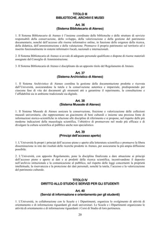TITOLO III
                                   BIBLIOTECHE, ARCHIVI E MUSEI

                                                 Art. 36
                                    (Sistema Bibliotecario di Ateneo)

1. Il Sistema Bibliotecario di Ateneo è l’insieme coordinato delle biblioteche e delle strutture di servizio
responsabili della conservazione, dello sviluppo, della valorizzazione e della gestione del patrimonio
documentario, nonché dell’accesso alle risorse informative online, in funzione delle esigenze della ricerca,
della didattica, dell’amministrazione e della valutazione. Promuove il proprio patrimonio sul territorio ed è
inserito funzionalmente in sistemi informativi locali, nazionali e internazionali.

2. Il Sistema Bibliotecario di Ateneo si avvale di adeguato personale qualificato e dispone di risorse materiali
assegnate dal Consiglio di Amministrazione.

3. Il Sistema Bibliotecario di Ateneo è disciplinato da un apposito titolo del Regolamento di Ateneo.

                                                Art. 37
                                    (Sistema Archivistico di Ateneo)

1. Il Sistema Archivistico di Ateneo coordina la gestione della documentazione prodotta e ricevuta
dall’Università, assicurandone la tutela e la conservazione autentica e imparziale, predisponendo per
ciascuna fase di vita dei documenti gli strumenti atti a garantirne il reperimento, la consultazione e
l’affidabilità sia in ambiente tradizionale sia digitale.

                                                 Art. 38
                                       (Sistema Museale di Ateneo)

1. Il Sistema Museale di Ateneo assicura la conservazione, fruizione e valorizzazione delle collezioni
museali universitarie, che rappresentano un giacimento di beni culturali e insieme una preziosa fonte di
informazioni storico-scientifiche in relazione alle discipline di riferimento e si propone, nel rispetto delle più
moderne indicazioni della museologia scientifica, l’obiettivo di promuovere nel modo più efficace e di
divulgare la cultura scientifica al pubblico anche non specialistico.

                                                  Art. 39
                                      (Principi dell’accesso aperto)

1. L’Università fa propri i principi dell’accesso pieno e aperto alla letteratura scientifica e promuove la libera
disseminazione in rete dei risultati delle ricerche prodotte in Ateneo, per assicurarne la più ampia diffusione
possibile.

2. L’Università, con apposito Regolamento, pone la disciplina finalizzata a dare attuazione ai principi
dell’accesso pieno e aperto ai dati e ai prodotti della ricerca scientifica, incentivandone il deposito
nell’archivio istituzionale e la comunicazione al pubblico, nel rispetto delle leggi concernenti la proprietà
intellettuale, la riservatezza e la protezione dei dati personali, nonché la tutela, l’accesso e la valorizzazione
del patrimonio culturale.


                                        TITOLO IV
                      DIRITTO ALLO STUDIO E SERVIZI PER GLI STUDENTI

                                               Art. 40
                      (Servizi di informazione e orientamento per gli studenti)

1. L'Università, in collaborazione con le Scuole e i Dipartimenti, organizza lo svolgimento di attività di
orientamento e di informazione riguardanti gli studi universitari. Le Scuole e i Dipartimenti organizzano le
attività di orientamento e di informazione riguardanti i Corsi di Studio di loro pertinenza.

                                                       20
 