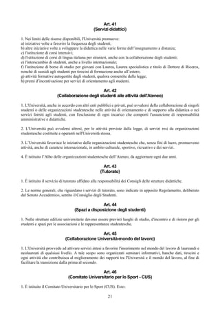 Art. 41
                                                (Servizi didattici)

1. Nei limiti delle risorse disponibili, l'Università promuove:
a) iniziative volte a favorire la frequenza degli studenti;
b) altre iniziative volte a sviluppare la didattica nelle varie forme dell’insegnamento a distanza;
c) l'istituzione di corsi intensivi;
d) l'istituzione di corsi di lingua italiana per stranieri, anche con la collaborazione degli studenti;
e) l'interscambio di studenti, anche a livello internazionale;
f) l'istituzione di borse di studio per giovani con Laurea, Laurea specialistica e titolo di Dottore di Ricerca,
nonché di sussidi agli studenti per tirocini di formazione anche all’estero;
g) attività formative autogestite dagli studenti, qualora consentite dalla legge;
h) premi d’incentivazione per servizi di orientamento agli studenti.

                                                Art. 42
                        (Collaborazione degli studenti alle attività dell'Ateneo)

1. L'Università, anche in accordo con altri enti pubblici e privati, può avvalersi della collaborazione di singoli
studenti o delle organizzazioni studentesche nelle attività di orientamento e di supporto alla didattica o nei
servizi forniti agli studenti, con l'esclusione di ogni incarico che comporti l'assunzione di responsabilità
amministrative e didattiche.

2. L'Università può avvalersi altresì, per le attività previste dalla legge, di servizi resi da organizzazioni
studentesche costituite e operanti nell'Università stessa.

3. L’Università favorisce le iniziative delle organizzazioni studentesche che, senza fini di lucro, promuovono
attività, anche di carattere internazionale, in ambito culturale, sportivo, ricreativo e dei servizi.

4. È istituito l’Albo delle organizzazioni studentesche dell’Ateneo, da aggiornare ogni due anni.

                                                       Art. 43
                                                     (Tutorato)

1. È istituito il servizio di tutorato affidato alla responsabilità dei Consigli delle strutture didattiche.

2. Le norme generali, che riguardano i servizi di tutorato, sono indicate in apposito Regolamento, deliberato
dal Senato Accademico, sentito il Consiglio degli Studenti.

                                                  Art. 44
                                   (Spazi a disposizione degli studenti)

1. Nelle strutture edilizie universitarie devono essere previsti luoghi di studio, d'incontro e di ristoro per gli
studenti e spazi per le associazioni e le rappresentanze studentesche.

                                                Art. 45
                             (Collaborazione Università-mondo del lavoro)

1. L'Università provvede ad attivare servizi intesi a favorire l'inserimento nel mondo del lavoro di laureandi e
neolaureati di qualsiasi livello. A tale scopo sono organizzati seminari informativi, banche dati, tirocini e
ogni attività che contribuisca al miglioramento dei rapporti tra l'Università e il mondo del lavoro, al fine di
facilitare la transizione dalla prima al secondo.

                                                Art. 46
                               (Comitato Universitario per lo Sport - CUS)

1. È istituito il Comitato Universitario per lo Sport (CUS). Esso:

                                                          21
 