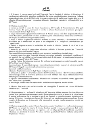 Art. 48
                                                    (Rettore)

1. Il Rettore è il rappresentante legale dell’Università. Esercita funzioni di indirizzo, di iniziativa e di
coordinamento delle attività scientifiche e didattiche. Ha inoltre compiti di impulso, attuazione e vigilanza,
assicurando che ogni attività dell’Università si svolga secondo criteri di qualità e nel rispetto dei principi di
efficacia, efficienza, trasparenza e promozione del merito. Garantisce il raccordo tra gli Organi di Governo
dell’Ateneo.

2. Il Rettore, in particolare:
a) convoca e presiede le sedute del Senato Accademico e del Consiglio di Amministrazione, delle quali
stabilisce l’ordine del giorno, assicurando il corretto ed efficace funzionamento di entrambi gli organi e
l’attuazione delle delibere degli stessi;
b) redige il documento di programmazione triennale di Ateneo, tenendo conto delle proposte elaborate dal
Senato Accademico, e lo trasmette al Senato Accademico per la formulazione del parere di sua competenza e
al Consiglio di Amministrazione per l’approvazione;
c) redige il bilancio di previsione annuale e triennale e il conto consuntivo, e lo trasmette al Senato
Accademico per la formulazione del parere di sua competenza e al Consiglio di Amministrazione per
l’approvazione;
d) formula la proposta in merito all’attribuzione dell’incarico di Direttore Generale di cui all’art. 57 del
presente Statuto;
e) sottoscrive gli accordi di cooperazione scientifica e didattica di interesse generale per l’Università,
approvati dai competenti Organi di Governo;
f) presenta al Ministro competente per l’Università le relazioni periodiche previste dalla legge;
g) promuove rapporti con altre Università, istituzioni e organismi nazionali e internazionali, nonché con gli
enti locali, gli altri enti pubblici e privati operanti sul territorio di riferimento e le organizzazioni economiche
e sociali interessate all’attività dell’Ateneo;
h) esercita l’azione disciplinare nei confronti dei professori e dei ricercatori, secondo le modalità previste
dall'art. 66 del presente Statuto;
i) assume, in caso di necessità ed urgenza, i provvedimenti amministrativi necessari da sottoporre a ratifica
dell’Organo Collegiale competente alla prima riunione successiva;
l) emana le modifiche statutarie;
m) emana i Regolamenti approvati dagli Organi Collegiali competenti;
n) rappresenta in giudizio l’Università avvalendosi dell’Avvocatura di Ateneo o dell’Avvocatura dello Stato,
fatta salva la possibilità di ricorrere al patrocinio di avvocati del libero foro, previa deliberazione motivata
del Consiglio di Amministrazione;
o) vigila sul funzionamento delle strutture e dei servizi dell’Università, assicurando la corretta applicazione
dello Statuto e dei Regolamenti;
p) esercita ogni altra funzione non espressamente attribuita ad altri organi dal presente Statuto.

3. Il Rettore dura in carica sei anni accademici e non è rieleggibile. È nominato con Decreto del Ministro
competente per l’Università.

4. Il Rettore designa, fra i professori di prima fascia dell’Ateneo che abbiano optato per il regime di impegno
a tempo pieno o abbiano presentato una preventiva dichiarazione di opzione in tal senso, da far valere in caso
di nomina, un Prorettore che lo supplisce in tutte le sue funzioni, in caso di temporaneo impedimento od
assenza. Il Prorettore è nominato con Decreto del Rettore e il suo mandato coincide con quello del Rettore.
La carica di Prorettore non è rinnovabile ed è incompatibile con altre cariche accademiche previste dal
presente Statuto.

5. Il Rettore designa inoltre, sentito il Senato Accademico, quattro Vice-Rettori tra i professori e i ricercatori
dell’Ateneo con compiti in materia di ricerca, didattica, qualità e internazionalizzazione. Può inoltre
designare altri Vice-Rettori, in numero non superiore a sei, con delega specifica. Il mandato dei Vice-Rettori
è biennale, con possibilità di rinnovo. Può infine esercitare specifiche attribuzioni mediante rappresentanti
designati caso per caso.




                                                        23
 