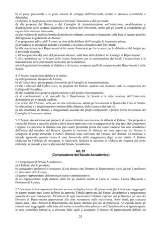 b) al piano pluriennale e ai piani annuali di sviluppo dell’Università, sentite le strutture scientiﬁche e
didattiche;
c) al piano di programmazione annuale e triennale, finanziario e del personale;
d) alle proposte del Rettore o del Consiglio di Amministrazione sull’istituzione, modiﬁcazione e
disattivazione delle strutture didattiche e di ricerca dell’Università, sentiti per gli aspetti di competenza gli
organi delle strutture interessate;
e) alle richieste di mobilità interna di professori ordinari, associati e ricercatori, sulla base di quanto previsto
dall’apposito Regolamento di Ateneo;
f) ai programmi edilizi dell’Ateneo, in vista delle delibere del Consiglio di Amministrazione;
g) al bilancio di previsione annuale e triennale e al conto consuntivo dell’Università;
h) alla ripartizione tra i Dipartimenti delle risorse ﬁnanziarie per la ricerca e per la didattica e del budget per
il personale docente;
i) all’assegnazione dei posti del personale docente, sulla base delle delibere dei Consigli di Dipartimento;
l) alla ripartizione tra le Scuole delle risorse ﬁnanziarie per la manutenzione dei locali, l’acquisizione e la
manutenzione delle attrezzature necessarie per la didattica;
m) ai Regolamenti in materia di didattica e di ricerca, compresi quelli di competenza dei Dipartimenti e delle
Scuole.

4. Il Senato Accademico delibera in merito:
a) al Regolamento Generale di Ateneo;
b) al Codice etico, previo parere favorevole del Consiglio di Amministrazione;
c) alle violazioni del Codice etico, su proposta del Rettore, qualora non ricadano sotto la competenza del
Collegio di Disciplina;
d) alle modalità della propria organizzazione e del proprio funzionamento;
e) al coordinamento e al raccordo fra i Dipartimenti, le Scuole e le altre strutture dell’Università,
dirimendone gli eventuali conflitti;
f) ai criteri che l’Ateneo, nelle sue diverse articolazioni, adotta per la Garanzia di Qualità dei Corsi di Studio,
la valutazione e il miglioramento continuo della didattica, della ricerca e dei servizi;
g) alle modiﬁche di Statuto, a maggioranza assoluta dei propri componenti e previo parere favorevole del
Consiglio di Amministrazione.

5. Il Senato Accademico può proporre al corpo elettorale una mozione di sfiducia al Rettore. Tale proposta è
votata dal Senato a scrutinio palese e deve essere approvata con la maggioranza dei due terzi dei componenti
l’organo. La mozione di sfiducia non può essere presentata prima che siano trascorsi due anni accademici
dall’inizio del mandato del Rettore. Quando la mozione di sfiducia sia stata approvata dal Senato, è
sottoposta al corpo elettorale. I comizi elettorali sono convocati dal Decano dell’Ateneo. La mozione si
intende approvata quando riceva il voto favorevole della maggioranza degli aventi diritto. Il Rettore
sfiduciato ha l’obbligo di rassegnare le dimissioni. Qualora la mozione di sfiducia sia respinta dal corpo
elettorale, si procede a nuova elezione del Senato Accademico.

                                               Art. 51
                                (Composizione del Senato Accademico)

1. Compongono il Senato Accademico:
a) il Rettore, che lo presiede;
b) ventiquattro professori e ricercatori, di cui almeno otto Direttori di Dipartimento, eletti da tutti i professori
e i ricercatori dell’Ateneo;
c) quattro rappresentanti del personale tecnico-amministrativo;
d) sei rappresentanti degli studenti eletti fra gli studenti iscritti ai Corsi di Laurea, Laurea Magistrale e
Dottorato di Ricerca.

2. L’elezione della componente docente avviene in duplice turno. Al primo turno gli elettori sono raggruppati
in quattro macro-aree, come definite da apposita Tabella approvata dal Senato Accademico a maggioranza
assoluta dei suoi componenti. All’interno di ogni macro-area l’elettore esprime una preferenza per uno dei
Direttori di Dipartimento appartenenti alle aree ricomprese nella macro-area. Sono eletti, per ciascuna
macro-area, i due Direttori di Dipartimento che hanno ottenuto più voti di preferenza. Al secondo turno gli
elettori sono raggruppati, sulla base del settore scientifico-disciplinare o del Dipartimento cui appartengono,
in aree scientifico-formative, a ciascuna delle quali è assegnato il numero di rappresentanti definito da

                                                        25
 