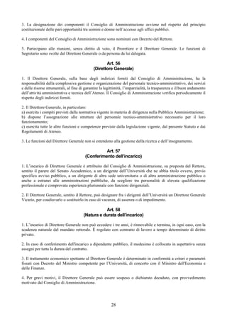3. La designazione dei componenti il Consiglio di Amministrazione avviene nel rispetto del principio
costituzionale delle pari opportunità tra uomini e donne nell’accesso agli uffici pubblici.

4. I componenti del Consiglio di Amministrazione sono nominati con Decreto del Rettore.

5. Partecipano alle riunioni, senza diritto di voto, il Prorettore e il Direttore Generale. Le funzioni di
Segretario sono svolte dal Direttore Generale o da persona da lui delegata.

                                                    Art. 56
                                             (Direttore Generale)

1. Il Direttore Generale, sulla base degli indirizzi forniti dal Consiglio di Amministrazione, ha la
responsabilità della complessiva gestione e organizzazione del personale tecnico-amministrativo, dei servizi
e delle risorse strumentali, al fine di garantire la legittimità, l’imparzialità, la trasparenza e il buon andamento
dell’attività amministrativa e tecnica dell’Ateneo. Il Consiglio di Amministrazione verifica periodicamente il
rispetto degli indirizzi forniti.

2. Il Direttore Generale, in particolare:
a) esercita i compiti previsti dalla normativa vigente in materia di dirigenza nella Pubblica Amministrazione;
b) dispone l’assegnazione alle strutture del personale tecnico-amministrativo necessario per il loro
funzionamento;
c) esercita tutte le altre funzioni e competenze previste dalla legislazione vigente, dal presente Statuto e dai
Regolamenti di Ateneo.

3. Le funzioni del Direttore Generale non si estendono alla gestione della ricerca e dell’insegnamento.

                                                  Art. 57
                                        (Conferimento dell’incarico)

1. L’incarico di Direttore Generale è attribuito dal Consiglio di Amministrazione, su proposta del Rettore,
sentito il parere del Senato Accademico, a un dirigente dell’Università che ne abbia titolo ovvero, previo
specifico avviso pubblico, a un dirigente di altra sede universitaria o di altra amministrazione pubblica o
anche a estranei alle amministrazioni pubbliche, da scegliere tra personalità di elevata qualificazione
professionale e comprovata esperienza pluriennale con funzioni dirigenziali.

2. Il Direttore Generale, sentito il Rettore, può designare fra i dirigenti dell’Università un Direttore Generale
Vicario, per coadiuvarlo o sostituirlo in caso di vacanza, di assenza o di impedimento.

                                                  Art. 58
                                       (Natura e durata dell’incarico)

1. L’incarico di Direttore Generale non può eccedere i tre anni, è rinnovabile e termina, in ogni caso, con la
scadenza naturale del mandato rettorale. È regolato con contratto di lavoro a tempo determinato di diritto
privato.

2. In caso di conferimento dell'incarico a dipendente pubblico, il medesimo è collocato in aspettativa senza
assegni per tutta la durata del contratto.

3. Il trattamento economico spettante al Direttore Generale è determinato in conformità a criteri e parametri
fissati con Decreto del Ministro competente per l’Università, di concerto con il Ministro dell'Economia e
delle Finanze.

4. Per gravi motivi, il Direttore Generale può essere sospeso o dichiarato decaduto, con provvedimento
motivato dal Consiglio di Amministrazione.




                                                        28
 