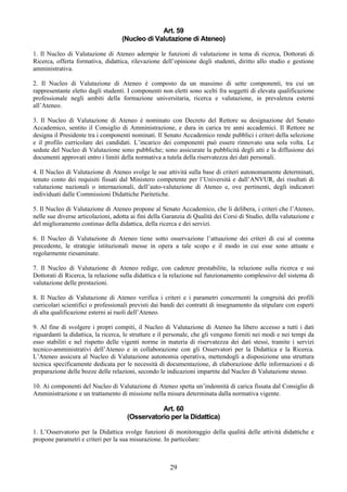 Art. 59
                                    (Nucleo di Valutazione di Ateneo)

1. Il Nucleo di Valutazione di Ateneo adempie le funzioni di valutazione in tema di ricerca, Dottorati di
Ricerca, offerta formativa, didattica, rilevazione dell’opinione degli studenti, diritto allo studio e gestione
amministrativa.

2. Il Nucleo di Valutazione di Ateneo è composto da un massimo di sette componenti, tra cui un
rappresentante eletto dagli studenti. I componenti non eletti sono scelti fra soggetti di elevata qualificazione
professionale negli ambiti della formazione universitaria, ricerca e valutazione, in prevalenza esterni
all’Ateneo.

3. Il Nucleo di Valutazione di Ateneo è nominato con Decreto del Rettore su designazione del Senato
Accademico, sentito il Consiglio di Amministrazione, e dura in carica tre anni accademici. Il Rettore ne
designa il Presidente tra i componenti nominati. Il Senato Accademico rende pubblici i criteri della selezione
e il profilo curricolare dei candidati. L’incarico dei componenti può essere rinnovato una sola volta. Le
sedute del Nucleo di Valutazione sono pubbliche; sono assicurate la pubblicità degli atti e la diffusione dei
documenti approvati entro i limiti della normativa a tutela della riservatezza dei dati personali.

4. Il Nucleo di Valutazione di Ateneo svolge le sue attività sulla base di criteri autonomamente determinati,
tenuto conto dei requisiti fissati dal Ministero competente per l’Università e dall’ANVUR, dei risultati di
valutazione nazionali o internazionali, dell’auto-valutazione di Ateneo e, ove pertinenti, degli indicatori
individuati dalle Commissioni Didattiche Paritetiche.

5. Il Nucleo di Valutazione di Ateneo propone al Senato Accademico, che li delibera, i criteri che l’Ateneo,
nelle sue diverse articolazioni, adotta ai fini della Garanzia di Qualità dei Corsi di Studio, della valutazione e
del miglioramento continuo della didattica, della ricerca e dei servizi.

6. Il Nucleo di Valutazione di Ateneo tiene sotto osservazione l’attuazione dei criteri di cui al comma
precedente, le strategie istituzionali messe in opera a tale scopo e il modo in cui esse sono attuate e
regolarmente riesaminate.

7. Il Nucleo di Valutazione di Ateneo redige, con cadenze prestabilite, la relazione sulla ricerca e sui
Dottorati di Ricerca, la relazione sulla didattica e la relazione sul funzionamento complessivo del sistema di
valutazione delle prestazioni.

8. Il Nucleo di Valutazione di Ateneo verifica i criteri e i parametri concernenti la congruità dei profili
curricolari scientifici o professionali previsti dai bandi dei contratti di insegnamento da stipulare con esperti
di alta qualificazione esterni ai ruoli dell’Ateneo.

9. Al fine di svolgere i propri compiti, il Nucleo di Valutazione di Ateneo ha libero accesso a tutti i dati
riguardanti la didattica, la ricerca, le strutture e il personale, che gli vengono forniti nei modi e nei tempi da
esso stabiliti e nel rispetto delle vigenti norme in materia di riservatezza dei dati stessi, tramite i servizi
tecnico-amministrativi dell’Ateneo e in collaborazione con gli Osservatori per la Didattica e la Ricerca.
L’Ateneo assicura al Nucleo di Valutazione autonomia operativa, mettendogli a disposizione una struttura
tecnica specificamente dedicata per le necessità di documentazione, di elaborazione delle informazioni e di
preparazione delle bozze delle relazioni, secondo le indicazioni impartite dal Nucleo di Valutazione stesso.

10. Ai componenti del Nucleo di Valutazione di Ateneo spetta un’indennità di carica fissata dal Consiglio di
Amministrazione e un trattamento di missione nella misura determinata dalla normativa vigente.

                                                 Art. 60
                                      (Osservatorio per la Didattica)

1. L’Osservatorio per la Didattica svolge funzioni di monitoraggio della qualità delle attività didattiche e
propone parametri e criteri per la sua misurazione. In particolare:



                                                       29
 