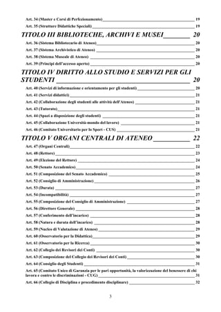 Art. 34 (Master e Corsi di Perfezionamento)_____________________________________________ 19
 Art. 35 (Strutture Didattiche Speciali) __________________________________________________ 19

TITOLO III BIBLIOTECHE, ARCHIVI E MUSEI________ 20
 Art. 36 (Sistema Bibliotecario di Ateneo)________________________________________________ 20
 Art. 37 (Sistema Archivistico di Ateneo) ________________________________________________ 20
 Art. 38 (Sistema Museale di Ateneo) ___________________________________________________ 20
 Art. 39 (Principi dell’accesso aperto) ___________________________________________________ 20

TITOLO IV DIRITTO ALLO STUDIO E SERVIZI PER GLI
STUDENTI ________________________________________ 20
 Art. 40 (Servizi di informazione e orientamento per gli studenti) ____________________________ 20
 Art. 41 (Servizi didattici) _____________________________________________________________ 21
 Art. 42 (Collaborazione degli studenti alle attività dell'Ateneo) _____________________________ 21
 Art. 43 (Tutorato)___________________________________________________________________ 21
 Art. 44 (Spazi a disposizione degli studenti) _____________________________________________ 21
 Art. 45 (Collaborazione Università-mondo del lavoro) ____________________________________ 21
 Art. 46 (Comitato Universitario per lo Sport - CUS) ______________________________________ 21

TITOLO V ORGANI CENTRALI DI ATENEO ___________ 22
 Art. 47 (Organi Centrali)_____________________________________________________________ 22
 Art. 48 (Rettore) ____________________________________________________________________ 23
 Art. 49 (Elezione del Rettore) _________________________________________________________ 24
 Art. 50 (Senato Accademico) __________________________________________________________ 24
 Art. 51 (Composizione del Senato Accademico) __________________________________________ 25
 Art. 52 (Consiglio di Amministrazione) _________________________________________________ 26
 Art. 53 (Durata) ____________________________________________________________________ 27
 Art. 54 (Incompatibilità) _____________________________________________________________ 27
 Art. 55 (Composizione del Consiglio di Amministrazione) _________________________________ 27
 Art. 56 (Direttore Generale) __________________________________________________________ 28
 Art. 57 (Conferimento dell’incarico) ___________________________________________________ 28
 Art. 58 (Natura e durata dell’incarico) _________________________________________________ 28
 Art. 59 (Nucleo di Valutazione di Ateneo) _______________________________________________ 29
 Art. 60 (Osservatorio per la Didattica)__________________________________________________ 29
 Art. 61 (Osservatorio per la Ricerca) ___________________________________________________ 30
 Art. 62 (Collegio dei Revisori dei Conti) ________________________________________________ 30
 Art. 63 (Composizione del Collegio dei Revisori dei Conti) _________________________________ 30
 Art. 64 (Consiglio degli Studenti) ______________________________________________________ 31
 Art. 65 (Comitato Unico di Garanzia per le pari opportunità, la valorizzazione del benessere di chi
 lavora e contro le discriminazioni - CUG) _______________________________________________ 31
 Art. 66 (Collegio di Disciplina e procedimento disciplinare) ________________________________ 32


                                                3
 