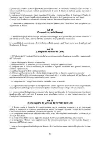 a) promuove e coordina le attività periodiche di autovalutazione e di valutazione esterna dei Corsi di Studio e
fornisce supporto tecnico per eventuali accreditamenti di Corsi di Studio da parte di agenzie nazionali o
internazionali;
b) predispone le informazioni e i dati riguardanti l’attività e i risultati dei Corsi di Studio per il Nucleo di
Valutazione e per il Senato Accademico, tenuto conto dei criteri e degli indicatori da essi individuati;
c) svolge ogni altra funzione ad esso attribuita dal presente Statuto e dal Regolamento di Ateneo.

2. Le modalità di composizione e le specifiche modalità operative dell’Osservatorio sono disciplinate dal
Regolamento di Ateneo.

                                                Art. 61
                                      (Osservatorio per la Ricerca)

1. L’Osservatorio per la Ricerca svolge funzioni di monitoraggio della qualità della produzione scientifica e
dell’attività di ricerca dell’Ateneo e individua parametri e criteri per la loro misurazione.

2. Le modalità di composizione e le specifiche modalità operative dell’Osservatorio sono disciplinate dal
Regolamento di Ateneo.

                                                 Art. 62
                                    (Collegio dei Revisori dei Conti)

1. Il Collegio dei Revisori dei Conti controlla la gestione economico-finanziaria, contabile e patrimoniale
dell’Università.

2. Spetta al Collegio dei Revisori, in particolare:
a) esaminare i bilanci di previsione e i conti consuntivi, redigendo apposite relazioni;
b) compiere tutte le verifiche necessarie per assicurare il regolare andamento della gestione finanziaria,
contabile e patrimoniale;
c) accertare la regolarità delle scritture contabili;
d) effettuare verifiche di cassa, dei valori e dei titoli in proprietà o in deposito, a cauzione o custodia;
e) sottopone al Consiglio di Amministrazione gli eventuali rilievi in ordine agli esami, alle verifiche e agli
accertamenti di cui alle lettere precedenti del presente comma.

3. Le competenze del Collegio dei Revisori si estendono a tutte le strutture.

4. Le ispezioni relative ai compiti di cui al precedente comma 2 possono essere svolte anche singolarmente
dai componenti del Collegio e successivamente portate all’attenzione del Collegio nel suo complesso.

5. I componenti del Collegio devono assistere alle riunioni del Consiglio di Amministrazione; i medesimi
decadono dalla carica nel caso di assenza, senza giustificato motivo, per due riunioni consecutive del
Consiglio di Amministrazione.

                                            Art. 63
                        (Composizione del Collegio dei Revisori dei Conti)

1. Il Rettore, sentito il Consiglio di Amministrazione, previa valutazione comparativa e nel rispetto dei
principi di trasparenza ed efficienza amministrativa, nomina con proprio Decreto il Collegio dei Revisori dei
Conti, costituito da tre componenti effettivi e due supplenti, dei quali:
a) un componente effettivo con funzioni di Presidente, scelto tra i magistrati amministrativi e contabili e gli
Avvocati dello Stato;
b) un componente effettivo e uno supplente, designati dal Ministero dell'Economia e delle Finanze;
c) un componente effettivo e uno supplente scelti dal Ministero competente per l’Università tra dirigenti e
funzionari del Ministero stesso.

2. Almeno due componenti del Collegio dei Revisori dei Conti devono essere iscritti al Registro dei revisori
contabili.


                                                      30
 