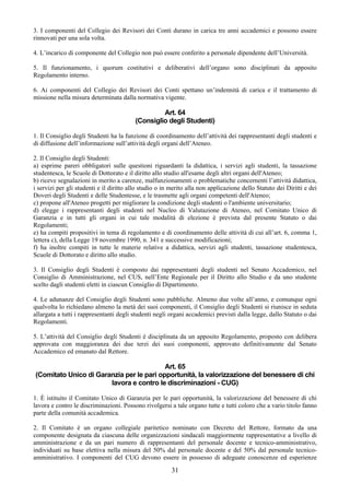 3. I componenti del Collegio dei Revisori dei Conti durano in carica tre anni accademici e possono essere
rinnovati per una sola volta.

4. L’incarico di componente del Collegio non può essere conferito a personale dipendente dell’Università.

5. Il funzionamento, i quorum costitutivi e deliberativi dell’organo sono disciplinati da apposito
Regolamento interno.

6. Ai componenti del Collegio dei Revisori dei Conti spettano un’indennità di carica e il trattamento di
missione nella misura determinata dalla normativa vigente.

                                                   Art. 64
                                          (Consiglio degli Studenti)

1. Il Consiglio degli Studenti ha la funzione di coordinamento dell’attività dei rappresentanti degli studenti e
di diffusione dell’informazione sull’attività degli organi dell’Ateneo.

2. Il Consiglio degli Studenti:
a) esprime pareri obbligatori sulle questioni riguardanti la didattica, i servizi agli studenti, la tassazione
studentesca, le Scuole di Dottorato e il diritto allo studio all'esame degli altri organi dell'Ateneo;
b) riceve segnalazioni in merito a carenze, malfunzionamenti o problematiche concernenti l’attività didattica,
i servizi per gli studenti e il diritto allo studio o in merito alla non applicazione dello Statuto dei Diritti e dei
Doveri degli Studenti e delle Studentesse, e le trasmette agli organi competenti dell'Ateneo;
c) propone all'Ateneo progetti per migliorare la condizione degli studenti o l'ambiente universitario;
d) elegge i rappresentanti degli studenti nel Nucleo di Valutazione di Ateneo, nel Comitato Unico di
Garanzia e in tutti gli organi in cui tale modalità di elezione è prevista dal presente Statuto o dai
Regolamenti;
e) ha compiti propositivi in tema di regolamento e di coordinamento delle attività di cui all’art. 6, comma 1,
lettera c), della Legge 19 novembre 1990, n. 341 e successive modificazioni;
f) ha inoltre compiti in tutte le materie relative a didattica, servizi agli studenti, tassazione studentesca,
Scuole di Dottorato e diritto allo studio.

3. Il Consiglio degli Studenti è composto dai rappresentanti degli studenti nel Senato Accademico, nel
Consiglio di Amministrazione, nel CUS, nell’Ente Regionale per il Diritto allo Studio e da uno studente
scelto dagli studenti eletti in ciascun Consiglio di Dipartimento.

4. Le adunanze del Consiglio degli Studenti sono pubbliche. Almeno due volte all’anno, e comunque ogni
qualvolta lo richiedano almeno la metà dei suoi componenti, il Consiglio degli Studenti si riunisce in seduta
allargata a tutti i rappresentanti degli studenti negli organi accademici previsti dalla legge, dallo Statuto o dai
Regolamenti.

5. L’attività del Consiglio degli Studenti è disciplinata da un apposito Regolamento, proposto con delibera
approvata con maggioranza dei due terzi dei suoi componenti, approvato definitivamente dal Senato
Accademico ed emanato dal Rettore.

                                          Art. 65
(Comitato Unico di Garanzia per le pari opportunità, la valorizzazione del benessere di chi
                       lavora e contro le discriminazioni - CUG)

1. È istituito il Comitato Unico di Garanzia per le pari opportunità, la valorizzazione del benessere di chi
lavora e contro le discriminazioni. Possono rivolgersi a tale organo tutte e tutti coloro che a vario titolo fanno
parte della comunità accademica.

2. Il Comitato è un organo collegiale paritetico nominato con Decreto del Rettore, formato da una
componente designata da ciascuna delle organizzazioni sindacali maggiormente rappresentative a livello di
amministrazione e da un pari numero di rappresentanti del personale docente e tecnico-amministrativo,
individuati su base elettiva nella misura del 50% dal personale docente e del 50% dal personale tecnico-
amministrativo. I componenti del CUG devono essere in possesso di adeguate conoscenze ed esperienze

                                                         31
 