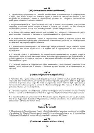 Art. 69
                              (Regolamento Generale di Organizzazione)

1. L’organizzazione delle strutture dell’Università, nonché le forme di coordinamento e di collaborazione tra
le stesse, sono definite in base alla normativa vigente in materia di contrattazione collettiva e sono
disciplinate dal Regolamento Generale di Organizzazione, deliberato dal Consiglio di Amministrazione,
previo parere favorevole del Senato Accademico.

2. Il Regolamento Generale di Organizzazione definisce i tipi di strutture, anche decentrate, dell’Università,
responsabili di realizzare risultati coerenti in termini di efficacia e di efficienza, cui sono riconosciuti
autonomi poteri gestionali, indicati dallo stesso Regolamento Generale di Organizzazione.

3. Le strutture con autonomi poteri gestionali sono deliberate dal Consiglio di Amministrazione, previo
parere del Senato Accademico, in conformità al Regolamento Generale di Organizzazione.

4. La deliberazione del Regolamento Generale di Organizzazione comporta la conforme modifica delle
norme del Regolamento di Ateneo per l’Amministrazione, la Finanza e la Contabilità, o di altri Regolamenti
dell’Università per adeguarli alla nuova normativa.

5. Il personale tecnico-amministrativo, nell’ambito degli obblighi contrattuali, svolge funzioni e assume
responsabilità nelle attività organizzative e di supporto per il raggiungimento dei fini istituzionali
dell’Università.

6. L’Università valorizza la professionalità del personale tecnico-amministrativo e ne precisa compiti e
responsabilità, assicurandone la formazione annuale finalizzata al perseguimento di più elevati standard di
qualità, di produttività ed efficienza, le cui linee di indirizzo sono determinate nel rispetto delle previsioni dei
contratti collettivi vigenti.

7. L’Università garantisce la trasparenza dell’azione amministrativa, anche attraverso l’istituzione di un
apposito Ufficio Relazioni con il Pubblico, e intrattiene corrette relazioni con le rappresentanze dei
lavoratori.

                                                 Art. 70
                                (Funzioni dirigenziali e di responsabilità)

1. Nell’ambito della vigente normativa sulla dirigenza pubblica, il Direttore Generale, gli altri dirigenti e i
responsabili delle strutture attuano, per la parte di rispettiva competenza, i programmi deliberati dagli organi
accademici, disponendo a tale scopo dei mezzi e del personale ad essi attribuiti dagli organi stessi, e
rispondono dei risultati conseguiti, in termini di efficienza nell'impiego delle risorse e di efficacia nella
gestione in relazione agli obiettivi prefissati.

2. Le funzioni dirigenziali sono attribuite dal Direttore Generale per incarico o contratto, con provvedimento
motivato e secondo le modalità e i limiti definiti dalla legge o dal Regolamento Generale di Organizzazione.

3. In ciascuna struttura dell'Amministrazione di Ateneo con a capo un dirigente, sono previste, con modalità
previste dal Regolamento Generale di Organizzazione, forme di consultazione con il personale tecnico-
amministrativo afferente alla struttura stessa.

                                                   Art. 71
                                            (Sistema dei controlli)

1. Il Regolamento di Amministrazione, Finanza e Contabilità disciplina la gestione amministrativo-contabile
e la redazione del Bilancio Unico di Ateneo, nonché le forme di controllo interno per la responsabilità,
l’efficienza e l’efficacia della gestione e la salvaguardia del patrimonio dell’Ateneo.

                                                 Art. 72
                                (Costituzione e adesione ad enti esterni)

                                                        34
 