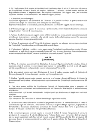 1. Per l’espletamento delle proprie attività istituzionali, per l’erogazione di servizi di particolare rilevanza e
per l’acquisizione di beni e servizi alle migliori condizioni, l’Università, secondo quanto stabilito dal
Regolamento Generale di Organizzazione, può stipulare convenzioni con soggetti terzi, può costituire
organismi autonomi ed enti strumentali e può aderire a soggetti giuridici.

2. In particolare, l’Università può:
a) costituire organismi ed enti strumentali per l’esercizio o la gestione di attività di particolare rilevanza
connesse con i propri fini istituzionali, nelle forme previste dalla legge;
b) promuovere e aderire ad associazioni, consorzi, fondazioni, società e altri soggetti previsti dalla legge.

3. L’Ateneo partecipa con apporto di conoscenze e professionalità, mentre l’apporto finanziario comunque
non può superare l’importo di euro cinquemila.

4. Nel caso di collaborazione con soggetti esterni all’Università devono essere garantiti appropriati strumenti
di indirizzo, informazione e controllo sulle attività oggetto della collaborazione, nonché le opportune
garanzie di carattere economico e patrimoniale.

5. Nel caso di adesione ad enti, all’Università dovrà essere garantita una adeguata rappresentanza, nominata
dal Consiglio di Amministrazione, negli Organi di Governo dell’ente.

6. L’istituzione o l’adesione a enti deve essere approvata dal Consiglio di Amministrazione, sentito il Senato
Accademico, al quale dovrà essere sottoposto lo Statuto dell’ente, un piano finanziario almeno quinquennale
e una relazione sulle attività dell’ente e sui benefici che esso potrà recare all’Università.

                                                   Art. 73
                                                (Convenzioni)

1. Al fine di potenziare le proprie attività didattiche e di ricerca, i Dipartimenti e le altre strutture dotate di
autonomi poteri di gestione, possono stipulare convenzioni con enti pubblici e privati aventi ad oggetto
attività compatibili con lo svolgimento dei compiti istituzionali dell’Università.

2. Le convenzioni possono prevedere l’istituzione di borse di studio, comprese quelle di Dottorato di
Ricerca, di assegni di ricerca, di contratti a termine per il personale docente.

3. Qualora l’attività convenzionale comporti una spesa o un’entrata a favore del bilancio di Ateneo, la
competenza all’approvazione e alla stipulazione è, rispettivamente, del Consiglio di Amministrazione e del
Rettore.

4. Fatto salvo quanto stabilito dal Regolamento Generale di Organizzazione circa la procedura di
approvazione delle convenzioni, sono comunque riservate alla competenza del Consiglio di Amministrazione
e del Rettore:
a) le convenzioni e gli accordi internazionali, compresi quelli per l’istituzione di doppi titoli o di titoli
congiunti;
b) le convenzioni quadro;
c) le convenzioni per l’attivazione di contratti a termine per il personale docente.

5. Le convenzioni definiscono i fini e la durata dei programmi di ricerca e di formazione nonché le forme di
consultazione degli enti contraenti, i loro rapporti finanziari, i reciproci obblighi e garanzie, la proprietà, la
brevettabilità e l’eventuale sfruttamento economico dei risultati ottenuti, fatta salva la possibilità per
l’Ateneo di utilizzare i risultati stessi per i propri fini istituzionali.

6. Le convenzioni possono avere ad oggetto la cessione di risultati di ricerca, l’erogazione di servizi, le
prestazioni di consulenze o di attività didattica verso l’esterno. In tal caso i corrispettivi delle prestazioni
devono essere determinati sulla base di tutti i costi sostenuti dall’Ateneo, oltreché delle prestazioni del
personale docente e tecnico-amministrativo, sulla base di quanto stabilito dal Regolamento Generale di
Organizzazione.



                                                        35
 