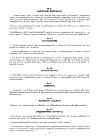 Art. 84
                                       (Validità delle deliberazioni)

1. Le riunioni degli Organi Collegiali dell’Università sono valide qualora vi partecipi la maggioranza
assoluta degli aventi diritto. Nel computo per determinare la maggioranza predetta non si tiene conto degli
aventi diritto che abbiano giustificato la loro assenza per motivi di salute, per seri motivi di famiglia o per
inderogabili motivi d’ufficio. Deve comunque essere presente almeno un terzo degli aventi diritto.

2. Possono intervenire alle adunanze degli Organi Collegiali, su invito del Presidente, persone estranee, la cui
presenza sia ritenuta opportuna.

3. Le deliberazioni degli Organi Collegiali dell’Università sono prese a maggioranza dei presenti, salvo i casi
in cui la legge o lo Statuto prevedano maggioranze differenti. In caso di parità, prevale il voto del Presidente.

                                                   Art. 85
                                              (Incompatibilità)

1. Una stessa persona non può essere contemporaneamente al vertice di più di una struttura a cui sono
riconosciuti autonomi poteri di gestione.

2. Esiste incompatibilità fra la direzione di una struttura dotata di autonomi poteri di gestione e quella di
componente del Consiglio di Amministrazione.

3. Non possono far parte del Nucleo di Valutazione di Ateneo i componenti degli Organi Centrali
dell’Università, come definiti all’art. 47 del presente Statuto, né i responsabili dei Centri dotati di autonomi
poteri di gestione, i dirigenti dell’Ateneo, i Direttori di Dipartimento, di Scuola, di Corso di Studio e di
Scuola di Dottorato.

                                                  Art. 86
                                            (Indennità di carica)

1. Ai Presidenti di centri dotati di autonomi poteri di gestione può essere concessa, ove consentito dalla
normativa vigente, un’indennità di carica il cui importo è fissato con apposita deliberazione del Consiglio di
Amministrazione.

                                                    Art. 87
                                                 (Decadenza)

1. I componenti non di diritto degli Organi Collegiali che non partecipino con continuità alle sedute
dell'organo di appartenenza decadono. Il Regolamento di funzionamento dell’organo determina il criterio
della continuità.

                                                 Art. 88
                                         (Referendum consultivo)

1. Possono essere indetti, secondo le modalità previste nel Regolamento di Ateneo, referendum consultivi.

                                                Art. 89
                                     (Rappresentanza studentesca)

1. Sono presenti rappresentanti degli studenti nei Consigli di Corso di Studio, nelle Scuole e nei Dipartimenti
in misura non inferiore al 15% della composizione totale dell'organo.

2. Gli studenti eletti negli Organi dell'Ateneo hanno un mandato di durata biennale.

3. L'elettorato attivo e passivo per la designazione delle rappresentanze studentesche spetta a tutti gli studenti
iscritti ai Corsi di Laurea e Laurea specialistica o magistrale, ai Dottorati e alle Scuole, secondo le modalità
indicate nel relativo Regolamento.
                                                       39
 