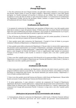 Art. 93
                                          (Proroga degli Organi)

1. Fino alla costituzione dei nuovi Organi Centrali e di quelli delle strutture didattiche e di ricerca previste
dal presente Statuto restano in carica gli Organi Collegiali e Monocratici esistenti ai sensi dello Statuto
previgente. Le Facoltà continuano ad esercitare le funzioni ad esse affidate fino al termine dell’anno
accademico in corso alla data di entrata in vigore del presente Statuto. La Commissione di Coordinamento
dei Dipartimenti (CoDip), prevista dal previgente Statuto, continua a svolgere le proprie funzioni fino
all’insediamento del nuovo Senato Accademico.

                                                 Art. 94
                                     (Costituzione dei Dipartimenti)

1. Le proposte di costituzione dei Dipartimenti sono presentate al Rettore entro e non oltre quindici giorni
dalla data di entrata in vigore del presente Statuto. Il Rettore provvede con proprio Decreto all’istituzione
degli stessi, previa deliberazione del Senato Accademico e del Consiglio di Amministrazione in prorogatio,
entro e non oltre trenta giorni dalla data di entrata in vigore dello Statuto stesso.

2. Fino all’elezione dei Direttori dei Dipartimenti costituiti ai sensi del comma precedente, le funzioni di
Direttore sono esercitate pro tempore dal Decano del Dipartimento.

3. Entro quindici giorni dalla costituzione dei Dipartimenti, i Consigli di Corso di Studio in prorogatio
richiedono l’afferenza al Dipartimento o ai Dipartimenti di riferimento.

4. Entro quindici giorni dalla costituzione dei Dipartimenti, il Decano indice le elezioni delle rappresentanze
del personale tecnico-amministrativo nei Consigli di Dipartimento, nominando contestualmente la relativa
commissione elettorale. In prima applicazione, i rappresentanti degli studenti dotati di elettorato attivo e
passivo, sono designati con Decreto del Rettore in seno ai rappresentanti degli studenti nei preesistenti
Consigli di Corso di Studio e nelle Facoltà. Le elezioni si svolgono entro e non oltre i quindici giorni
successivi.

5. Entro e non oltre i quindici giorni successivi alle elezioni di cui al comma precedente, il Decano di ciascun
Dipartimento convoca il Consiglio di Dipartimento per l’elezione del Direttore e della Giunta. L’elezione si
svolge entro e non oltre i quindici giorni successivi.

                                                 Art. 95
                                       (Costituzione delle Scuole)

1. Entro trenta giorni dalla costituzione dei Dipartimenti, sulla base dei relativi decreti costitutivi e delle
proposte di afferenza espresse ai sensi dell’art. 25, comma 2, del presente Statuto, viene definita con Decreto
del Rettore la composizione delle Scuole. Tale Decreto determina, per ciascuna Scuola, i Dipartimenti e i
Corsi di Studio coordinati dalla Scuola.

2. Entro e non oltre quindici giorni dall’elezione dei Direttori e delle Giunte dei Dipartimenti, i Decani delle
Scuole convocano il corpo elettorale per l’elezione dei Direttori delle Scuole.

3. In prima applicazione, il corpo elettorale è costituito dai componenti dei Consigli di Dipartimento
appartenenti alla Scuola. In prima applicazione, i rappresentanti del personale tecnico-amministrativo e degli
studenti dotati di elettorato attivo sono designati con Decreto del Rettore tra i rispettivi rappresentanti già
componenti dei Consigli delle preesistenti Facoltà. L’elezione si svolge entro e non oltre i quindici giorni
successivi.

                                              Art. 96
                (Attribuzione del personale tecnico-amministrativo alle strutture)

1. Contestualmente all’atto di costituzione dei Dipartimenti e delle Scuole, il Direttore Generale definisce
con suo Decreto l’attribuzione provvisoria alle nuove strutture del personale tecnico-amministrativo

                                                      41
 