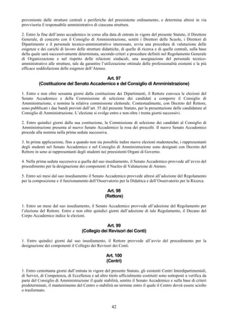 proveniente dalle strutture centrali e periferiche del preesistente ordinamento, e determina altresì in via
provvisoria il responsabile amministrativo di ciascuna struttura.

2. Entro la fine dell’anno accademico in corso alla data di entrata in vigore del presente Statuto, il Direttore
Generale, di concerto con il Consiglio di Amministrazione, sentiti i Direttori delle Scuole, i Direttori di
Dipartimento e il personale tecnico-amministrativo interessato, avvia una procedura di valutazione delle
esigenze e dei carichi di lavoro delle strutture didattiche, di quelle di ricerca e di quelle centrali, sulla base
della quale sarà successivamente determinata, secondo criteri e procedure definiti nel Regolamento Generale
di Organizzazione e nel rispetto delle relazioni sindacali, una assegnazione del personale tecnico-
amministrativo alle strutture, tale da garantire l’utilizzazione ottimale delle professionalità esistenti e la più
efficace soddisfazione delle esigenze dell’Ateneo.

                                         Art. 97
          (Costituzione del Senato Accademico e del Consiglio di Amministrazione)

1. Entro e non oltre sessanta giorni dalla costituzione dei Dipartimenti, il Rettore convoca le elezioni del
Senato Accademico e della Commissione di selezione dei candidati a comporre il Consiglio di
Amministrazione, e nomina la relativa commissione elettorale. Contestualmente, con Decreto del Rettore,
sono pubblicati i due bandi previsti dall’art. 55 del presente Statuto, per la presentazione delle candidature al
Consiglio di Amministrazione. L’elezione si svolge entro e non oltre i trenta giorni successivi.

2. Entro quindici giorni dalla sua costituzione, la Commissione di selezione dei candidati al Consiglio di
Amministrazione presenta al nuovo Senato Accademico la rosa dei prescelti. Il nuovo Senato Accademico
procede alla nomina nella prima seduta successiva.

3. In prima applicazione, fino a quando non sia possibile indire nuove elezioni studentesche, i rappresentanti
degli studenti nel Senato Accademico e nel Consiglio di Amministrazione sono designati con Decreto del
Rettore in seno ai rappresentanti degli studenti nei preesistenti Organi di Governo.

4. Nella prima seduta successiva a quella del suo insediamento, il Senato Accademico provvede all’avvio del
procedimento per la designazione dei componenti il Nucleo di Valutazione di Ateneo.

5. Entro sei mesi dal suo insediamento il Senato Accademico provvede altresì all’adozione del Regolamento
per la composizione e il funzionamento dell’Osservatorio per la Didattica e dell’Osservatorio per la Ricerca.

                                                    Art. 98
                                                   (Rettore)

1. Entro un mese dal suo insediamento, il Senato Accademico provvede all’adozione del Regolamento per
l’elezione del Rettore. Entro e non oltre quindici giorni dall’adozione di tale Regolamento, il Decano del
Corpo Accademico indice le elezioni.

                                                  Art. 99
                                     (Collegio dei Revisori dei Conti)

1. Entro quindici giorni dal suo insediamento, il Rettore provvede all’avvio del procedimento per la
designazione dei componenti il Collegio dei Revisori dei Conti.

                                                    Art. 100
                                                    (Centri)

1. Entro centottanta giorni dall’entrata in vigore del presente Statuto, gli esistenti Centri Interdipartimentali,
di Servizi, di Competenza, di Eccellenza e ad altro titolo ufficialmente costituiti sono sottoposti a verifica da
parte del Consiglio di Amministrazione il quale stabilirà, sentito il Senato Accademico e sulla base di criteri
predeterminati, il mantenimento del Centro o stabilirà un termine entro il quale il Centro dovrà essere sciolto
o trasformato.


                                                       42
 