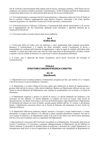 fine di verificare il posizionamento delle singole unità di ricerca, comunque costituite, e dell’Ateneo nel suo
complesso, nel contesto scientifico nazionale e internazionale, e al fine di definire politiche di miglioramento
e promozione della ricerca e di valorizzazione delle persone che ad essa contribuiscono.

3. L’Università promuove e persegue attività di autovalutazione e valutazione esterna dei Corsi di Studio, al
fine di verificare l’effettivo raggiungimento degli obiettivi formativi, utilizzando a tale scopo specifici
strumenti di gestione e di valutazione riconosciuti a livello nazionale e internazionale.

4. L’Università promuove l’efficacia, l’efficienza e l’economicità delle attività amministrative e di servizio
per il raggiungimento dei fini istituzionali, adottando criteri sistematici e opportuni strumenti per la
valutazione di tali attività.

5. L’Università verifica il corretto utilizzo delle risorse pubbliche.

                                                     Art. 9
                                                 (Codice etico)

1. L’Università adotta un Codice etico che determina i valori fondamentali della comunità universitaria,
promuove il riconoscimento e il rispetto dei diritti inviolabili, nonché l’accettazione di doveri e
responsabilità nei confronti dell’istituzione di appartenenza, e detta le regole di condotta nell’ambito della
comunità. Le norme del Codice etico sono volte ad evitare ogni forma di discriminazione e di abuso, nonché
a regolare i casi di conflitto di interessi o le controversie in merito alla proprietà intellettuale.

2. Il Codice etico è approvato dal Senato Accademico, previo parere favorevole del Consiglio di
Amministrazione.


                                        TITOLO II
                         STRUTTURE E ORGANI DI RICERCA E DIDATTICI

                                                     Art. 10
                                                 (Dipartimenti)

1. I Dipartimenti sono le strutture primarie e fondamentali, omogenee per ﬁni e per metodi, ove si svolgono
l’attività di ricerca e le attività didattiche e formative.

2. Ai Dipartimenti e ai relativi Organi di Governo spetta ogni attribuzione in materia di organizzazione e
gestione delle attività di ricerca e delle attività didattiche. Qualora un Dipartimento afferisca ad una o più
Scuole le attività didattiche del Dipartimento sono condotte in coordinamento con la Scuola o le Scuole di
riferimento.

3. Il Dipartimento organizza e gestisce le attività di ricerca e le attività didattiche dei professori e dei
ricercatori ad esso afferenti. Le attività didattiche si svolgono nei Corsi di Laurea, nelle Scuole di
Specializzazione, nei Master Universitari e nei Corsi di Perfezionamento. Ogni Dipartimento è Dipartimento
di riferimento per almeno un Corso di Studio, secondo quanto stabilito dall’art. 21, comma 3, del presente
Statuto. I Dipartimenti concorrono altresì con le Scuole di Dottorato alla formazione di terzo livello nei
Dottorati di Ricerca.

4. Ai Dipartimenti afferiscono professori ordinari, associati e ricercatori a tempo indeterminato e a tempo
determinato, in numero non inferiore a 45, afferenti a settori scientifico-disciplinari omogenei. Nel caso in
cui il numero di afferenti a un Dipartimento scenda al di sotto di tale limite, esso dovrà essere ripristinato
nell’arco di tre anni accademici, pena lo scioglimento del Dipartimento.

5. Ogni professore o ricercatore dell’Università è incardinato in un Dipartimento. Al momento della presa di
servizio, il professore o il ricercatore è assegnato obbligatoriamente al Dipartimento che ha effettuato la
relativa chiamata. Le procedure di mobilità interna di professori e ricercatori fra i singoli Dipartimenti e la
riassegnazione degli stessi in caso di soppressione di un Dipartimento sono disciplinate da Regolamento di


                                                         8
 
