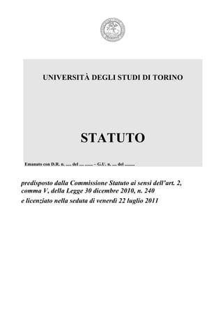 UNIVERSITÀ DEGLI STUDI DI TORINO




                                     STATUTO
 Emanato con D.R. n. ..... del .... ....... – G.U. n. .... del .........



predisposto dalla Commissione Statuto ai sensi dell’art. 2,
comma V, della Legge 30 dicembre 2010, n. 240
e licenziato nella seduta di venerdì 22 luglio 2011
 